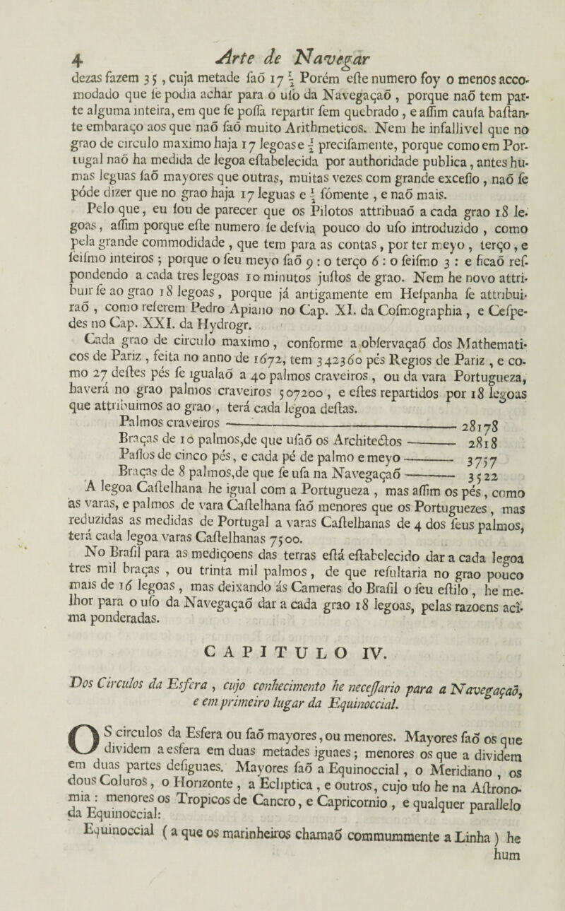 dezas fazem 3 $ , cuja metade faõ 1 j\ Porém eíle numero foy 0 menos acco- modado que le podia achar para o uiò da Navegaqaõ , porque naÕ tem par¬ te alguma inteira, em que fe poíía repartir fem quebrado , e aílim cauía baílan- te embaraço aos que naõ faõ muito Arithmeticos. Nem he infallivel que no grao de circulo máximo haja 17 legoase { precifamente, porque como em Por¬ tugal naõ ha medida de legoa eílabelecida por authoridade publica, antes hu- mas léguas íaõ mayores que outras, muitas vezes com grande exceílo , naõ fe póde dizer que no grao haja 17 léguas e \ fomente , e naõ mais. Pelo que, eu íou de parecer que os Pilotos attnbuaõ a cada grao 18 le- goas, aílim porque eíle numero le defvia pouco do ufo introduzido , como pela grande commodidade , que tem para as contas, por ter meyo , terqo, e leiínio inteiros ; porque o feu meyo faõ 9 : o terqo 6 : o feifmo 3 : e ficaõ ref- pondendo a cada tres legoas 10 minutos juílos de grao. Nem he novo attri- buir íé ao grao 18 legoas , porque já antigamente em Heípanha fe attnbui- rao , como relerem Pedro Apiano no Cap. XI. da Cofmographia , e Cefpe* des no Cap. XXL da Hydrogr. Cada grao de circulo máximo, conforme a obíervaqao dos Mathemati- cos de Panz , feita no anno de 1672, tem 3423Ó0 pés Régios de Pariz , e co- mo 27 deites pés fe igualaõ a 40 palmos craveiros , ou da vara Portugueza, haverá no grao palmos craveiros 507200, e eíles repartidos por 18 legoas que attribuimos ao grao , terá cada legoa deitas. Palmos craveiros--—-__ 28178 Braças de 10 palmos,de que ufaõ os Architeélos-2818 Pados de cinco pés, e cada pé de palmo e meyo- 3 757 Braças de 8 palmos,de que fe ufa na Navegaçaõ —- 3 5 22 A legoa Caftelhana he igual com a Portugueza , mas aílim os pés , como às varas, e palmos de vara Caílelhana faõ menores que os Portuguezes , mas reduzidas as medidas de Portugal a varas Caílelhanas de 4 dos feus palmos, terá cada legoa varas Caílelhanas 7500. No Brafil para as mediçoens das terras eflá eílabelecido dar a cada legoa trcs mil biaqas , ou trinta mil palmos, de que reíultaria no grao pouco mais de 16 legoas , mas deixando ás Cameras do Brafil o íèu eíliío , he me. Jhor para o ufo da Navegaçaõ dar a cada grao 18 legoas, pelas razoens aci¬ ma ponderadas. CAPITULO IV. T)üs Círculos da Esfera , cujo conhecimento he neceflario para a Navegaçaõ, e em primeiro lugar da Equinoccial. OS círculos da Esfera ou faõ mayores, ou menores. Mayores faõ os que dividem a esfera em duas metades iguaes; menores os que a dividem em duas partes defiguaes. Mayores faõ a Equinoccial , o Meridiano , os dous Coluros , o Horizonte , a Ecliptica , e outros, cujo uío he na Aílrono- da E)quhiocdal°S TrOÍ)1COS de Cancro> e Capricórnio , e qualquer parallelo Equinoccial (a que os marinheiros charaaõ commuramente a Linha) he hum