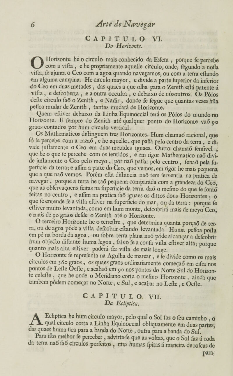 CAPITULO VI. Da Horizonte. O Horizonte he o circulo mais conhecido da Esfera , porque fe percebe com a viíta , e he propriamente aquelle circulo, onde, fegundo a nofla viíta, fe ajunta o Ceo com a agoa quando navegamos, ou com a terra eítando em alguma campina. He circulo mayor, e divide a parte fuperior da inferior do Ceo em duas metades , das quaes a que olha para o Zenith eílá patente á viíta, e defcoberta , e a outra occulta , e debaixo de nósoutros. Os Pólos deite circulo faõ o Zenith , e Nadir, donde fe fegue que quantas vezes hüa peíloa mudar de Zenith , tantas mudará de Horizonte. Quem eíliver debaixo da Linha Equinoccial terá os Pólos do mundo no Horizonte. E fempre do Zenith até qualquer ponto do Horizonte vaõ 90 graos contados por hum circulo vertical. Os Mathematicos diílinguem tres Horizontes. Hum chamaó racional, que fó fe percebe com a razaõ , e he aquelle, que paífa pelo centro da terra , e di- vide juílamente o Ceo em duas metades iguaes. Outro chamaõ fenfivel , que he o que íe percebe com os fentidos , e em rigor Mathematico naõ divi¬ de juílamente o Ceo pelo meyo , por naõ paífar pelo centro , fenaÕ pela fu- perficie da terra; e aífim a parte do Ceo, que vemos, em rigor he mais pequena que a que nao vemos. Porém eíla diílancia naõ tem ferventia na pratica de navegar, porque a terra he tao pequena comparada com a grandeza do Ceo, que as obfervaqoens feitas na fuperficie da terra dao o mefmo do que fe foraõ feitas no centro , e aíTim na pratica fao iguaes os dittos dous Horizontes ; o que fe entende fe a vifla eíliver na fuperficie do mar, ou da terra : porque fe eíliver muito levantada, como em hum monte, deícobrira mais de meyo Ceo, e mais de 90 graos defde o Zenith até o Horizonte. O terceiro Horizonte he o terreílre , que determina quanta porção de ter¬ ra, ou de agoa póde a viíta defcobrir eítando levantada. Huma peíloa poíla em pé na borda da agoa , ou fobre terra plana nao póde alcançar a defcobrir hum objeéto diílante huma legoa , falvo fe a coufa viíta eíliver alta; porque quanto mais alta eíliver poderá fer viíta de mais longe. O Horizonte fe reprefenta na Agulha de marear , e fe divide como os mais círculos em 360 graos , os quaes graos ordinariamente começao em cifra nos pontos de Leite Oeíle, e acabaõ em 90 nos pontos do Norte Sul do Horizon¬ te celeíte , que he onde o Meridiano corta o meímo Horizonte , ainda que também pódem começar no Norte, e Sul, e acabar no Leite, e Oeíle. CAPITULO VIL Da Ecliptica. AEcliptica he hum circulo mayor, pelo qual o Sol faz o feu caminho , 0 qual circulo corta a Linha Equinoccial obliquamente em duas partes,' das quaes huma fica para a banda do Norte , outra para a banda do Sul. Para lítojnelhor fe perceber, advirta-fe que as voltas, que o Sol faz á roda da terra nao faõ circulos perfeitos, ntas humas fpiras á maneira de rofcas de para*