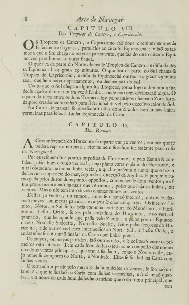 CAPITULO VIII. Dos Tropicos de Cancro, e Capricórnio.' OS 1 ropicos de Cancro , e Capricórnio faõ dous circulos menores da Esfera entre íi iguaes , paralJeJos ao circulo Equinoccial; e faõ os ter¬ mos a que o Sol chega no mayor apartamento, que faz do ditto circulo Equi¬ noccial para huma , e outra banda. O que fica da parte do Norte chama-fe Tropico de Cancro , e diíla da dit- ca Equinoccial 23 graos 25? minutos. O que fica da parte do Sul chama-íe Tiopico de Capricórnio , e diíta da Equinoccial outros 23 graos 29 minu¬ tos , que he o mayor apaitamento , ou declmaqaõ do Sol. T.mto que o Sol chega a algumdos Tropicos, torna logo a diminuir a fua declinacaõ até tornar outra vez á Linha , onde naõ tem dechnaçaõ algüa. O dpaço da tena entre os dous Tropicos foy pelosantigos chamado Zona tórri¬ da,porq erradamente tinhaõ para íi fer inhabitavel pelo exceííivo calor do Sol. Na Carta de marear fe repreíéntaõ eítes dous círculos com humas linhas vermelhas parallelas á Linha Equinoccial da Carta. CAPITULO Dos R.W720S. IX. A Circumferencia do Horizonte fe reparte em 3 2 ventos , e ainda que fe pudera repartir em mais , eíle numero fe achou fer baílante para o ufo da Navegaçaõ. Por quaefquer dous pontos oppoflos do Elorizonte , e pelo Zenith fe con- lidera paífar hum circulo vertical , cujo plano corta o plano do Horizonte, e a tal cortadura he huma linha reéfa , a qual reprefenta o rumo, que o navio deícreve na íuperficie do mar, feguindo a direcção da Agulha. E porque o ru¬ mo paíia pelos dittos dous pontos oppoflos, comprehende dous ventos : e af- hm propriamente nao ha mais que 16 rumos , poílo que haja 32 linhas , ou % entos. Mas o uío tem introduzido chamar rumos aos ventos. Leflcs 32 ventos , ou rumos , huns fe chamao inteiros , outros íe cha- mao mevos, ou meyas partidas, e outros fe chamaõ quartas. Os inteiros fao oito , Norte , e Sul feitos pela commüa cortadura do Meridiano e Hori¬ zonte : Leite , Oeíte , feitos pela cortadura do Horizonte , e do vertical primaiio, que iie aquelle que paíia peio Zenith , e pelos pontos Equmoc- ciaes: ISordefte Sudoeíte, Noroefte Sueíle, feitos pelas fecçoens do Ho¬ rizonte, e de outros verticaes intermédios ao Norte Sul, e Lerte Oefte e todos ertes fe coílumaõ (inalar na Carta com linhas pretas. Os meyos, ou meyas partidas, fao outros oito, e ie collocaõ entre os pri- meiros oito inteiros. Tem cada hum deites o feu nome comporto dos nomes dos dous ventos prmcipaes, que tem a feu lado , como o Nornorderte cu- lmhasmverdes°mPOem ^ N°‘te ’ * ísr°rdeíle- Eftes fe finalaõ m Carta com E tornando a partir_pelo meyo cada hum deites i d ventos, fe formão ou¬ tros x <5, que fe finalao na Carta com linhas vermelhas, e fe chamao quar¬ tas . e o nome de cada hum delleshe o mefmo que o do rumo principal, que tem