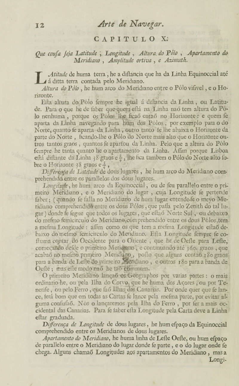 CAPITULO X: Que coufa Jeja Latitude , Longitude , Altura, do Pólo , Apartamento do Meridiano , Amplitude ortiva , e Azimuth. L Atitude de huma terra , he a diílancia que ha da Linha Equinoccial até á ditta terra contada pelo Meridiano. Altura do Pólo , he hum arco do Meridiano entre o Pólo vifivel, e o Ho¬ rizonte. Eíla altura do Pólo fempre he igual á diílancia da Linha, ou Latitu¬ de. Para o que he de faber que quem eflá na Linha naó tem altura do Pó¬ lo nenhuma , porque os Pólos lhe ficaõ entaÕ no Horizonte: e quem fe aparta da Linha navegando para hüm dos Pólos , por exemplo para o do Norte, quanto íe aparta da Linha , outro tanto íe lhe abaixa o Horizonte da parte do Norte , hcando-lhe o Pólo do Norte mais alto que o Horizonte ou¬ tros tantos graos, quantos fe apartou da Linha. Pelo que a altura do Pólo feinpre he tanta quanto he o apartamento da Linha. Afíim porque Lisboa eflá diflante da Linha 38 graos e |, lhe fica também o Pólo do Norte alto fo- bre o Horizonte 3 8 graos e i , Diferença de Latitude de dous lugares , he hum arco do Meridiano com- prehendidcí entre os parallelos dos dous lugares. Longitude, he hum arco da Equinoccial, ou de feu paraiJe!o entre o pri¬ meiro Meridiano , e o Meridiano do lugar , cuja Longitude le pertende faber; ( quando fe falia no Meridiano de hum lugar entende-fe o meyo Me¬ ridiano comprehendidè entre os dous Pólos , que paíTa pelo Zenith do tal lu¬ gar) donde fe fegue que todos os lugares, que eflaõ Norte Sul , ou debaixo do mefmo femieirculo do Meridiano,comprehendido entre os dous Pólos,tem a mefma Longitude : aífim como os que tem a mefma Longitude eflaõ de¬ baixo do mefmo íèmicirculo do Meridiano. Eíla Longitude fempre fe co* íluma contar do Occidente para o Oriente , que he de Oeíle para Lefle, começando defde 0 primeiro MeridjairoÇ c continuando até 360. graos , que acabao no mefmo primeiro Meridiano , poflo que alguns contao 1S0 graos para a banda de Lefle do primeiro Meridiano , e outros 180 para a banda de Oeíle ; mas efle modo naó he taÕ commum. O primeiro Meridiano lançao os Geographos por varias partes: o mais ordinário he, ou pela Ilha do Corvo, que he huma dos Açores, ou por Te- nerife, ou pelo Ferro , que fao Ilhas dos Canarias. Por onde quer que fe lan¬ ce, lerá bom que em todas as Cartas fe lance pela mefma parte, por evitar al¬ guma confufaõ. Nós o lançaremos pela Ilha do Ferro , por fer a mais Oc¬ cidental das Canarias. Para fe laber eíla Longitude pela Carta deve a Linha eflar graduada. Diferença de Longitude de dous lugares, he hum efpaço da Equinoccial comprehendido entre os Meridianos de dous lugares. Apartamento do Meridiano, he huma linha de Lefle Oeíle, ou hum efpaço de parallelo entre o Meridiano do lugar donde fe parte , e o do lugar onde fe chega. Alguns chamaÕ Longitudes aos apartamentos do Meridiano , mas a Longi-