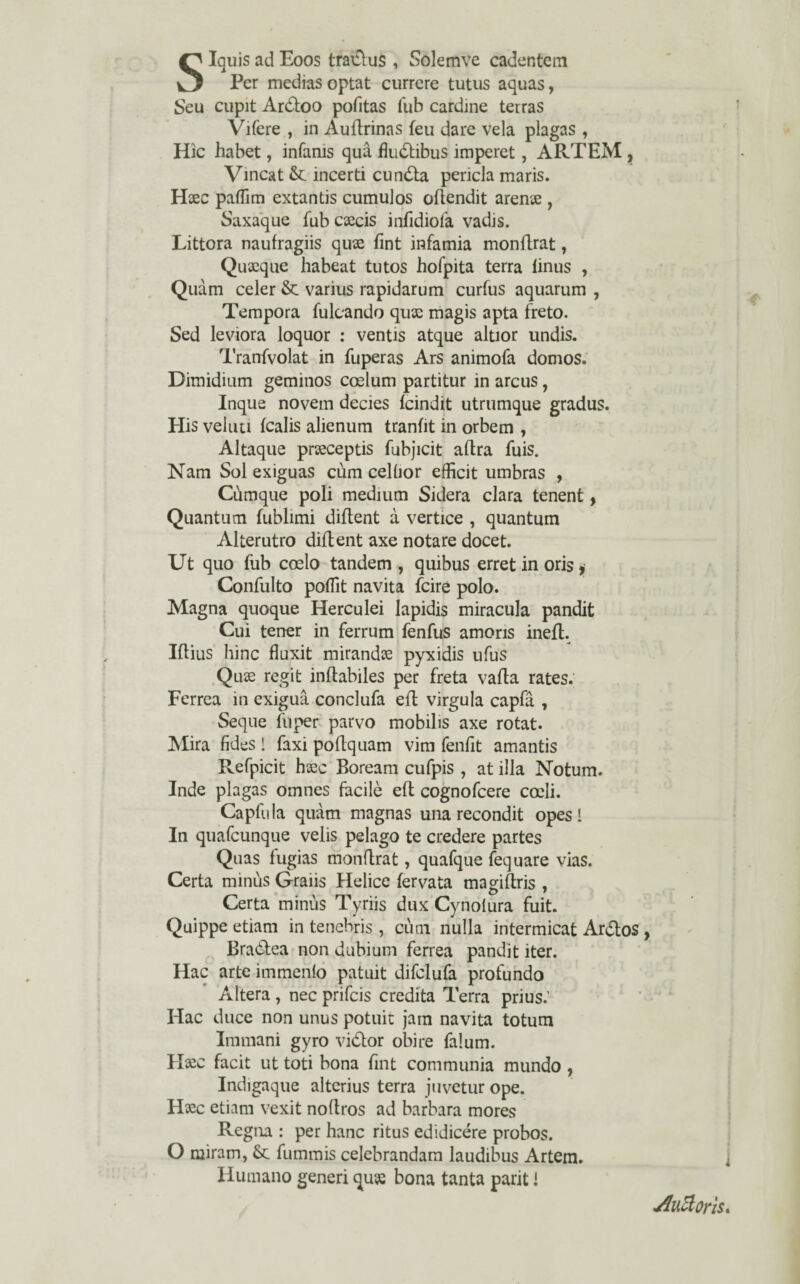 SIquis ad Eoos tratflus , Solemve cadentem Per medias optat currere tutus aquas, Seu cupit Aróloo pofitas fub cardine terras Vifere , in Auílrinas feu dare vela plagas , Hic habet, infams quâ fluólibus imperet, ARTEM , Vinca t & incerti cunóla pericla maris. Hsec paffim extantis cumulos oílendit arense , Saxaque fub caecis infidiofa vadjs. Littora naufragiis quae íint infamia monflrat, Quseque habeat tutos hofpita terra linus , Quàm celer & varius rapidarum curfus aquarum , Têmpora fulcando quse magis apta freto. Sed leviora loquor : ventis atque altior undis. Tranfvolat in fuperas Ars animofa domos. Dimidium geminos coelum partitur in arcus , Inque novem decies ícindit utrumque gradus. His veluu ícalis alienum tranfit in orbem , Altaque prseceptis fubjicit aílra fuis. Nam Sol exiguas cúm celüor efficit umbras , Cúmque poli médium Sidera clara tenent, Quantum fublimi diílent à vertice , quantum Alterutro diílent axe notare docet. Ut quo fub coelo tandem , quibus erret in oris, Confulto poííit navita feire polo. Magna quoque Herculei lapidis miracula pandit Cui tener in ferrum fenfus amoris inefl. Iftius hinc fluxit mirando pyxidis ufus Quse regit inílabiles per freta vaíla rates. Ferrea in exiguâ conclufa efl virgula capfâ , Seque fuper parvo mobibs axe rotat. Mira fides 1 faxi poílquam vim fenfit amantis Refpicit hxc Boream cufpis , at illa Nbtum. Inde plagas ornnes facilò eíl cognofcere coeli. Capfula quàm magnas una recondit opes 1 In quafeunque velis pélago te credere partes Quas fugias monflrat, quafque fequare vias. Certa minús Graiis Helice íervata magiílris , Certa minús Tyriis dux Cynoíura fuit. Quippe etiam in tenehris , cúni nulla intermicat Ar&os Braòlea non dubium ferrea pandit iter. Hac arte immenfo patuit difelufa profundo Altera , nec prifeis credita Terra prius.’ Hac duce non unus potuit jam navita totum Immani gyro vidtor obire falum. Haic facit ut toti bona fint communia mundo , Indigaque alterius terra juvetur ope. Hsec etiam vexit noflros ad barbara mores Regna : per hanc ritus edidicére probos. O miram, &: fummis celebrandam laudibus Artem. Humano generi quse bona tanta parit í