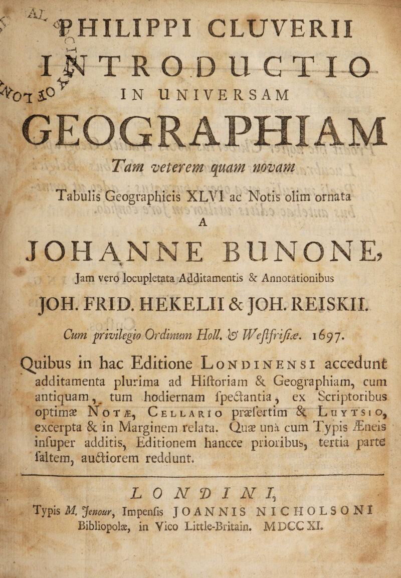 «PHILIPPI CLUVERII (T\ I N T R G D U CTI O ^01 SP ¥ I N UNIVERSAM GEOGRAPHIAM Tam veterem quam novam Tabulis Geographicis XLVI ac Notis olim ornata A JOHANNE BUNONE, * Jam vero locupletata Additamentis & Annotationibus JOH. FRID. HEKELII & JOH. REISKII. Cum privilegio Ordinum Jrloll. ^ Weftfriji<e. 1697. Quibus in hac Editione Londinensi accedunt additamenta plurima ad Hiftoriam 8t Geographiam, cum antiquam, _ tum hodiernam fpe&antia, ex Scriptoribus optimas Notb, Cellario prsefertim St L u y t s i o, excerpta & in Marginem relata. Quae una cum Typis iEneis infuper additis, Editionem hancce prioribus, tertia parte faltem, au&iorem reddunt. LONGINI, Typis M. Jenour, Impenfis JOANNIS NICH0LS0N1 Bibliopolae, in Vico Little-Britain. MDCCSL