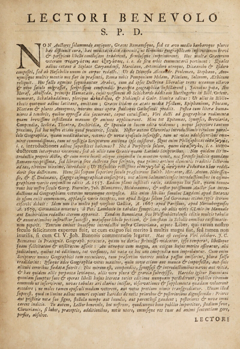 S. P. D. 1 O N AuBores folummodo antiquos, Graecos Romanofque, fed ex avo medio barbaroque plure s hac difiinuit cura, hac meditatio diti exercuit, ut tironibus geographicam inftitutionem brevi <& perfpicuo libello conclufam traderent, firmiufque imprimerent. Huc multa Gracorum veterum •mejL^ynaei; aut z%vyri<7€i{, i. e. de fitu orbis Commentarii pertinent : Quales adhuc extant d Scylace Caryandenfi, Marciano, Artemidoro utroque, Dicaarcho fy Ijidoro compojiti, fed ab Hcefchelio unum in corpus redach. Ut de Dionyfio Alexdfldr. Ptolemao? Stephano, Ano- nymifque multis mentio nec fiat in prafenti, Roma nobis Pomponium Melam, Plinium, Solinum, /Ethicum- reliquit. Hos faBo agmine fequebantur Arabes, cum ad ipfos DoBrina liberalior trans oceanum oBavts & nono feculo migrajfet, fcriptifque compendiis praecepta geographica inf Hiarunt ; Jacoutus puta, Ibn Maraf, Abulfeda, princeps Hamataeus, cujus verfionem ab Schickardo additam Hottingerus in Bibi. Orbent, memorat, Schalahaddinus, plerique drtKcfloJot, & Nubienfis d Gabr. Monita editus ; Ut alios in Biblio¬ thecis quotquot adhuc latitant, omittam ; Graecos itidem- ex retate media P felium, Epiphanium, Phocam? Nicetam & plure s Anonymos, quorum unus opera fiudioque Gothofredi prodiit. Poflea cum lit er a huma¬ niores d tenebris, quibus opprejfae diu jacuerant, caput extuliffent, Viri doBi ad geographica rudimenta quam brevijjime infliUanda manum & animos applicuerunt. Hinc tot Epitomas, Synopfes, Breviaria, Compendia, Sceleta, Theatra, Enchiridia, Specula in lucem edita videmus ; neque fuperiore tantum proximo, fed hoc noflro etiam quod procurrit, feculo. Nofler autem Cluverius introduBionis titulum paral¬ lelo Geographia, quam meditabatur, veteris & nova opufculo infcripfit, tum ut vias adolefcentibus emu niret commodifjimas, tum ut ve fligi a Scriptorum antiqua ipfle inflfleret. Quot enim Philofophicas dera fsoyttc? i. e. introdu&iones adhuc fuperftites habemus ? Nec d Porphyrio folwn, quem elarctfayov, i. e. intro- du&orem interpretes vocarunt , fed ab aliis tam Gracis quam Latinis Scriptoribus. . Non quidem iis in- trcduBio proprie diBa, cum metu locali aliquo conjunBa in mentem venit, nec forenfis judicio quondam Romano receptijflma, fed libraria flve doBrina Jive feriptio, qua primis artium elementis traditis leBorem ad eas, tironem 'maxime, introducitUt Hefychius rcBifjime NvttyOoylw Xj Btrxyncnp d^iJkencsiKtcw reddi¬ derit Jive doBrinam. Huncflbifcopum fuperiore feculo prafixerunt Balth. Mercator, /El. Anton. Nebrijfen- fis, S if. Dodonaeus, ifagoge cofmographica conferipta; nec alium Salmanticenfes introduBionibus in cofmo- graphiam variis conjunBim editis A. 1557. Eadem plane inflitufi ratio, eademque lex fuit, quam tenue¬ runt hoc noflro feculo Georg. Fournier, Joh. Blancanus, Heidmannus, & nofler potiflmum AuBor flua intro- duBione ad Geographiam veterem novamque cempofita. Hic enim libellus fimulac Lugduni apud Batavos in iifliim exiit communem, applaufu vario exceptus, non apud Belgas flolum fed Germanos etiam typis iterum exfleribi debuit: Idem non it a multo pofi verflone Gallica, A■ 1667 apud Pariflnos, apud Norimbergenfes A. Germanica ornatus', d Pet. Lambecio in tabulas fynopticas, ab altis viris GLmisin Manuale aut Enchiridion redaBus iterum appamit. Tandem Bunoniana Jive Woljfenbutt elenfis editio multis'tabulis & annotationibus inflruBior fuccejjit, majufque libello pretium, fy honeflam in Scholis omnibus exiflimatio• nem peperit. Tantum eminet hucuflque introduBio noflra Cluveriana, ut pote Liber, qui raram noftro feculo felicitatem expertus fuit, ut cum exiguo fui merito a multis magni fiat, fed tamen non inutilis, fi cum Cl. V. Joh. Bunonis commentario legatur. Haec efi cenfura Viri celeberr. J. C. Becmanni in Praecognit. Geograph. peracuta, quam ne durius flrinxijfe videatur, ipfe temperat, libelkquc fluam felicitatem & utilitatem afferit : An utraque cum magno, an exiguo hujus merito afferatur, alii judicabunt, quibus tot editiones, tot verfiones, tot nata ex hoc uno compendia non improbantur. Cum enim Scriptores omnes Geographici tum recentiores, tum prrefertim veteres multa pajflm omiferint, plura falfo tradiderint: Ipfaque adeo Geographia vetus maxime, quin nova etiam aut manca <fy imperfeBa, aut afluis alicubi erroribus fcedata fuerit: Nec mirum efl, compendiis, fynopfefl fy introduBionibus naevos aut vitia, €b* hac quidem aliis perpauca leviaque, aliis vero plura <fy gravia fubrepflffe, Haeredes igitur Bunoniani quoniam fumptus fuos & operas libelli hujus iterata toties editione nunquam perdiderunt, publico tironum commodo ut'infercirent, novas tabulas aeri clarius inciflas, obfervationes &' fupplementa quaedam voluerunt accedere j ne moles tamen opufculi modum veterem, aut vetus pretium nimis tranfgvediatur. .Unum illud fuperefl, quod in limine adhuc moneri cupiunt haeredes de notis prioribus poflerioribus dignofceridu: Priores aut priflinae notae fuo flgno, flellula nempe aut lunulis, aut parenthefl gaudent ; pofleriores & noV4 omni carent indicio. Tu autem, LeBor benevole, hoc nofirum, quodcunque bono publico impertitur, fludiwm fove 9 Cluverianis, fi lubet, praeceptis} additionibus, notis utere} omnefque res tuas ad animi flent enti am gere? perfice, abfolve* *  _ lectori*