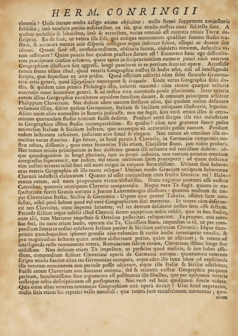 H E R M. COMRINGII obnoxia ? Unde iterum multa caligo animo objicitur : nullo ferme fuppctcnte conje£un$ fubfidio • imo tenebris potius nafcentibus, ex iis, quce oculis noftris nunc fubje&a funt. A quibus moleftiis & laboribus, imo Sc erroribus, vacua omnino eft recentis omnis Terrae de« lcriptio. Eo fit fane, ut vetera illa foli, gui antiqua monumenta quslibet lummo ftudio tra- ftare, Sc accurata mentis acie difperfa colligere atque judicare folent, affequi ac docere fine idonei. Quanti fane eft, confufis ordinem, obfcuris lucem, obloletis nitorem, defunftis vi¬ tam reftituere ! Quam paucis hoc quidem praeftare datum eft ! Enimvero hanc ego^difficulta- tem praecipuam caufam arbi&ror, quare tanto in feripturientium numeto pauci adeo veterem Geographiam illuftrare fint aggredi, longe pauciores in ea pretium fcceiint operse.^ Accefline tamen fateor etiam illud /quod veteris Geographias nullus fit hodie ufus, nifi ad intelligenda feripta, quse fuperlunt ex sevo prilco. Quod officium adferibi olim folet fecundo Gramma¬ ticae artis generi, quod acoy nuncupant Sc i^oqjdc^v• . Unde vetus Geographia fons do¬ ctis, Sc quidem cum primis Philologis iftis, inlervit maxime: cum lecens quseque (eduris enarratio omni hominum generi, Sc ad noftrse vitae commoda proiit plurimum. ^ Inter veteris autem illius Geographiae excultores equidem familiam ducere, Sc omnium principem aroitior ■Philippum Cluverium. Nec dubito idem mecum jfenfuros anos, qui quidem animo defaecato volumina illius, faltim quibus Germaniam, Italiam Sc Siciliam antiquam illullravit, legerint. Aliter enim alios nonnullos in Batavis judicaffe, non me fugit, icio vero etiam illos Sc certa¬ minum quorundam ftudio nimium fuiile deditos. Produnt certe icripta illa viri induftriam in Geographico ifthoc ftudio incomparabilem: Et quidni? cum non gravatus fuerit pedes univerfam Italiam Sc Siciliam luftrare, quo utramque eo accuratius potiet narrare. Produnt eadem lectionem infinitam, judicium acre fimul Sc elegans. Nec tamen an omnibus iila er¬ roribus vacua dixerim: Ego fateor, in haud paucis a Cluverio, in Germaniae cumprimis no- ftrae rebus, diffientio ; quas meas lentendas Tibi etiam, Clariffime Buno, jam video probari. Nec tamen miniis principatum in hoc doftrince genere illi tribuere vel tantillum dubito : id- que quandoquidem in longe plurimis, imo in prope infinitis, non tantum conatus omnium antegreffos fuperaverit, me judice, fed etiam meliorem ipem praeceperit . ad quam doftrincs vim collati errores nihil funt nifi naevi exigui in corpore formofiffimo. Utinam fane habere¬ mus veteris Geographice ab illa manu reliqua! Utinam modo Graeciam antiquam haberemus Cluverii induftria elaboratam ! Quanto id effiet conjunGum cum fruQru literariae rei ! Habe-* remus autem, nifi mors praepropera virum abftuliftet. Nunc cogimur contenti efie noftris Catonibus, quamvis neutiquam Cluverio comparandis. Neque vero Te fugit, quanta in ex- fpe&atione fuerit Graecia antiqua ajoanne Laurembergio illuftrata : quamve multum fit im¬ par Cluverianoe Italice, Sicilice Sc Germaniae : Utpote quae praeter Tabulas, affabre licet con- fea-as, nihil pene habeat quod vel vere Geographicum dici mereatur. Et tamen cum deferue- rit nos Cluverius, nunc impense laetamur, vel ita demum defiderio noftro fatis effie fa&um. Perinde fcilicet atque infelix illud Cluverii fatum acceptiora nobis reddit, quae in hoc ftudio, cum alii, tum Mercator imprfmis Sc Ortelius pofteritati reliquerunt. Eapropter, ceu ante¬ llae feci, ita nunc etiam laudo, operam absTe, Clariffime Buno, impenfam in id, ut per com¬ pendium literario ordini exhiberes Italiam pariter Sc Siciliam antiquam Cluverii: idque cunn primis quandoquidem ipfamet grandia ejus volumina de rarius nodie inveniantur venalia, Sc prae magnitudine leflores quam multos abfterreant potius, quam ut alliciant; Sc tamen ad intelligenda re£le monumenta vetera, Romanarum ialtim rerum, Cluveriana ifthoec longe fint utiliffima. Non definam etiam Te impellere, ut perficias quod moliris, Sc jam habes affe- ftum, compendium fcilicet Cluveriani operis de Germania antiqua: quantumvis veterum feripta minus fuerint circa res Germanicas occupata, atque adeo ille tuus labor ad explicanda illa veterum monumenta non perinde poffit adjuvare, atque ille Italiae Sc Siciliae adhibitus^ Fuiffe autem Cluverium non duntaxat antiquae, fed Sc recentis noftrae Geographiae perquam peritum, luculentiffimo fane argumento eft pofthumus ille libellus, quo per epitomen veteris noftrique orbis deferiptionem eft perfequutus. Nec vero vel huic quidquam fimile videas. /Quis enim alius veterem novamque Geographiam una opera docuit ?. Utut haud negaverim, multa fatis etiam hic reperiri valde mendofa : quse tamen jure excufationem mereantur ; quo- iiiam