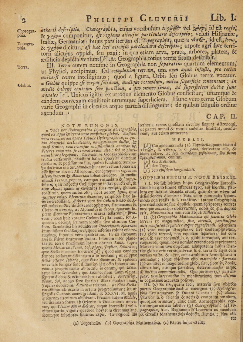 a Chorogra¬ phia. Topogra- phia. Terra. Globus. Philippi CluveriI Lib. I atberii defiriftio. Chorographia, cujus vocabulum a wiPf Vel id eft regio; 6c yp&P® componitur, ejl regionis alicujus particularis defcriptio * ^vcklti jHi jpailix , Italiae, Germaniae: hujus pars iterum eft Topograpma9 qux a vdt©-, id_eft,locus9 & ygfty® dicitur; eft hcec loci alicujus particularis deferiptio • utpote agn five terri¬ torii alicujus oppidi, feu pagi: in qua etiam arva, prata, arbores, platea, sedificia depidta veniunt j~/Q.At Geographia totius terrae ntum aeicribit. ^ III. Terree autem nomine in Geographia non feparatim quartum elementum, ut Phyfici, accipimus: fed complexim terram, una cum aquis infufts, pro totius univerfi centro intelligimus ; fjuod a figura. Orbis feu Globus. terrae vocatur» ce Globus quippe eft corpus ftolidum, undique rotundum, unica fuperfici e contentum ; 2/2 medio habens centrum five punUum, 4 quo omnes line ce ^ ad fuperficiem ducles funt ecquales [ef Unicus igitur ex utroque elemento Globus conficitur; unamque & eandeinconvexarn conftituit utrumque fuperficiem. Hunc vero terrse plobum varie Geographi in circulos atque parteis diftinguunt: de quibus ungulis ordine agendnm. x -GAP. II. et noti bdnonis, _ Vnde nec Hydrograpbia fejungitur a Geographia, quod ex aqua fcr terra unus conficitur globus. Exftant mero recentiorum opera Tabulae Hydrographic/C, in qui¬ bus Magnetis declinationes, navigationum dudus, jhj* quafi femit£, ventorumque vicijfuudines annotantur. Veteres enim vix fe committebant alto : fed ut pluri¬ mum litor a legebant. Cqterum in Geographicis cum frudtu verfatufiis, rieceflum habet Sphaerica quaedam delibare, & potiffimum illa, quibus fundamentum hu¬ ius dodrinse nititur.MHndwmhuncuniverfuinfphaericae efle figurae docent Afironomi, eundemque in regionem Elemintarem iST Mtheriam folent dividere. In medio mundi Terram ponunr, eamque rotundam & immo¬ bilem, quae refpedu Coeli fupferili inflar pundi efl, & cum Aqua, quam in cavitates luas recipit, globum conftituit, quem ambit Aer; ficut aerem Ignis, quae quatuor vulgo Elementa dicuntur, ex quibus hax in¬ feriora confiant, jEthera vero feu Coelum Plato & A- rifloteles in Odo diffinxerunt Sphaeras, Ptolemaeus & Cicero in novem', at Alphonfus in decem, quarum fe- ptem dicuntur Planetarum : odava ftellarumjYjfixa- f um y nona huic vocatur Coelum Cryflallinum, feu A- queum ; decima Primum Mobile live ultimum Coe¬ lum. Scholaftici his addiderunt Vndecimant Sphaeram immobilem Coeli Empyrei, quod inferius volunt efle ro¬ tundum, fuperius vero quadratum. In eo thronum Dei & federa Beatorum locant. Infimum inter plane¬ tas & terr» proximum locum obtinet Lunet, fupra quam Mercurius,Venus, Sol, Mars, fupiter, Saturnus', quge Stella: dicuntur Erratica^d] •, quod non eandem femper retineant diflantiam a fe invicem ; ut reliquae fteUss oftavas fphxree, qute Fixa dicuntur, & ejufdem inter fele femper funt diflantiae. Hae odo fphaerae mo¬ ventur proprio motu ab occafu in ortum, qui Motus appellatur Secundus ; quo Luna curfum fuum viginti feptem diebus & odo fere horis abiblvitMercurius, Venus, Sol, annuo fere fpatio *, Mars duobus annis, fupiter duodecim, Saturnus triginta. At fix£ Stellae tardiflime ab occafu in ortum progrediuntur *, ita ut lingulis C. annis unum gradum, & XXXVI. M. annis integrum circuitum abfolvant. Primum autem Mobile, feu decima Sphsera ab Oriente in Occidentem move¬ tur, qui Primus Motus dicitur, eoque incredibili velo¬ citate'fpatio viginti quatuor horarum circumagitur, feconaqoe inferiores fpheeras rapit. In regione illa aetheria certos quofdam circulos fingunt Aftronomi, ut partes mundi & motus corieftes limitent, menfu- renf, aut etiam numerent. H E K E L I I. (£} Cui annumeranda (a) Topothefia,quam etiam a 6c T<8»yMt, h. e. pono, derivatam efle, idem valere, ac loci cujufdam pofuionem, feu fitum Specialijfmum, conflat. fcl Seu Statarum. fdj Seu Vagae. (YJ Seu ejufdem longitudinis. SUPPLEMENTUM & NOTiE REiSKII. 1 I. Ne fub initium hujus Geographicte Introdu- dionis in ipfo limine offendat tyro; aut haereat, pau¬ lum explicatius dicenda erunb, quae cs rCrm ad definitionem dicuntur: Haec enim nominalis folum- modo non realis h. 1. traditur. Itaque Geographia pro methodo ac fine duplici, quem feriptores veteres novique accuratius obfervarunr, nobis &: ipfa duples erit, Mathematica nimirum atque Hiftorica. II. (b) Geographia Mathematica eji fcientia Globe terreni ex magnitudine, fitu, circulis, partibufque aliis menfurandi pariter atque cognofcendi. Scientiam (1) voco nempe d-ieepuliuur, live contemplativam, - (2) globi terreni, non equidem feparati *, fed cum aqua & aere conjundi,h. e. globi terraquei, aut ter- raquaerei, quem novo nomine recentiores exprimunt; Materia enim five objedum adaequatum hujus fcien- tiae globus erit terraquaereus h. e. terra & aqua cum oceano vafto, & aere, cujus ambitum Atmofphaeram nominant *, Idque objedum efio materiale ; formale (3) confiflet in magnitudine globi, fitu, circulis, Zonis, climatibus, aliifque partibus, determinandis atque diflindius connumerandis. Quo pertinet (4) finis du¬ plex, tum intermedius in menfuratione, tum ultimus in cognitione accurata pofitus. III. (c) Ex illa, quam feci, materia five objedo partes Geographias facilius emergent (1) Hydrogra- phia five aquarum & Oceani fcientia: (2) Atmo- fphatrica h. e. fcientia & aeris & ventorum omnium, quotquot oriuntur: Huic enim Anemographia ven- torumdue notitia fubeft : (3) Chorographia: (4)To~ ii pographia, h.e. Regionum &'Locorum ex menfuris 1 & circulis Mathematicis deduda fcientia : .Nec ali- -i ter (a) Topothefia. fb) Geographia Mathematica, (c) Partes hujus vari#*