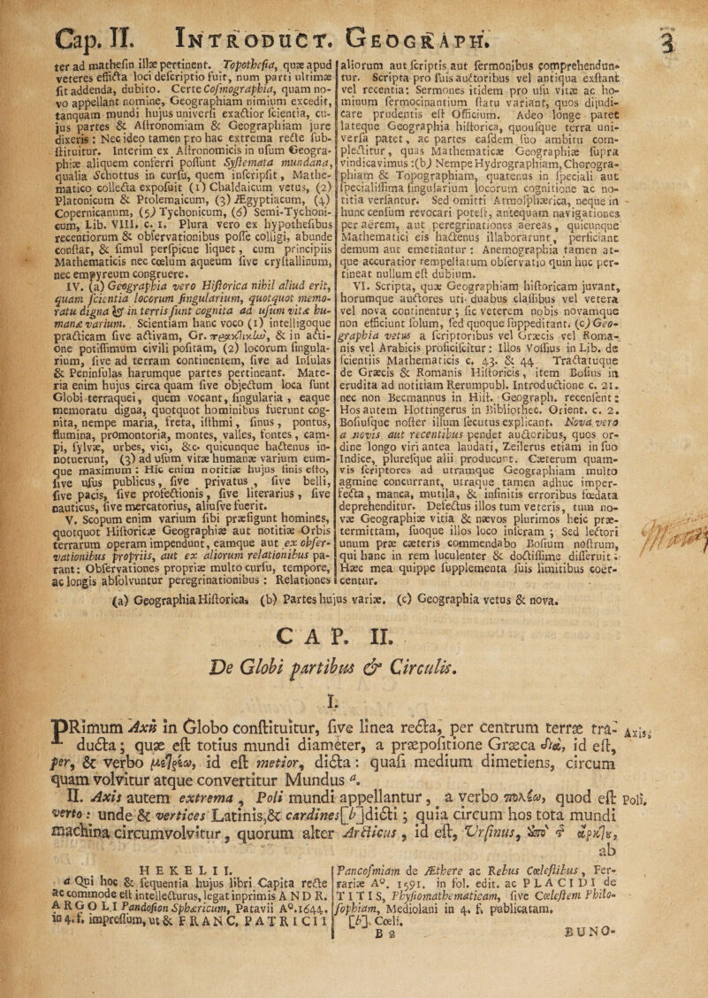 Cap.II. Introduct. Geogr:aph. ter ad mathefin iibe pertinent. Topothefia, quse apud j aliorum aut fcriptis aut fermonibus comprehendim* veteres effifta loci defcriptio fuit, num parci ultimae tur. Scripta pro luis auctoribus vel antiqua exftant fit addenda, dubito. Certe Cofmograpbia, quam no-[vel recentia: Sermones itidem pro ufu vitae ac ho- vo appellant nomine. Geographiam nimium excedit, minum fermocinantium flatu variant, quos dijudi- tanquam mundi hujus univerfi exattior fcientia, cu-[ care prudentis eft Officium. Adeo longe patet jus partes & Aflronomiam & Geographiam jurejlateque Geographia hiftorica, quoufque terra uni- dixeris: Nec ideo tamen pro hac extrema redte fub-lverfa patet, ac partes eafdem fuo ambitu com- {iituitur. Interim ex Affronomicis in uffim Geogra- plebitur, quas Mathematicae Geographia fupra vindicavimus :(bj Nempe Hydrographiam, Chorogra¬ phiae aliquem conferri poflunt Syfiemata mundana qualia «Schottus in curfu, quem infcripfit, Mathe phiam & Topographiatn, quatenus in fpeciali aut matico colle<fta expofuit (i) Chaldaicum vetus, (2) fpecialiifima Angularium locorum cognitione ac no- Platonicutn & Ptolemaicuni, (3) iEgyptiacum, (4.) Copernicanum, (5) Tychonicum, (6) Semi-Tychoni- cum, Lib. VIII. c. 1. Plura vero ex hypothefibus recentiorum & obfervationibus pofle colligi, abunde conflat, fimul perfpicue liquet, cum principiis Mathematicis nec coelum aqueum five cryltallinum, nec empyreum congruere. IV. (a) Geographia vero Bifiorica nihil aliud erit, quam fcientia locorum fivgularium, quotquot memo¬ ratu digna 1$ in terris Junt cognita ad ufum vit& hu- man£ varium. Scientiam hanc voco (1) intelligoque pra&icam five aftivam, Gr.-r&*.•>{]iy-Lv, & in afti- one potiflimum civili pofitam, (2) locorum Angula¬ rium, five ad terram continentem, five ad Infulas &. Peninfulas harumque partes pertineant. Mate¬ ria enim hujus circa quam five obje&um loca funt Globi terraquei, quem vocant, Angularia , eaque memoratu digna, quotquot hominibus fuerunt cog¬ nita, nempe maria, freta, iflhmi, Anus, pontus, flumina, promontoria, montes, valles, fontes, cam¬ pi, fylvae, urbes, vici, &c- quicunque hattenus in¬ notuerunt, (3) ad ufum vitae humante varium cum¬ que maximum : Hic enim notitise hujus finis efto, live ufus publicus, five _ privatus , five belli, five pacis, five profedionis, five literarius, five nauticus, five mercatorius, aliufve fuerit. V. Scopum enim varium fibi praefigunt homines, quotquot Hiftoricae Geographiae aut notitiae Orbis terrarum operam impendunt, eamque aut ex ohfer . ■ * . *7 - . . J.,,. .A..... . -1.1 4. X, i n t W f J ^ »1 1 1 f n titia veriantur. Sed omitti Afmorphaerica, neque in hunccenfum revocari poteif, antequam navigationes per aerem, aut peregrinationes aereas, quicunque Mathematici eis haftenus illaborarunt, perficiant demum aut emetiantur : Anemographia tamen at¬ que accuratior tempellatum obfervatio quin huc per¬ tineat nullum efl dubium. VI. Scripta, qute Geographiam hiftoricam juvant, horumque auftores uti- duabus clafiibus vel vetera vel nova continentur; fic veterem nobis novamque non efficiunt folum, fed quoque fuppeditant. (cj Geo- graphia vetus a feriptoribus vel Graecis vel Koma- nis vel Arabicis proficifcitur: Illos Voffius in Lib. de (ciendis Mathematicis c. 43. & 44. Trattatuque de Graecis & Romanis Hiftoricis, item Bofius ia erudita ad notitiam Rerumpubl. Introductione c. 21. nec non Becmannus in Hiit. Geograph. recenlent “ Hos autem Hotringerus in Bibliothec. Orient. c. 2. Bofiufque nofler illum fecutus explicant. Novavero a novis aut recentibus pendet au&oribus, quos or¬ dine longo viri antea laudati, Zeilerus etiam in fuo Indice, plurelque alii producunt. Caeterum quam¬ vis firiptores ad utramque Geographiam multo agmine concurrant, utraque tamen adhuc imper- fedta, manca, mutila, & infinitis erroribus foedata deprehenditur. Defe&us illos tum veteris, tum no¬ vae Geographiae vitia & naevos plurimos heic prae¬ termittam, fuoque illos loco inieram *, Sed leftori _4 ^ , unum prae caeteris commendabo Bofium ndftrum, rationibus propriis, aut ex aliorum relationibus pa-| qui hanc in rem luculenter & do&iffime difleruit ;■ rant: Obfervationes propria multocurfu, tempore, [Haec mea quippe fupplementa fuis limitibus coer- ac longis abfolvuntur peregrinationibus: Relationes l centur. (a) Geographia Hiftorica» (b) Partes hujus variae, (c) Geographia vetus & nova; C A P. IL De Globi partibus & Circulis. L pRimum Axis In Globo conftitukur, five linea redla,^ per centrum terrae tra- Axis= ^ dutfta; quae eft totius mundi diameter, a prtepofitione Grseca cf>&, id efl, fer, & verbo /t*s7id eft metior, didta: quafi medium dimetiens, circum quam volvitur atque convertitur Mundus a. II. Axis autem extrema , Poli mundi appellantur, ^ a verbo 7tb\ico, quod eft poli veno; unde & vertices Latinis,6t cardines[bjdi|H ; quia circum hos tota mundi machina circumvolvitur. quorum alter Arfticus , id eft, Vrfinus, &5V <t - ab H E K E L I I. ^ {Tancofmiam de 7Ethere ac Reius Coelefiibus , Fer¬ it Qui hoc Sclequentia hujus fibri Capita re&e ; rari re A°. 1591. in fol. edit, ac PLACIDI de ac commode eft intellefturus, legat inprimis A N D R. i T I T I S, Phyfiomathematicam, five Calefient Philo- A RG O L.I Pandofion Sphxricum, Patavii A°.i<544. [fophiam, Mediolani in 4. fi publicatam, M 4. fi impreflum, ut & F R A N C, P A T R I CI I ['b3, Coeli.