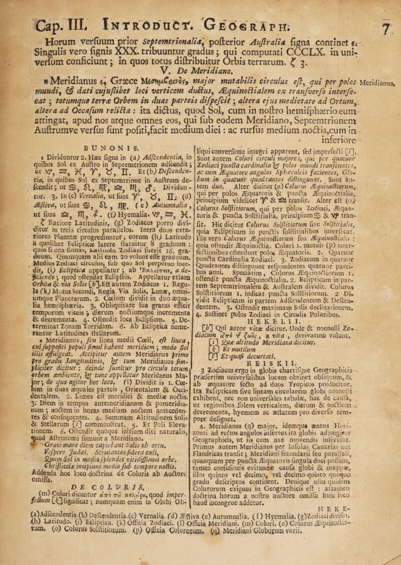 Horum verfuum prior Septemtrionalia] pofterior Aujlralia figna continet e» Singulis vero fignis XXX. tribuuntur gradus; qui computati CCCLX. in uni- verlum conficiunt; in quos totus diftribuitur Orbis terrarum, f 3» V. De Meridiano. w Meridianus 4i Grxce MtmpCetvoh major mutabilis circulus eft, (jui per polos Meridianus, mundi9 & dati cujuflibet loci verticem duBus, JEquinoBialem ex tranfverfo interfe- cat • totumque terree Orbem in duas parteis difpefcit; altera ejus medietate ad Ortum9 altera ad Occafum reliFta: ita didlus, quod Sol, cum in noftro hemifphaerio eum attingat, apud nos atque omnes eos, qui fub eodem Meridiano, Septemtrionem Auftrumve verfus funt pofiti,facit medium diei: ac rurfus medium no6Hs,cum in « inferiore B U N O N I S. e Dividuntur 2. Haec figna in (a,) Adfcendentia, in quibus Sol ex Auftro in Septemtrionem adfcendit; ut VP? K, V, U. Et(b) Defenden¬ tia, in quibus Sol ex Septemtrione in Auftrum de- fcendit*, ut S, 61, 1%, Tf\f Dividun¬ tur. 3. In (c) Vernalia, ut funt Y'f - (d) JEfiiva, ut funt 61, f e ) Autumnalia , ut funt s£TF[? f. (£)Hyemalia. VP, £2, K. . K Ratione Latitudinis, (g) Zodiacus porro divi¬ ditur in treis circulos parallelos. Intra duos exte¬ riores Planette progrediuntur, eorum (h^) Latitudo a quolibet Eclipticte latere (latuitur 8 graduum : quos (1 una fumas, i-aihudo Zodiaci fuerit 16. gra¬ duum. Quamquam alii eam 20 volunt efle graduum. Medius Zodiaci circulus, fub quo Sol perpetuo ince¬ dit, (i,) Ecliptica appellatur *, ab ’£x.a«V«y, a de¬ ficiendo \ quod oftendat Eclipleis. Appellatur etiam Orbita & via Solis [FJ.EU autem Zodiacus 1. Regu¬ la (k) Motus Secundi, Regia Via Sojis, Lunae, omni- umque Planetarum. 2, Coelum dividit in duo aequa¬ lia hemifphaeria. 3. Obliquitate fua gratas efficit temporum viceis > dierum nodiumque incrementa & decrementa. 4. Oftendit loca Eclipfium. 5. De¬ terminat Zonam Torridam. 6. Ab Ecliptica nume¬ rantur Latitudines fteilarum. » Meridianus, feu linea medii Coeli, eft linea, cuifuppofiti populi fimul habent meridiem \ modo Sol illis affulgeat. Accipitur autem Meridianus primo pro gradu Longitudinis, & tum Meridianus Sim¬ pliciter dicitur; deinde fumitur pro circulo totum orbem ambiente, tunc appellatur Meridanus Ma¬ ior*, de quo agitur hoc loco, fl) Dividit is 1. Coe¬ lum in duas aequales parteis , Orientalem & Occi¬ dentalem. 2. Limes eft meridiei & mediae nodis. 3. Diem in tempus antemeridianum & pomeridia- p.urn; nodem in horas mediam nodem anteceden¬ tes & confequentes. 4. Summam Altitudinem Solis & Stellarum {Y} commonftrat. _ 5. Et Poli Eleva¬ tionem. 6. Oftendit quoque initium diei naturalis, quod Aftronomi fumunt a Meridiano. *t- Grdici mane diem capiebant Solis ob ortu. Ve f per e Judsti. Scrutantes fideret cael i, Quum Sol in medio fplendet nitidijfmus orbe. ChrifiicoU incipiunt medio fub tempore nodis. Addenda hoc loco dodrina de Coluris ab Audore omifla. DE C 0 L V R 1 S. (m) Coluri dicuntur «Vo ?8 xoAhjs» quod imper- fe5um\XJfigaificat*, numquam enim in Globi Ob¬ liqui converHone integri apparent, (ed imperfedi [f]. Sunt autem Coluri circuli majores, qui per quatuor Zodiaci punda cardinalia 1$ polos mundi tr an f euntes, ac cum /Equatore angulos Sph£raleis facientes, Glo¬ bum in quatuor quadrantes difiinguunt. Sunt au¬ tem duo. Alter dicitur (n) Colurus JEquinodiorum» qui per polos /Equatoris & punda iEquinodialia, principium videlicet y* & tranfir. Alter eft (oj Colurus Solftitiorum, qui per polos Zodiaci, /Equa¬ toris & punda Solftitialia, principium S & VP tran° fit. Hic dicitur Colurus Solftitiorum five Solfitialis„ quia Eclipticam in pundis folftitialibus inter fica t. Illevero Colurus JEquinodiorum feu JEquinodiaiis 1 quia oftendit iEquinodia. Coluri 1. mutuis (p) inter- fedionibus oftendunt polo* /Equatoris. 2._ Quatuor punda Cardinalia Zodiaci. 3. Zodiacum in quatuor Quadrantes difiinguunt refpondentes quatuor parti¬ bus anni. Speciatim , Colurus iEquinodiorum 1, oftendit punda iEquinodialia. 2. Eclipticam in par¬ tem Septemtrionalern & Auftralem dividit, Colurus Solftitiorum 1. indicat punda Solftitiorum. 2 Di¬ vidit Eclipticam in partem Adfcendentem & Delcen- dentem. 3. Oftendit maximam Solis declinationem, 4, Suftinet polos Zodiaci in Circulis Polaribus. HEKELII. (T] Qui autor vitae dicitur. Unde & nonnulli Zo* . diacum aVo rF , a vita , derivatum volunt» !du£ altitudo Meridiana dicitur. iJ Et mutilum 7] Etquafi decurtati. REIS K I X. 3 Zodiacus ergo in globis chartifqne Geographicis - prtefertim univerfalibus locum obtinet obliquum, Sc ab tequatore fedo ad duos Tropicos producitur. Ita Eclipticam five lineam circularem globi nonnulli exhibent, nec non univerfales tabulae, hac de caufa, ut regionibus Xolem verticalem, dierum & nodium ^ decrementa, hyemem ac aeitacem pro diverfo tem¬ pore defignet, 4. Meridianus (q) major, idemqu* aeneus Hori¬ zonti ad redos angulos infertus ita globis adjungifur Geographicis, ut iis cum axe movendis inferviat. Primus autem Meridianus per Infulas Canarias aut Flandricas tranfit j Meridiani fecundarii leu paralleli, quanquam per punda Aquatoris fingula duci poflunc, tamen confufionis evitandae caufa globi & mappa?, illos quinto vel decimo, vel decimo quinto quoquo gradu deferiptos continent. Denique ufus quidem Colurorum exiguus in Geographicis eft : attamen dodrina horum a noftro audore omiifa huic loco haud incongrue addetur. H E K E* (a)Adfcendentia.(b) Defcendentia.(c) Vernalia. (d) iEftiva.(e) Autumnalia. ( i) Hyemalia. (g)Zodiacidivifio, Cn; Latitudo. (1) Ecliptica, (k) Officia Zodiaci. (1) Officia Meridiani, (m) Coluri, (n) Colurus iSquinodiO3 sum, (0) Colurus Solftitiorum. (p) Qfficia Coluroiunij (q) Meridiani Globosum varii.