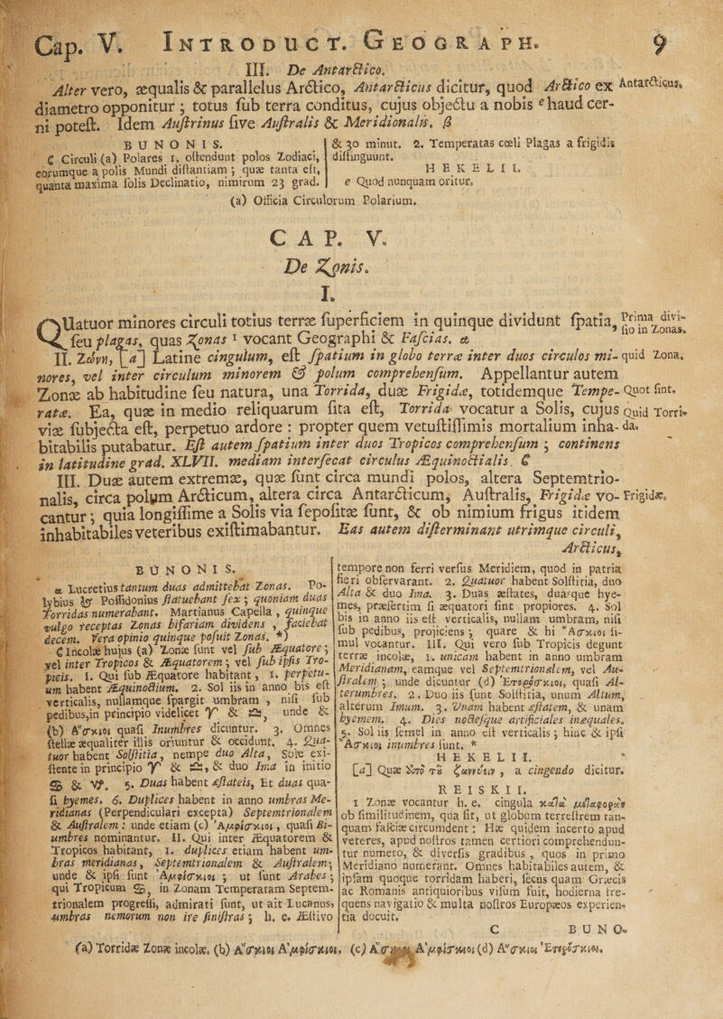 III. De AntarBico. Alter vero, aequalis & parallelus Ar&ico, AtitarBicus dicitur, quod ArBico diametro opponitur ; totus fub terra conditus, cujus objedtu a nobis f haudc ni poteft. Idem Auftrinus five Auftralis & Meridionalis. /3 -- - ~ & ^o m|nut< 2. Temperatas coeli Plagas a frigidi diftinguunt. gX Antar&iquj, cer- b u n o n i s. C Circuli (a) Polares i. oftendunt polos Zodiaci, eorumque a polis Mundi diftantiam j quae tanta eft, quanta maxima folis Declinatio, nimirum 23 grad. HEKELI l. e Quod nunquam oritur» (a) Officia Circulorum Polarium. CAP. V. De %onis, I. Q! Prima divi- Uatuor minores circuli totius terras fuperficiem in quinque dividunt ipatia, lioinZonas^ ^{bu plagis, quas forias 1 vocant Geographi & Fafcias. et IL Zcovti, Latine cingulum, eft fpatium in globo terree inter duos circulos mi- quid Zona. nores vel inter circulum minorem & polum ccmprehenfum. Appellantur autem Zoni ab habitudine feu natura, una Torrida, duas Frigida*, totidemque Tempe- Quot fint. ratee. Ea, quae in medio reliquarum fita eft, Torrida: vocatur a Solis, cujus Quid Torri- viae fubjefta eft, perpetuo ardore : propter quem vetuftiftimis mortalium inha-da, bitabilis putabatur. Eft autem fpatium inter duos Tropicos comprehenfum 3 continens in latitudine grad. XLVII. mediam interfecat circulus /EquinoBialis, C III. Duae autem extremae, quae fant circa mundi polos, altera Septemtrio- nalis circa polym ArdHcum, altera circa Antardlicum, Auftralis, Frigi dee v0-Frigida cantur; quia longiflime a Solis via fepofitae funt, & ob nimium frigus itidem inhabitabiles veteribus exiftimabantur. Eas autem difterminant utrimque circulii bunoKi s. et Lucretius tantum duas admittebat Tonas. Po¬ lybius ter Poflidonius ftatuebant fex; quoniam duas Torridas numerabant. Martianus Capella , quinque vulgo receptas Zonas bifariam dividens , faciebat decem. Vera opinio quinque pofuit Zonas. *) C incolae hujus (a) Zonae firnt vel fub /Equatore 3 ye| inter Tropicos & /Equatorem \ vel fubipfis Tro¬ picis. I. Qui fub /Equatore habitant, 1. perpetu¬ um habent /Eqiiinoftimn. 2. Sol iis in anno bis eft verticalis, nullamque fpargit umbram , nifi fub pedibus,in principio videlicet 'K' & unde & (b) AVxiot quafi Inumbres dicuntur. 3. Omnes Relise aequaliter illis oriuntur & occidunt. 4. £u&- iuor habent Solftitia, nempe duo Alta, Sole exi- ftentein principio Y' & duo Ima in initio 5 & V?. 5. Duas habent fftateis, Et duas qua¬ fi byemes. 6. Duplices habent in anno umbras Me¬ ridianas (Perpendiculari excepta) Septemtrionalem 6 Auftralem: unde etiam (c) 'A/ufio-moi, quafi Bi- umbres nominantur. II. Qui inter /Equatorem & Tropicos habitant, 1. duplices etiam habent um¬ bras meridianas, Septemtrionalem & Auftralem• unde & ipfi funt 'A/ufincm j ut funt Arabes • qui Tropicum m Zonam Temperatam Septem- trionalem progrefli, admirati funt, ut ait Lucanus, umbras nemorum non ire finiflras 3 h. e. /Eliivo ArBicus% tempore non ferri verfus Meridiem, quod in patria fieri obfervarant. 2. guatuor habent Solftitia, duo Alta & duo Ima. 3. Duas aeftates, duasque hye- mes, prseiert.im fi aequatori fint propiores. 4. Sol bis in anno iis eft verticalis, nullam umbram, nifi fub pedibus, projiciens} quare & hi * Amem fi- mul vocantur. III. Qui vero fub Tropicis degunt terrae incolae, 1, unicam habent in anno umbram Meridianam, eamque vel Septemtrionalem, vel Au- ftralem • unde dicuntur (d) 'Eri&rmot, quafi Al- terumbres. 2. Duo iis funt Solftitia, unum Altum, alterum Imum. 3. Unam habent <eftatemi & unam byemem. 4. Dies tioftejque artificiales in&quales. 5. Sol iis fernel in anno eft verticalis *, hinc & ipfi yAcrxioi inumbres funt. * HEKELU, [Vj Quae tS ^uvrvuv , a cingendo dicitur. R E I S K t I. 1 Zonae vocantur h. e, cingula xctlti /eu7a.?o?c<v ob fimilitudinem, qua fit, ut globum terreftrem ran- quam fafciae circumdent: Hae quidem incerto apud veteres, apud noftros tamen certiori comprehendun¬ tur numero, & diverfis gradibus , quos in primo Meridiano numerant. Omnes habitabiles autem, & ipfam quoque torridam haberi, fecus quam Cnecis ac Romanis antiquioribus vifum fuit, hodierna fre¬ quens navigatio & multa noftros Europaeos experien¬ tia docuit. C B U N O» fa) Torridae Zonae incolae, (b) aVmo-i Affrum» (c) .Xpftrwi(d) AVhw SE •m