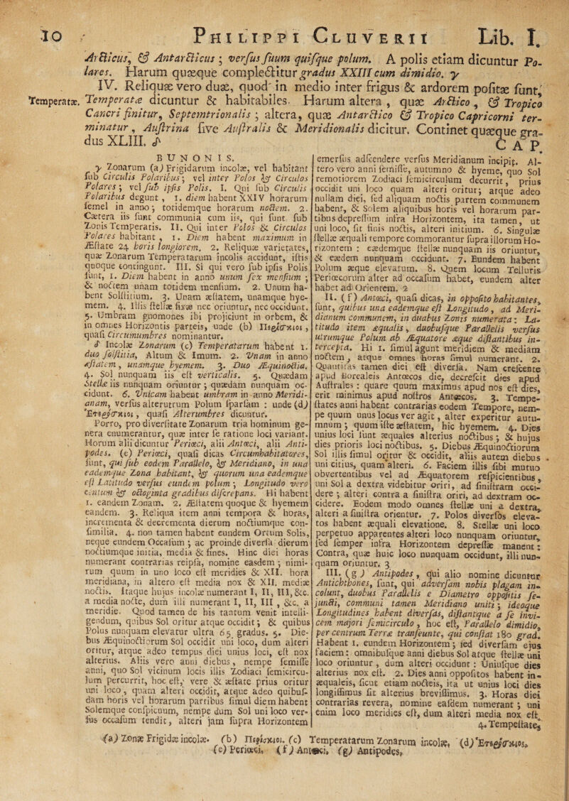 ArBtcus] & AntarBicus ; verfus fuum qulfque polum, A polis etiam dicuntur Po- lares. Harum quaeque completSHturgtWa/ XXIII cum dimidio. y IV. Reliquas vero duae, quod, in medio inter frigus Sc ardorem politae funt' Temperat». Temperata: dicuntur & habitabiles. Harum altera , quae ArBico , Tropici Cmeri finitur, Septemtrionalis 3 altera, quae AntarBico & Tropico Capricorni ter¬ minatur , Auftrina five Auflralis & Meridionalis dicitur. Continet quaeque sra- dus XLIIL cap b u n o n is. > Zonarum (a,) Frigidarum incola, vel habitant fub Circulis .'Polaribus; vel inter Polos fy Circulos gelares; vel fub ipfts Polis. I. Qui fub Circulis Polaribus degunt, i. d/Vm habent XXIV horarum iemel in anno ; totidemque horarum nodem. 2. Caetpra iis funt_ communia cum iis, qui funt fub Zonis Temperatis. II. Qui inter Polos & Circulos Polares habitant , 1. Diem habent maximum in iEfiate 24. horis longiorem, 2. Reliqua varietates, qu» Zonarum Temperatarum incolis accidunt, iftis quoque contingunt. III. Si qui vero fub ipfis Polis iunt, 1. Diem habent in anno unum fex menfium • & nodem unam totidem menfium. 2. Unum ha¬ bent Solftitium. 3. Unam afiatem, unamque hye- mem. 4. Illis fteliae fixae nec oriuntur, nec occidunt. «$. Umbram gnomones ibi projiciunt in orbem, & in omnes Horizontis parteis, unde (b) IUg^crxtoi , quafi Circumumbres nominantur. P Incolae Zonarum (c) Temperatarum habent 1. duo folfiitia, Altum & Imum. 2. Vnam in anno Ai at em, unamque hyemem. 3. Duo JEquinoiha. 4. Sol. nunquam iis eft verticalis. 5. Quaedam Stellans nunquam oriuntur ; quaedam nunquam oc¬ cidunt. 6. Vnicam habent umbram in anno Meridi¬ anam, verius alterutrum Polum fparfam : unde(d^ 'BatpJfTAioi, quafi Alterumbres dicuntur. Porro, pro diverfitate Zonarum tria hominum ge¬ nera enumerantur, quae inter fe ratione loci variant. Horum alii dicuntur Periceci, alii Antaei, alii Anti¬ podes. (e) Periotci, quafi dicas Circumhabitatares, fimt, qui fub eodem Parallelo, & Meridiano, in una eademque 'Lotia habitant, quorum una eademque c(l Latitudo verfus eundem polum-, Longitudo vero centum & odoginta gradibus diferepans, Hi habent i. eandem Zonam. 2. iEitatem quoque & hyemem eandem. 3. Reliqua item anni tempora & horas, incrementa & decrementa dierum nodiumque con- fimilia. 4. non tamen habent eundem Ortum Solis, neque eundem Occafum •, ac proinde diverfa dierum nodiumque initia, media & fines. Hinc diei horas numerant contrarias reipfa, nomine easdem ; nimi¬ rum quum in uno loco eft meridies & XII. hora meridiana, in altero eft media nox & XII. medi* nodfi._ itaque hujus incola numerant I, II, III, &c. a media node, dum illi numerant I, II, III , &c. a meridie. Quod tamen de his tantum, venit inteiii- gendum, quibus Sol oritur atque occidit; & quibus Polus nunquam elevatur ultra 6 5s gradus. 5. Die¬ bus iEquinodicrum Sol occidit uni loco, dum alteri oritur, atque adeo tempus diei unius loci, eft nox alterius. Aliis vero anni diebus, nempe femiffe anni, quo Sol vicinum locis illis Zodiaci femicircu- Jum percurrit, hoc eft,' vere & aftate prius oritur uni loco, quam alteri occidit, atque adeo quibufi dam horis vel horarum partibus fimul diem habent Solemque confpicuum, nempe dum Sol uni loco ver¬ fus occafum tendit, alteri jam fupra Horizontem emerfus adfcendere verfus Meridianum incipif. Al¬ tero vero anni femiffe, autumno & hyeme, quo Sol remotiorem Zodiaci femicirculum decurrit, prius occidit uni loco quam alteri oritur; atque adeo nullam diei, fed aliquam nodis partem communem habent, & Solem aliquibus horis vel horarum par¬ tibus depreffiim infra Horizontem, ita tamen, ut uni loco, fit finis nodis, alteri initium. 6. Singula ftella aequali tempore commorantur fupraillorumHo- rizonrem : eademque ftella nunquam iis oriuntur, & eadem nunquam occidunt. 7. Eundem habent Polum aque elevatum. 8. Quem locum Teiluris Perioecorum alter ad occafum habet, eundem alter habet ad: Orientem. 2 II. ( f ) Aniezci, quafi dicas, in oppoftto habitantes, funt, quibus una eademque e f Longitudo, ad Meri¬ dianum communem, in duabus Zonis numerata: La¬ titudo item aqualis„ duobufque ParaV.elis verfus utrimque Polum ab /Equatore <zque difiantibus in¬ tercepta. Hi 1. fimul agunt meridiem & mediam nodem, atqus omnes horas fimul numerant. 2. Quantitas tamen diei eft diverfa. Nam crefcente apud Borealeis Anroecos die? decrefcit dies apud Auftrales: quare quum maximus apud nos eft dies erit minimus apud noftros Antsecos. 3. Tempe- ftates anni habent contrarias eodem Tempore, nem¬ pe quum unus locus ver agit, alter experitur autu- mnum ; quum ifte aftatem, hic hyemem. 4. Dies unius loci funt aquales alterius nodibus; & hujus dies prioris ioci nodibus. 5. Diebus .SLquinodiorum Sol illis fimul oritur & occidit, aliis autem diebus . uni citius, quam alteri. «5. Faciem illis fibi mutuo obvertentibus vel ad Aquatorem refpicientibus uni Sol a dextra videbitur oriri, ad finiftram occi¬ dere ; alteri contra a finiftra oriri, ad dextram oc¬ cidere. Eodem modo omnes ftella uni a dextra alteri a finiftra orientur. 7. Polos diverfbs eleva¬ tos habent aquali elevatione. 8. Stella uni loco perpetuo apparentes alteri loco nunquam oriuntur, fed femper intra Horizontem deprefl* manent; Contra, quae huic loco nunquam occidunt, illi nun¬ quam oriuntur. 3 IU. (gj Antipodes, qui alio nomine dicuntur Antichtpones, ffinr, qui adverfam nobis plagam in¬ colunt, duobus Parallelis e Diametro oppofitis fe- jundi, communi tamen Meridiano uniti; ideoque Longitudines habent diverfas, diftantque a fe invi¬ cem majori femicirculo , hoc eft, Parallelo dimidio. per centrum Terr£ tranfeunte, qui confiat 180 grad. Habent 1. eundem Horizontem; fed diverfam ejus faciem: omnibufque anni diebus Sol atque ftella uni loco oriuntur , dum alteri occidunt; Uniufque dies alterius nox eft. 2. Dies anni oppofitos habent in- aqualeis, ficut etiam nodeis, ita ut unius loci dies longiffimus fit alterius breviflimus. 3. Horas diei contrarias revera, nomine eafdem numerant ; uni emm loco meridies eft, dum alteri media nox efto 4.TempeftateJ ifaj Zon» Frigida incobs- fb) ITsjimoi. fc) Temperatarum Zonarum incola» '(d)*£r§M(r&io$- (e) Periceci, (f;Antmu (g*) Antipodes?