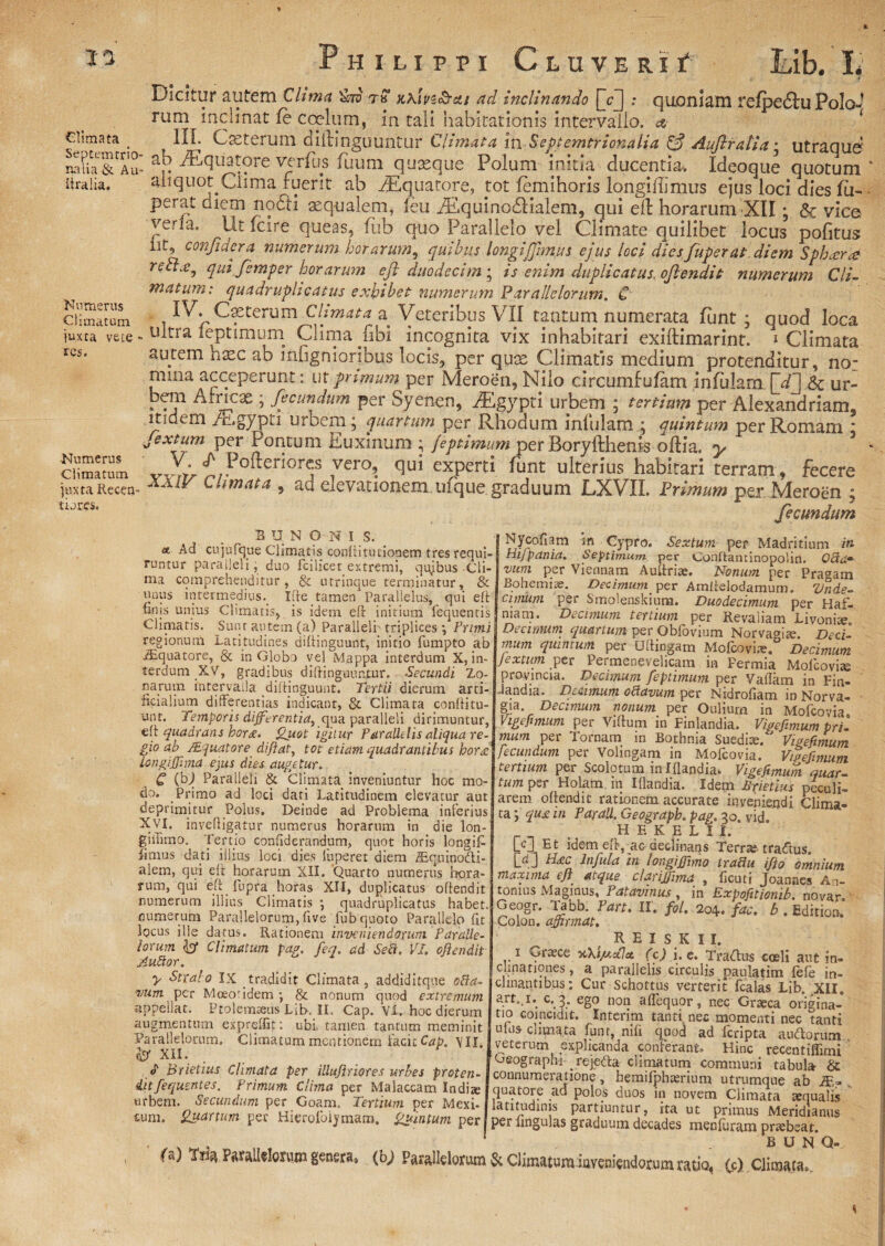 Glimata Septemrrio' na ii a & Au ftralia. Numerus Climatum juxta vete res. Numerus Climatum juxta Recen- tiores. Dicitur autem Clima ih? t« ahivz&ctt ad inclinando [V]; quoniam refpe<5tu PoIo-? rum inclinat fe coelum, in tali habitationis intervallo. IIL Cseterum diilinguuntur Climata in Septemtrionalia & Auftratia; utraqud ab /Equatore verfus fuum quxque Polum mitia ducentia. Ideoque quotum aliquot Clima ruerit ab Aquatore, tot femihoris longiflimus ejus loci dies fu- perat aietn noCli xqualem, leu AEquino£Halem, qui ell horarum XII; & vice verla. Ut fcire queas, fub quo Parallelo vel Climate quilibet locus pofitus iit, confidera numerum horarum, quibus longiJJirnus ejus loci dies fuperat diem Sphxrg rebl.e^ qui femper horarum eji duodecim ; is enim duplicatus, oftendit numerum Cli¬ matum: quadruplicatus exhibet numerum Parallelorum. C IVpCseterum Climata a Veteribus VII tantum numerata funt; quod loca ultra feptimum Clinia libi incognita vix inhabitari exiftimarint. i Climata autem hxc ab infignioribus locis, per qute Climatis medium protenditur, no¬ mina acceperunt: ut primum per Meroen, Nilo circumfufam infulam [VT] Sc ur- bem Alneas ; fecundum per Syenen, iEgypti urbem ; tertium per Alexandriani, itidem Angypu urbem j quartum per Rhodum inlulamg quintum per Romam i ^exturn per Pontum Euxinum ; feptimum per Roryfthenis odia, y ' Xy ^.Foker*or^s 7er°9. (1U^ experti funt ulterius habitari terram, fecere XXW Climata, ad eievationem ufque graduum LXVII. Primum perMeroen ; fecundum BUNONIS, a Ad cujufque Climatis conRituiionem tres requi¬ runtur paralleli, duo fcilicet extremi, qujbus Cli¬ ma comprehenditur, utrinque terminatur, & unus intermedius. Ifte tamen Parallelus, qui eft finis unius Climatis, is idem efi: initium fequentis Climatis. Sunt autem (a) Paralleli triplices', Primi regionum Latitudines diftinguunt, initio fumpto ab iEquatore, & in Globo vel Mappa interdum X, in¬ terdum XV, gradibus diftinguuntur. Secundi Zo¬ narum intervalla diftinguunt. Tertii dierum arti¬ ficialium differentias indicant, & Climata conftitu- unt. Temporis differentia, qua paralleli dirimuntur, eft quadrans hora. Quot igitur Parallelis aliqua re¬ gio ab ^ /Equatore di fiat, tot etiam quadrantibus hora longiffhna ejus dies augetur. C (bj Paralleli & Climata inveniuntur hoc mo¬ do. Primo ad loci dati Latitudinem elevatur aut deprimitur Polus. Deinde ad Problema inferius XVI. inveQigatur numerus horarum in die lon- giihmo. Tertio confiderandum, quot horis longifc iimus dati illius loci dies iuperet diem iEquinodti- alem, qui eft horarum XII. Quarto numerus flora¬ rum, qui efq iupra horas XII, duplicatus oftendit numerum illius Climatis j quadruplicatus habet, numerum Parallelorum, five fub quoto Parallelo fit locus ille datus. Rationem inveniendorum Paralle¬ lorum & Climatum pag. feq, ad Sed. Vl. ofiendit Audor. y Stralo IX tradidit Climata, addiditque oda- vum per Moeofidem& nonum quod extremum appellat. Ptolemaeus Lib-. II. Cap. Vl. hoc dierum augmentum expreftit: ubi tamen tantum meminit * V I I £3 I v*. -» .r. i- . “ /* . i Nycoflam m Cypro. Sextum per Madritium in HiJpania. Septimum, per Conltaminopolin. Qda~ vum per Viennam Auftrise. Nonum per Pragain Bohemiae. Decimum per Amftelodamum. Vnde- cimum per Smolenskium. Duodecimum per Haf- mam. Decimum tertium per Revaiiam Livonia?» Decimum quartum per Obfovium Nor vadite. Deci¬ mum quintum per Uftingam Mofcoviae. Decimum Jextum per Permenevelicam in Permia Molcovite provincia. Decimum feptimum per Yailam in Fin- dandia. Dmmum odavum per Nrdrofiam in Norva- gia. Decimum notium per Oulium in Mofcovia- Vige fimum per Viftum in Finlandia. Vige fimum pri¬ mum per Tornatn in Bothnia Suediae. ' Vigefimum fecundum per Vohngam in Mofcovia. Vige fimum tertium per Scolotum in Iflandia. Vigefimum quar¬ tum per Holam in Iftandia. Idem Enetlus peculi¬ arem oftendit rationem accurate inveniendi Clima¬ ta *, qua in Parali. Geograph, pag. 30. vid. HEKELIJt. [c] Et idem.eft, ac declinans Terra? tradtus. LdJ H£C Mula m longi fimo tradu ifio omnium maxima efi atque clarijfima , ficuti Joannes An¬ tonius Maginus, Patavinus, in Expofitionib. novar. Geogr. T^bb. Part. II. fol. 204. fac. b . Edition. Colon, affirmat. REISKII. 1 Graece yJkip.Tla, (c) i. e. Traitus coeli aut in» conationes, a parallelis circulis paulatim fefe in¬ clinantibus; Cur Schottus verterit fcalas Lib. XII. a.rM*. c-.3.- eg° non aflequor, nec Graeca origina- tio coincidit. Interim tanti nec momenti nec tanti ulus climata funt, nili quod ad feripta auftorum Paranelocum. Climk^f«itC^. IU. • -• Geograph* rejefta climatum communi tabula & «P Brietius Climata per iliufiriores urbes proten- iitfequentes. Primum Clima per Malaccam India; urbem. Secundum per Goam. Tertium per Mexi- wm. Quartum per Hierofoiymam. Quintum per connumeratione, hemifphaerium utrumque ab j£=. quatore ad polos duos in novem Climata aequalis latitudinis partiuntur, ita ut primus Meridianus per lingulas graduum decades menfuram praebear. B U N Q- f a) TtLq Parallelorum genera» (bj Parallelorum & Climatumiuveniendorum ratio, (c) Climata