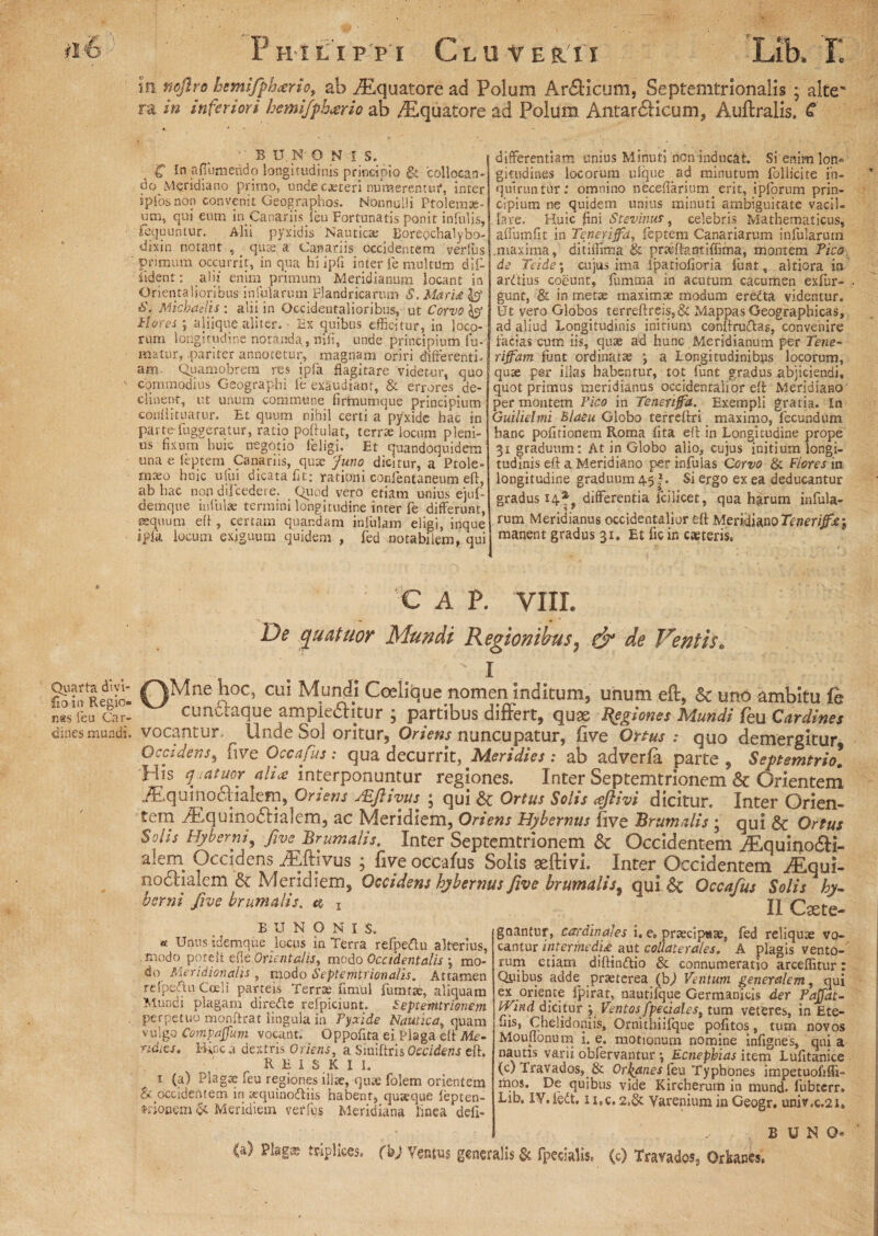 Quarta divi- fio in Regio¬ nes feu Car¬ dines mundi. P HltIPPI C L U f ER.' 11 Lib. r. m nojlro hemifph<erio, ab ^Equatore ad Polum Ar£Hcum, Septemtrionalis ; alte' ra in inferiori hemifphario ab ^Equatore ad Polum, Antarcticum, Auftralis. C ■ B U. N O N l S. g In afiiimerido longitudinis principio & collocan¬ do Meridiano primo, undec*teri numerentur, inter ipfosnon convenit Geographos. Nonnulli Ptolemae¬ um, qui eum in Canariis jeu Fortunatis ponit infulis, fequuntur. Alii pyxidis Nautica: Borepchalybo- dixin notant , qua: a Canariis occidentem verfus primum occurrit, in qua hi ipfi inter fe multUm dil¬ lident : alii enim primum Meridianum locant in Orientalioribus infularum rlandricarum S. Marti &\ Michadjs ; alii in Occidentalioribus, ut Corvo & Flores ; aliique aliter. • Ex quibus efficitur, in loco¬ rum longitudine notanda,niti, unde principium fu¬ matur, pariter annotetur, magnam oriri differenti, am Quamobrem res ipfa flagitare videtur, quo commodius Geographi fe exaudiant, & errores de¬ clinent, ut unum commune firmumque principium confli tuatur. Et quum nihil certi a'pyxide hac in parte fuggeratur, ratio poflulat, terrae locum pleni¬ us fixum huic negotio feligi. Et quandoquidem unae leptem Canariis, quae Juno dicitur, a Ptole¬ maeo huic ufui dicata fit; rationi confentaneum efl, ab hac non dii cedere. Quod vero etiam unius ejuf- demque infulae termini longitudine inter fe differunt, «quum efl, certam quandam infulam eligi, inque iplk locum exiguum quidem , fed notabilem, qui differentiam unius Minuti Aon inducat. Si enim lon» gitudines locorum ulque ad minutum follicite in¬ quiruntur; omnino neceflarium^ erit, ipforum prin¬ cipium ne quidem unius minuti ambiguitate vacil¬ lare. Huic fini Stevinus, celebris Mathematicus, affumfit in Tenerijfa, feptem Canariarum infularum .maxima, ditiffitna & prafflantiffima, montem Pico de Teidey cujus ima Ipatiofioria funt, altiora in ardtius coeunt, fumma in acutum cacumen exfur- gunt, & in metae maximae modum eredta videntur. Ut vero Globos terreftreis,& Mappas Geographicas, ad aliud Longitudinis initium conflru&as, convenire facias cum iis, quae ad hunc Meridianum per Tene- riffam funt ordinatae *, a Longitudinibus locorum, quae per illas habentur, tot funt gradus abjiciendi, quot primus meridianus occidentalior efl Meridiano per montem Pico in Tenerifia. Exempli gratia. In Guilielmi Blaeu Globo terreflxi maximo, fecundum hanc pofitionem Roma lita eli in Longitudine prope 31 graduum: At in Globo alio, cujus initium longi¬ tudinis efl a Meridiano per infulas Corvo & Flores in longitudine graduum 451. Si ergo ex ea deducantur gradus 14* differentia icilicet, qua harum infula¬ rum Meridianus occidentalior efl Meridiano Tener iffay manent gradus 31. Et fic in caeteris. C A P. VIII. De quatuor Mundi Regionibus, & de Ventis„ 1 0Mne n0C’ cu* Coelique nomen inditum, unum eft, 5c uno ambitu le cunuaque ampie£Htur ; partibus differt, quae Regiones Mundi feu Cardines vocantur. Unde SoJ oritur, Oriens nuncupatur, five Ortus : quo demergitur Occidens, five Occafus: qua decurrit, Meridies : ab adverfa parte , Septemtriol His juatuor ali<e interponuntur regiones. Inter Septemtrionem & Orientem iEqumoctialefn, Oriens /.Eftivus; ; qui & Ortus Solis aftivi dicitur. Inter Orien¬ tem AlquinodHalem, ac Meridiem, Oriens Hybernus five Brumalis ; qui & Ortus Solis Hyhernt, five Brumalis. Inter Septemtrionem & Occidentem AEquioodH- alem Occidens /Eftivus ; five occafus Solis aeftivi. Inter Occidentem ftEqui- noclialem Meridiem, Occidens hybernus five brumali's9 qui Se Occafus Solis hy- bcrni five brumalis, a b u N o n i s. * Unus idemque locus in Terra refpedtu alterius, .modo porelt efle Orientalis^ modo Occidentalis \ mo¬ do Meridionalis , modo Septemtrionalis. Attamen relpedtu Cceli parteis Terrae fimul fumtae, aliquam Mundi plagam diredte relpiciunt. Septemtrionem perpetuo monftrat lingula in Pyxide Nautica, quam vulgo Compajfum vocant. Oppofita ei Plaga efl Me- ridics. Bine a dextris Oriens, a Siniftris Occidens efl. RHIS KI I. i (a) Plagae feu regiones illae, quae folem orientem & occidentem in aequinodiiis habent, quaeque lepten- trionem & Meridiem veriffis Meridiana linea defl- IlCsete- gnantur, cardinales i. e» praeciptsae, fed reliquae vo- cantur intermedia aut collaterales. A plagis vento¬ rum etiam diftinftio & connumeratio arceflitur Qpibus adde praeterea (b) Ventum generalem, qu: ex oriente ipirat, nautilque Germanicis der PaJJdt- find dicitur y Ventosfpecialest tum veteres, in Ete- fas, Chelidoniis, Ornithiifque pofitos, tum novos Mouflonum i. e. motionum nomine infignes, qui a nautis varii oblervantur •, Ecnepbias item Lufitanice (c; fravados,<& Qrkanes feu Typhones impetuofifli- mos. De quibus vide Kircherum in mund. fubtcrr Lib. IV.ledt. n,c. 2,& Varenium in Geogr. univ.c.2i, (a) Plags triplices, (b) Ventus generalis Sc fpecialis. (c) Travados^ Orkanes. B U NO