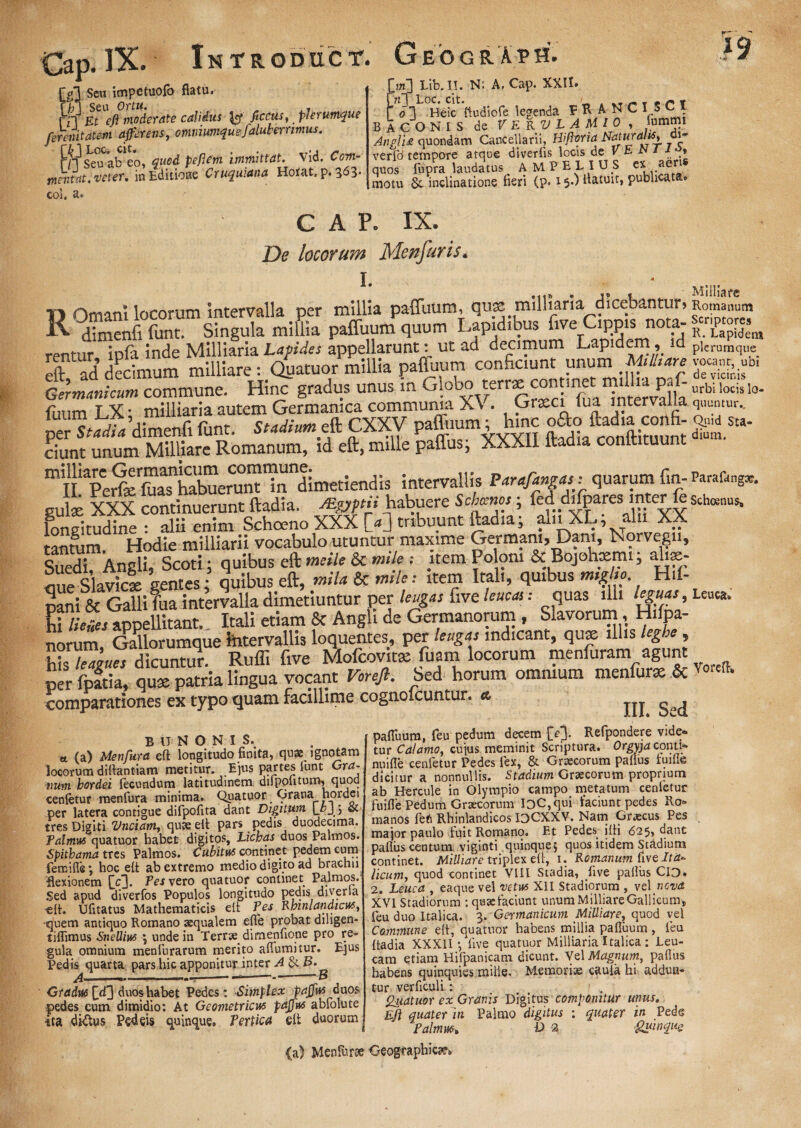 * r -1 t M. ^T, A v% QG Seu itwp®tuofo flatu, m seu Ortu. _ .. rn ^/? moderate calidus ^ ficcus, plerumque ferenitatem afferens, ofiiniumquefdukernmus. rf^SeJab^o, tfucd peflem immittat. Vid. Ccw- mentat. veter. in Editione Cruquiana Hotat, p. 3^3* coi, a. >] Lib.II. N: A. Cap. XXII» Loc. cit. t <c T ' <31 Heic ftudiofe legenda P K A N C 15 C I BACONIS de VERULAMIO, fummi AnglU quondam Cancellarii, Hiftoria Cl~ verfd tempore atque diverfis locis de V E JS 1 1» quos fupra laudatus A MP ELIUS cx aen motu & inclinatione fieri (p. 15-) ftatutt, publicata» CAP. IX. De locorum Menfuris* L ■ . D Omani locorum intervalla per millia paffuum, qu^ milharia dicebantur> dimenfi funt. Singula millia paffuum quum Lapidibus five Cippis nota¬ rentur ipfa inde Milliaria Lapides appellarunt: ut ad decimum Lapidem, id df ad decimum milliare: (fatuor millia pafluum conficiunt unum Mtlitare fer^Jeum commune. Hinc gradus unus in Glcbo terrx connne m^a paf- fimm T 3C* milliaria autem Germanica communia Xv. Graeci tua mter a a %£&*£*te. **m.f CXXV teg.hjjgfc ciunt unum Milliare Romanum, id eft, mille paffus, XXXII ftadia conltituunt miIiaperfeIftas1iwbuerunt in dimetiendis intervallis Parafingas; quarum fin- gute XXX continuerunt ftadia. JBgpii habuere Schinos ■ fed dhpares mter fe longitudine - alii enim Schoeno XXX W tribuunt ftadia; alnXL; alu XX tantum.d Hodie milliarii vocabulo utuntur maxime Germani, Dam, Norvegn, Suedi, Angli, Scoti; quibus eft meile & mile : item Poloni & Bojohxmi, ahse- aue Slavicl gentes; quibus eft, mila & mileitem Itali, quibus mtglio. H.f- pani & Galli fua intervalla dimetiuntur per leugas five leucas: quas illi leguas, Ei lienes appellitant. Itali etiam 8c Angli de Germanorum , Slavorum, Hi pa¬ norum, Gallorumque intervallis loquentes, per leugas indicant, quse illis leghe, hb leazues dicuntur. Ruffi five Mofcovitat fuam locorum menfuram agunt per fpatia, qux patria lingua vocant Voreft. Sed horum omnium menfurx & comparationes ex typo quam facillime cognoicuntur. & Milliare Romanum Scriptores R. Lapidem plerumque vocant, ubi de vicinis urbi locis lo¬ quuntur.. Quid Sta¬ dium. Parafangag. Schoenus* Leuca, Voreft* B U NONIS. tt (a) Menfura eft longitudo finita, qua^ ignotam locorum diftantiam metitur. Ejus partes lunt Era¬ num hordei fecundum latitudinem dilpoiitum, quod cenfetur menfura minima. Quatuor Grana hordei per latera contigue difpofita dant Digitum (Qu.5 tres Digiti 'Unciam,, quae eft pars pedis duodecima. Palmus quatuor habet digitos, Lichas duos Palmos. Spithama tres Palmos. Cubitus continet pedem cum femifle; hoc eft ab extremo medio digito ad brachii -flexionem [V]. ^es vero quatuor continet Palmos. Sed apud diverfos Populos longitudo pedis diverla -eft. Ufitatus Mathematicis elt Pes Rmnlandicus, quem antiquo Romano aequalem efle probat dihgen- tiffimus Snellius ; unde in Terrae dimenfione pro re¬ gula omnium menfurarum merito aflumitur. Ejus Pedis quarta pars hic apponitur inter A &. B. A.—- 1 1 ■ -1 * '8 Gradus duos habet Pedes : Simplex paffus duos pedes cum dimidio: At Geometricus paffus abfolute ita dictus Pedeis quinque. Pertica eft duorum pafluum, feu pedum decem f>3. Refpondere vide¬ tur Calamo, cujus meminit Scriptura. Orgyja conti- nuifle cenletur Pedes fex, & Graecorum paflus fuille dicitur a nonnullis. Stadium Graecorum proprium ab Hercule in Olympio campo metatum cenletur fuifle Pedum Graecorum lDC,qui faciunt pedes Ro¬ manos feti Rhinlandicos IOCXXV. Nam Graecus Pes major paulo fuit Romano. F.t Pedes_ ifti 625, dant paflus centum viginti quinque5 quos itidem Stadium continet. Milliare triplex eft, 1. Romanum five Ita- licum, quod continet VIII Stadia, five paflus CID* 2. Leuca , eaque vel vetus XII Stadiorum , vel nova XVI Stadiorum : qusefaciunt unum MilliareGallicums feu duo Italica. 3. Germanicum Milliare, quod vel Commune eft, quatuor habens millia pafluum , feu ftadia XXXII •, live quatuor Milliaria Italica : Leu¬ cam etiam Hifpanicam dicunt. Vel Magnum, paflus habens quinquies nulle. Memoriae cauia hi addun¬ tur verficuli : Qiiatuor ex Granis Digitus componitur unus. Eft quater in Palmo digitus ; quater in Pede Palmus. D 2 guwqus (a) Menfe Geographica,