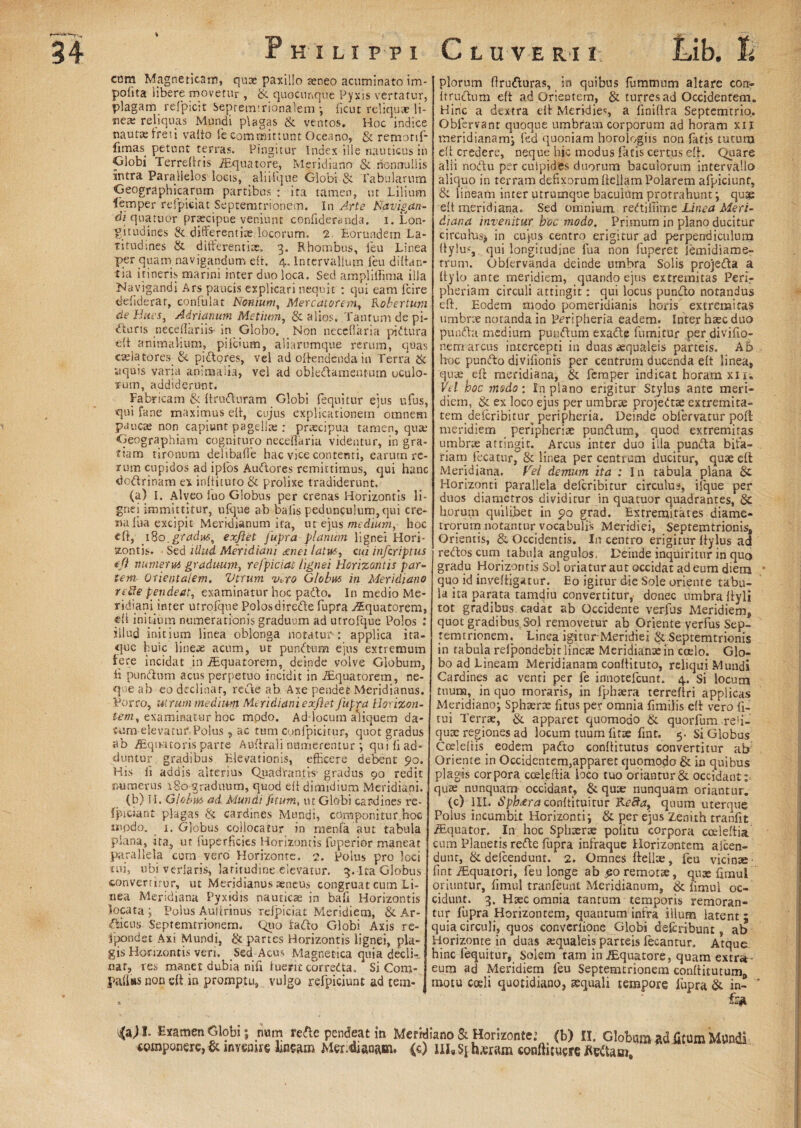 Philippi Cl uver-i i-. Lib. ti ctim Magneticam, quae paxillo aeneo acuminato im¬ polita libere movetur , & quacunque Pyxis vertatur, plagam refpicit Sepremtrionalem •, licut reliquae li¬ ne* reliquas Mundi plagas & ventos. Hoc indice nautae freti valto fe committunt Oceano, & remorif- funas petunt terras. Pingitur Index ille nauticus in Globi Terreftris /Equatore, Meridiano & nonnullis intra Parallelos locis, aliiique Globi & Tabularum Geographicarum partibus : ita tamen, ut Lilium lemper relpiciat Septemtrionem. In Arte Navigan¬ di qua tuor praecipue veniunt confideranda. i. Lon¬ gitudines & different iaedocorum, 2 Eorundem La¬ titudines & differentiae. 3. Rhombus, feu Linea per quam navigandum elt. 4. Intervallum.feu diftan- tia itineris marini inter duo loca. Sed amplillima illa ‘Navigandi Ars paucis explicari nequit : qui eam fcire defiderar, confulat Nonium, Mercatorem., Kobertuni de Bites, Adrianum Metium, & alios. Tantum de pi¬ aturis necellariis-in_ Globo. Non neceflaria pidura eft animalium, pilcium, aliarumque rerum, quas caelatores, & pidores, vel ad offendenda in Terra & aquis varia animalia, vel ad obledamentum oculo¬ rum, addiderunt. Fabricam & ftruduram Globi fequitur ejus ufus, qui fane maximus ed, cujus explicationem omnem paucae non capiunt pagella: : praecipua tamen, qua; Geographiam cognituro neceflaria videntur, in gra¬ tiam tironum delibafle bac vice contenti, earum re¬ rum cupidos ad ipfos Audores remittimus, qui hanc doctrinam ex inltitufo & prolixe tradiderunt. (a) I. Alveo luo Globus per crenas Horizontis li¬ gnei immittitur, ufque ab balis pedunculum,qui cre¬ na lua excipit Meridianum ita, ut ejus medium, hoc eft, .180.gradus, exfiet fupra planum lignei Hori¬ zontis. Sed illud Meridiani £nei latus, cui infcriptus (fi numerus graduum, refpiciat lignei Horizontis par¬ tem- Orientalem. Vtrum v*ro Globus in Meridiano re8e pende at, examinatur hoc pado. In medio Me- ridiani.inter utrofque Polosdirede fupra Aquatorem, di initium numerationis graduum ad utrolque Polos : illud initium linea oblonga notatur*: applica ita¬ que huic lineae acum, ut puncdum ejus extremum here incidat in /Equatorem, deinde volve Globum, ii pundum acus perpetuo incidit in Aquatorem, ne¬ que ab eo declinat, rede ab Axe pendet Meridianus. Porro, utrum medum Meridiani exfiet fupra Horizon- tem, examinatur hoc modo. Ad-locum aliquem da- tum elevatut Polus ? ac tum Confpicitur, quot gradus ab /Eqiwtoris parte Audrali numerentur ; quili ad¬ duntur gradibus Elevationis, efficere debent 90. His ii addis alterius Quadrantis* gradus 90 redit numerus 180 graduum, quod elt dimidium Meridiani. (b) II. Globus ad Mundi fitum, ut Globi cardines re- fpiciant plagas & cardines Mundi, ccimponitur hoc inpdo. 1. Globus collocatur in menfa aut tabula plana, ita, ut fuperficies Horizontis fuperior maneat parallela cum vero Horizonte. 2. Polus pro loci tui, ubi verlaris, latitudine elevatur. 3. Ita Globus converritur, ut Meridianus aeneus congruat cum Li¬ nea Meridiana Pyxidis nauticae in bafi Horizontis locata ; Polus Aulirinus relpiciat Meridiem, & Ar¬ tiens Septemtrionem. Quo iado Globi Axis re- jpondet Axi Mundi, & partes Horizontis lignei, pla¬ gis Horizontis veri. Sed Acus Magnetica quia decli¬ nat, res manet dubia nili luerit corredta* Si Com- plorum ftruduras, in quibus ffimmum altare eon- It ructum eft ad Orieutem, & turres ad Occidentem. Hinc a dextra elt Meridies a lini lira Septemtrio. Obfervanr quoque umbram corporum ad horam xii meridianam^ fed quoniam horologiis non latis tutum efi credere, neque hic modus fatis certus eft. Quare alii nodu per culpides duorum bacuiorum intervallo aliquo in terram defixorum Aeliam Polarem afpiciunt, & lineam inter utrumque baculum protrahunt•, quae elt meridiana. Sed omnium rediflime Linea Meri¬ diana invenitur boc modo. Primum in plano ducitur circuhus* in cujus centro erigitur ad perpendiculum Itylus, qui longitudine fua non fuperet iemidiame- rrum. Oblervanda deinde umbra Solis projeda a Itylo ante meridiem, quando ejus extremitas Peri,- pheriam circuli attingit: qui locus pundo notandus eft. Eodem modo pomeridianis horis extremitas umbrae notanda in Prripheria eadem. Inter haec duo punda medium pundum exade fumitur per divifio- nem arcus intercepti in duas tequaleis parteis. A 5 hoc pundo diviflonis per centrum ducenda elt linea, quae eft meridiana, & fernper indicat horarn xir. Vel boc modo: In plano erigitur Stylus ante meri¬ diem, & ex loco ejus per umbrae projed* extremita¬ tem deicribitur. peripheria. Deinde obfervatur poft meridiem peripherice pundum, quod extremitas umbrae attingit. Arcus inter duo illa punda bifa¬ riam fecatur, & linea per centrum ducitur, quae efl Meridiana. Vel demum ita : In tabula plana & Horizonti parallela, deferibitur circulus, iique per duos diametros dividitur in quatuor quadrantes, & h.orum quilibet in po grad. Extremitates diame¬ trorum notantur vocabulis Meridiei, Septemtrionis, Orientis, & Occidentis. In centro erigitur ffylus ad redos cum tabula angulos. Deinde inquiritur in quo gradu Horizontis Sol oriatur aut occidat ad eum diem quo id invefligatur. Eo igitur die Sole oriente tabu¬ la ita parata tamdiu convertitur, donec umbra Ityli tot gradibus, cadat ab Occidente verius Meridiem, quot gradibus:Sol removetur ab Oriente verfus Sep- remtrionem. Linea igitur Meridiei & Septemtrionis in tabula relpondeb.it lineae Meridiante in coelo. Glo¬ bo ad Lineam Meridianam conflituto, reliqui Mundi Cardines ac venti per fe innoteicunt. 4. Si locum tuum, in quo moraris, in iphaera terreflri applicas Meridianoj Sphaerae fitus per omnia flmilis eft vero li¬ tui Terrae, & apparet quomodo & quorfum refl- quae regiones ad locum tuum litae fint.. 5. Si Globus Coeleftis. eodem pado conflitutus convertitur ab Oriente in Occidentenqapparet quomodo & iu quibus plagis corpora coeleftia loco tuo oriantur & occidant: quae nunquam occidant, & quae nunquam oriantur. (c) 1IL 6’p/^raconltituitur Ne8a, quum uterque Polus incumbit Horizonti j & per ejus Zenith tranfit /Equator. In hoc Sphaerae politu corpora coeleftia cum Planetis rede fupra infraque Horizontetn alcen- dunt, & deicendunt. 2. Omnes delite, feu vicinae fint /Equatori, feu longe ab £0 remotte, quae flmul oriuntur, limul tranfeunt Meridianum, & limul oc¬ cidunt. 3. Haec omnia tantum temporis remoran¬ tur fupra Horizontem, quantum infra illum latent ; quia circuli, quos converlione Globi deferibunt, ab Horizonte in duas *qualeis parteis fecantur. Atque hinc fequitur, Solem tam in/Equatore, quam extra- eum ad Meridiem feu Septemtrionem conftitutum;, motu coeli quotidiano, aequali tempore lupra & in- paflas non eft in promptu, vulgo refpiciunt ad tem¬ i*>1 Examen Globi \ num rede pendeat in Meridiano & Horizonte.’ (b) II. Globum ad fitum Mundi componere, & invenire lineam Mer.&anam, (c) m8 §i luram conftituere fltftam.