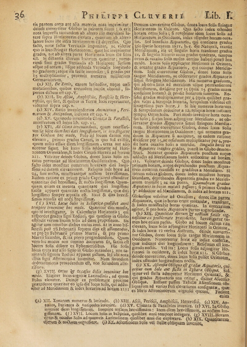 iis. partem creta aut alia materia nota imprimitur : deinde convertitur Globus in priorem litum erit nota imprefia tantundejm ab altero illo meridiani la¬ tere fupra Horizontem elevata , quantum ab altero latere locus ilte infra Horizontem eii depreflus. Quo fadto, notae faftw Verticalis imponitur, ac. videtur quo in loco ftringat Horizontem: quot hic inveniuntur gradus, tot ab altera parte Horizontis locus ille fi tus. eft. Si diltantia iliorum locorum quaeritur*, nume¬ randi funt gradus Verticalis ab Horizonte Furium ufque ad notam y iifque addenda Verticalis longitudo 9° graduum;atque ita facile innotefeet; li gradus per 15 multiplicantur, provenit numerus mijjiarium Germanicorum, (aj Xll. De Zonis, earum latitudine, atque cceli mutationibus, quibus ^arundem incola: obnoxii, lu- perius didum elt cap. V. (b) XIII. De A fciis, Amphifiiis, Perifciis Hete- rofeiis, qui fint, & quibus in Terrae, locis reperiantur, videatur fupra cap. v. (c) XIV. Ratio inveniendorum Antozcorum , Peri- Meorum & Antipodum, indicata elt cap. v. (d) XV. Quomodo invenienda Climata & Paralleli, xnonftratum eft huius lib. cap. vi. (e) XVI. Ad Clima inveniendum, quum neceffari- ■um fit icire diem loci dati longijjhnuni, is invsfiigatur fer. Globum hoc modo,. Polo ad locum datum rite elevato , primus gradus Cancri, in quo Sol exiftit, quum nobis efficit diem longiffimum , creta aut alio notetur figno; hic locus Solis adducatur ad Hori¬ zontem Orientalem,& Index Circuli Horarii ad horam xii. Volvitur deinde Globus, donec locus Solis no¬ tatus perveniat ad Horizontem Occidentalem. Quo fafto index monftrat numerum horarwm diei longi- ffimi ad datam elevationem. Reliquae inde horae, ad 24, funt nodis, monffrantque nodem breviffimam. Eadem ratione ex primo gradu Capricorni offenditur quantitas diei breviffimi, & nodis longiflim*. Quam¬ quam etiam ex inventa quantitate diei longiffimi facile apparet quantitas nodis longiffim.se, quae diei longiffimo femper aequalis eii. Sicut & dies brevif- limus aqualis elt nodi breviffimte. f fj XVII. LocbS Solis in Ecliptica quolibet anni tempore invenitur hoc modo. Quaeritur dies menfis, qpo id inyeftigatur, in Calendario Horizontis; cui refpondet gradus ligni Zodiaci, qui quaelitus in Globo offendit verum locum Solis ad diem propofitum* sic «igitur cum omnibus diebus totius anni. At in anno bif- fextili polt 28 Februarii fequens dies elt affumendus, ut pro 29 Februarii primus Martii, & pro primo Martii fecundus, & ita porro progrediendum. Quum ■vero hic modus non omnino accuratus fit, fatius eft locum Solis difeere ex Ephemeridibus. Hic Solis locus creta aut alio ligno in Globo notandus; non ta- siienuhi lignum Zodiaci apparet pidum, fed ubi nota illius ligni Aftronomita invenitur. Nam fecundum dodecatemoria procedendum elt, nen fecundum alte- fifmos. (g) XVIU. Ortus Occafus Solis invenitur hoc modo. Eligitur locus cognitae Latitudinis , ad quam Polus elevatur. Deinde ex problemate proxime praecedente quaeritur eo ipfo die locus Solis,qui addu¬ citur ad Meridianum & index horarius ad horam xn: Demum convertitur Globus, donec locus Solis ftringat Horizontem in Oriente. Quo fado index offendet horam ortus Solis ; fi revolvitur idem locus Solis ad Horizontem in Occidente, index offendet horam occa¬ fus. Sed beneficio iEquatoris, qui continens gradus l6o f patio horarum xxiv, h. e. die Naturali, trftniic Meridianum , ita ut. fingulis horis tranfeant gradus xv, & lingulis Minutis unius gradus quadrans, tempus ortus & occafus Solis multo certius haberi poteft hoc modo. Locus Solis applicatur Horizonti in Oriente, & notatur gradus iEquatoris, qui occupat Meridia¬ num. Inde convertitur Globus, donec locus Solis tangat Meridianum, ac obfervatur gradus iEquatoris fimul ftringens Meridianum. Hic numerus graduum, qui ab ortu Solis ad meridiem ufque pertranfierunt Meridianum, dividitur per 15 (quia 15 gradus unam conficiunt horam) & prodit horarum numerus. Re- lldui gradus multiplicantur per 4 (quia quilibet gra¬ dus valet 4 Scrupula horaria, fcrupulum videlicet eft fexagefima pars horae.) Si hic numerus horarum & Scrupulorum deducitur a 12, reliquae horae indicant tempus Onus Solis. Pari modo invenitur hora occa¬ fus Solis; fi ejus locus adjungitur Meridiano , ac ob¬ fervatur gradus iEquatoris fimul ftringens Meridia» num. Deinde convertitur Globus, donec locus Solis tangat Horizontem in Occidente • qui numerus gra¬ duum in JEquatore fi accipitur, ac eadem ratione dividitur per i$,ac refiduum multiplicatur per 4, pro¬ dit hora occalus Solis a meridie. Singulis horis xv in /Equatore tranfire gradus, poteft in Globo demon- ftrari. Notetur quodvis iEquatoris pundum eoque-- addudo ad Meridianum Index collocetur ad horam xii. Volvatur deinde Globus, donec Index monftret primam horam, atque deprehendes pundum JEqua- toris notatum receiiifle xv gradibus a Meridiano. Si iterum volvas globum, donec index monftret horam fecundam, deprehendes iEquatoris gradus xv Meridi¬ anum tranfifle; ac ita porro, Qj/amobrem gradus /Equatoris in horas mutari pojfuut; fi primus Gradus Y' adducitur ad Miridianum, & index ad horam xi 1 „ Globufque volvitur ad Occafum, donec illte partes ^Equatoris, quae in horas erant mutandae, tranfeant & Index monftrabit horas quaefitas. In contrarium agitur, fi pro horis iEquatoris partes cognofcendte. (h; XfX. Quantitas dierum }$ nobtium facile nojcitur ex problemate procedente. Xqveftigatur ta¬ men hoc etiam pado. Globo ad locum datum rito elevato, locus Solis adjungitur Horizonti in Oriente & index horae 12 verius Aultrum. deinde converti- ' tur Globus, donec locus Solis tangat Horizontem in Occidente. Numerantur horae ab indice confedie quae indicant diei longitudinem ; Refiduum eft lon¬ gitudo nodis. Vel ita: Locus Solis adjungitur Ho„ rizonti in occidente, & index horae xii. Si Globus deinde convertitur, donec lo$us Solis pulfet Orientem index offendet longitudinem nodis. (U XX. Afcenfto Obliqua eft gradus }.Equatoris qui oritur cum Sole aut fit lia in Sphxra Obliqua, sol igitur vel ftella admovetur Horizonti Orientali, gg qui gradus iEquatoris una oritur, dicitur Afcenfio Obliqua» Exftant paffim Tabulae Afcenfionum ob¬ liquarum ad varias Poli elevationes confignatte qusg ex libris Aftronpmorum cognoici queunt. Faciunt enim Ca) XII. Zonarum numerus & latitudo, (b) XIII. Afcii, Perifcii, Amphifcii, Heterofcii. (c)XIV. An- toecos, Periajccs & Antipodes invenire. (d)XV. Climata & Parallelos invenire, (e) XVI. I11.Globo invenire diem longiffimum. Invenire nodem breviffimam; Item diem breviffimum, ac nodem lon- giffimam, (t)XVII. Locum Solis in Ecliptica, quolibet anni tempore indagare, (g) XVIII.Horam ortus & occafus Solis ad quamvis Latitudinem quolibet anni die explorare, (h) XIX„ Quantitatem viierum & nodium cognofcete. (i) XX. Afeenfionem Solis vel Itelk obliquam invenire*