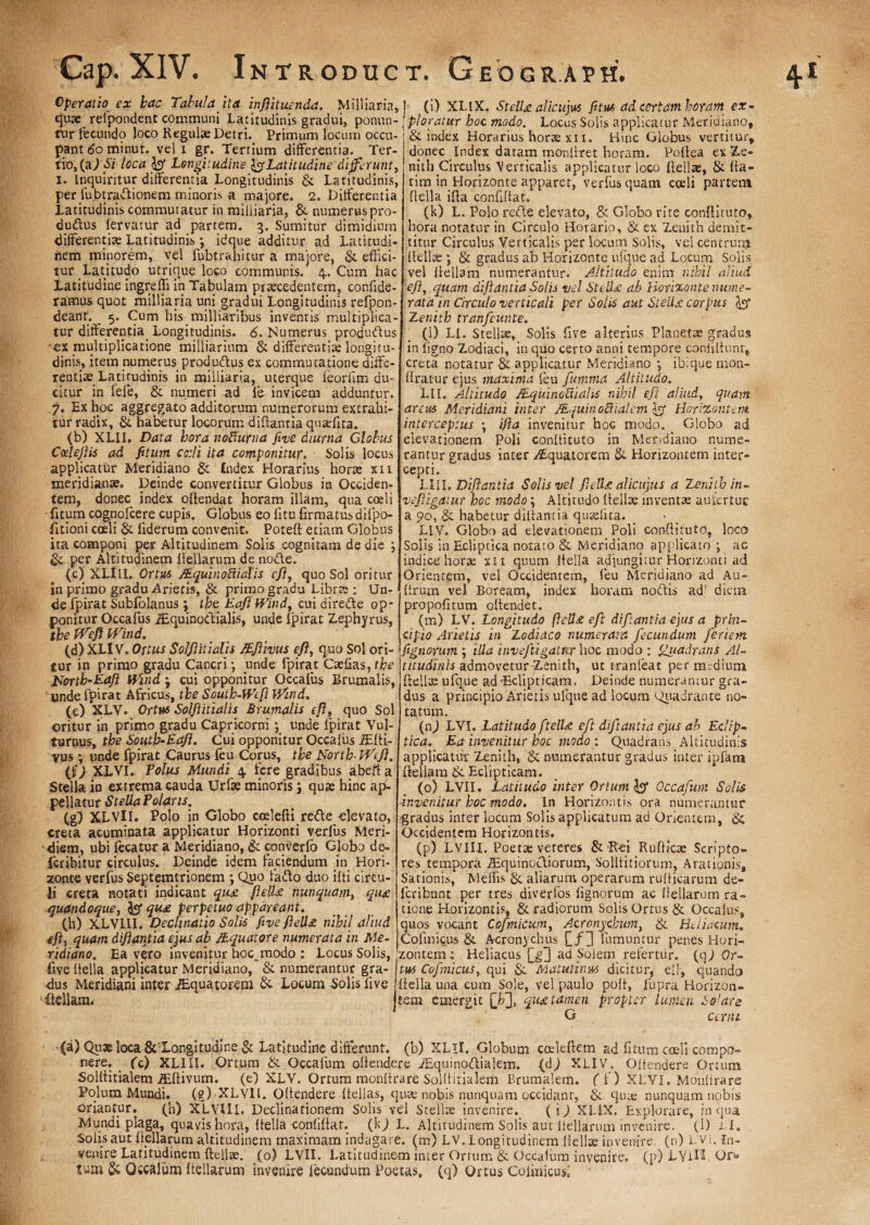 Operatio ex hac Tabula ita in fi tuenda. Milliaria, quae refpondent communi Latitudinis gradui, ponun¬ tur fecundo loco Regulae Detri. Primum locum occu¬ pant tfominut. vel i gr. Tertium differentia. Ter¬ tio, (a,) Si loca Longitudine Latitudine differunt, 1. Inquiritur differentia Longitudinis & Latitudinis, per fubtradionem minoris a majore. 2. Differentia Latitudinis commutatur in milliaria, & numerus pro- du<ftus fervatur ad partem, 5. Sumitur dimidium differentiae Latitudinis *, idque additur ad Latitudi¬ nem minorem, vel fubtrahitur a majore, & effici¬ tur Latitudo utrique loco communis. 4. Cum hac Latitudine ingreffi in Tabulam praecedentem, confide- ramus quot milliaria uni gradui Longitudinis refpon- deant. _ 5. Cum his milliaribus inventis multiplica¬ tur differentia_ Longitudinis. 6. Numerus produftus 'ex multiplicatione milliarinm & differentiae longitu¬ dinis, item numerus produftus ex commutatione diffe¬ rentiae Latitudinis in milliaria, uterque leorlim du¬ citur in fefe, & numeri -ad fe invicem adduntur. 7. Ex hoc aggregato additorum numerorum extrahi¬ tur radix, & habetur locorum di flant ia quaefita. (b) XLII. Data hora nodurna five diurna Globus Cczlefis ad fitum edi ita componitur. Solis locus applicatur Meridiano & Index Horarius horae xii meridianae. Deinde convertitur Globus in Occiden¬ tem, donec index offendat horam illam, qua coeli - fitum cognofcere cupis. Globus eo fitu firmatus difpo- fitioni coeli & fiderum convenit. Poteft etiam Globus ita componi per Altitudinem Solis cognitam de die ; per Altitudinem ffellarum de nodle. (c) XLllI. Ortus MquinoRialis efi, quo Sol oritur in primo gradu Arietis, & primo gradu Librte : Un¬ de fpirat Sublolanus; tbe Eafi Wind, cui dire&e op¬ ponitur Occafus iEquinodialis, unde fpirat Zephyrus, tbe PPeft Wind. (d) XLIV. Ortus Solfitialis ZEfivus efl, quo Sol ori¬ tur in primo gradu Cancri-, unde fpirat Ctefias,bfre Uortb-Eafl Wind j cui opponitur Occafus Brumalis, unde fpirat Africus, tbe Soutb-Wef Wind, (c) XLV. Ortus Solflitialis Brumalis efl, quo Sol oritur in primo gradu Capricorni ; unde fpirat Vul¬ turnus, tbe Soutb-Eafl. Cui opponitur Occafus iEffi- vus; unde fpirat Caurus feu Corus, tbe North-Wefl. (f) XLVI. Polus Mundi 4. fere gradibus abeft a Stella in extrema cauda Urfae minoris; quas hinc ap¬ pellatur Stella Polaris. (g) XLVU. Polo in Globo coslefti rede -elevato, creta acuminata applicatur Horizonti verfus Meri¬ diem, ubi fecatur a Meridiano, & converfo Globo de¬ fer ibitur circulus. Deinde idem faciendum in Hori¬ zonte verfus Septemtrionem ; Quo fado duo ifti circu¬ li creta notati indicant qu£ flelU nunquam, qti£ quandoque, qu£ perpetuo appareant. (h) XLVIII. Declinatio Solis five fell£ nihil aliud efl, quam difiantia ejus ab /tquatore numerata in Me¬ ridiano. Ea vero invenitur hoc^modo : Locus Solis, five f fella applicatur Meridiano, & numerantur gra¬ dus Meridiani inter iEquatoxem ■& Locum Solis live ffellam. (i) XLIX. StelU alicujus fi tus ad certam horam ex¬ ploratur hoc modo. Locus Solis applicatur Meridiano, & index Horarius horae xi 1. Hinc Globus vertitur, donec Index datam monliret horam. Poffea ex-Ze- nith Circulus Verticalis applicatur loco {felias, & fta- tim in Horizonte apparet, verfus quam cceli partem ffella iffa confiffat. (k) L. Polo refte elevato, & Globo rite condituro, hora notatur in Circulo Horario, & ex Zenith demit¬ titur Circulus Verticalis per locum Solis, vel centrum Relite & gradus ab Horizonte ufque ad Locum Solis vel ffellam numerantur. Altitudo enim nihil aliud efl, quam dijlantia Solis vel Steil£ ab Horizonte nume¬ rata in Circulo verticali per Solis aut SteU£ corpus lyy Zenith tranfeunte. (l) LI. Stellae, Solis five alterius Planetae gradus in ligno Zodiaci, in quo certo anni tempore confiffunr, creta notatur & applicatur Meridiano ibique nion- ffratur ejus maxima feu funwia Altitudo. LII. Altitudo JEquinoVualis nihil efl aliud, quam arcus Meridiani inter JEquinoBialcm Horizontem interceptus ; ijla invenitur hoc modo. Globo ad elevationem Poli conffituto in Meridiano nume¬ rantur gradus inter /Equatorem & Horizontem inter- cepti. LUI. Dijlantia Solis vel flelU alicujtis a Zenith in - ve figatur hoc modo; Altitudo ff elise inventae aufer tue a 90, & habetur difiantia qusdita. LIV. Globo ad elevationem Poli conffituto, loco Solis in Ecliptica notato & Meridiano applicato'; ac indice horae xit quum ffella adjungitur Horizonti ad Orientem, vel Occidentem,, feu Meridiano ad Au- ffrum vel Boream, index horam noftis ad' diem propofitum offendet. (m) LV. Longitudo ftell£ eft difantia ejus a prin¬ cipio Arietis in Zodiaco numerata fecundum feriem fignorum ; illa invefugattir hoc modo : ffuadrans Al¬ titudinis admovetur Zenith, ut tranleat per mrdium ffellts ufque ad'Eclipticam. Deinde numerantur gra¬ dus a principio Arietis ufque ad locum Quadrante no¬ tatum. (n) LVI. Latitudo ftelU eft di f tanti a ejus ab Eclip¬ tica. Ea invenitur hoc modo : Quadrans Altitudinis applicatur Zenith, & numerantur gradus inter ipfam ffellam tk. Eclipticam. (0) LVII. Latitudo inter Ortum 1$ Occafum Solis ■invenitur hoc modo. In Horizontis ora numerantur igradus inter locum Solis applicatum ad Orientem, & Occidentem Horizontis. (p) LVIIX. Poetae vereres & Rei Rufficte Scripto* res tempora /Equinoctiorum, Solffitiorum, Arationis, Sationis, Mellis & aliarum operarum rufficarum de- feribunt per tres diverfos fignorum ac ffellarum ra¬ tione Horizontis, & radiorum Solis Ortus & Occafus, quos vocant Cofnicwn, Acr onychum, & Htliacum. Colinicus & A-cronychus £/3 fumuntur penes Hori- zonterru Heliacus jjj3 ad Solem refertur, (qj Or¬ tus Cofnicus, qui &. Matutinus dicitur, eff, quando ffella una cum Sole, vel paulo poff, fupra Horizon¬ tem emergit [Is], qu£tamen propter lumen Solare G cerni (a) Quae loca &~Longitudine & Latitudine differunt, (b) XLII. Globum coeleffem ad fitum coeli compo¬ nere. . fc) XL1II. Ortum & Occafum offendere iEquinoftialem. (dj XLIV. Offendere Ortura Solffitialem jEffivum. (e} XLV. Ortum monftrare Solffitialem Brumalem. ( f ) XLVI. Monti rare Polum Mundi, (g) XLYIf. Offendere ffellas, quae nobis nunquam occidant, quse nunquam nobis oriantur. (h) XLVIII. Declinationem Solis vel Stellae invenire. (i) XLiX, Explorare, in qua Mundi plaga, quavis hora, ffella conliffat. (1Q L. Altitudinem Solis aut ffellarum invenire. (1) LI, Solis aut ffellarum altitudinem maximam indagare, (m) LV. Longitudinem ffellae invenire, (n) LVi. in¬ venire Latitudinem ftelise. (0) LVII. Latitudinem inter Ortum & Occafum invenire, (p) LYlH. Qr® tum & Occafum ffellarum invenire fecundum Poetas, (q) Ortus Cofiuicusi