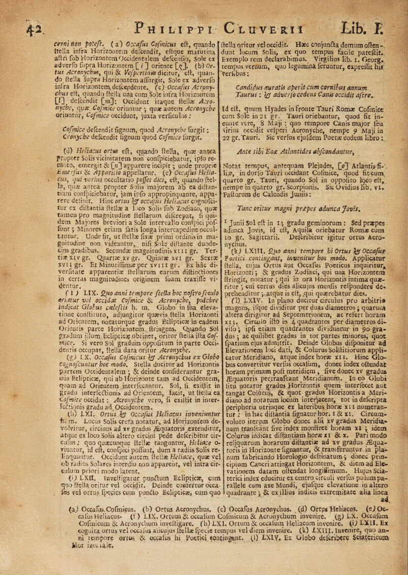 ♦ cerni non poieft. ( a) Occafus Cofmictts eft, quando itella infra Horizontem de!cendit, efique matutina aPri fub HorizontemOccidentalem defcenlio, Sole ex adverfo fnpra Horizontem [_ / 3 oriente £^J. (b) Or- tus Acronyckws, qui & Vefpcrtimts dicitur, eP, quan¬ do. Pella iupra Horizontem afFtrrgir, Sole ex adverfo inira Horizontem.ddcepdente, (c) Occafus Acrony- cbus ed, quando Pella una cum.Sole infra Horizontem £Q de icendi t £>«3* Occidunt itaque itella; Ac.ro- nyche, quae Cojmice oriuntur *, quae autem Acronyche oriuntur, Cojmice occidunt, juxta verftculos: Cofmice defoendit fignum, quod Acronyche forgit; Cronycbe defcendit lignum quod Cofmice furgir. (u) Heliacus ortus eft, quando Pella, quae antea fropter Solis vicinitatem non confpiciebatur, ipfo re¬ moto, ernergit & £uj apparere incipit; unde proprie Emerjus & Apparitio appellatur, (e) Occafus Helia¬ cus, qui verius occultatio pojfet dici, eit, quando Pel¬ la, qu;e antea propter Solis majorem ab eadiPan- tiarn confpiciebatur, jam ipfo appropinquante, appa¬ rere delinir. Hinc ortus te occajus Heliacus cognofci- tur ex diliantia Pella: a loco Solis fub Zodiaco, qu* tamen pro magnitudine Peliarum diicrepat, fi qui¬ dem Majores breviori a Sole intervallo confpici pof- font; Minores etiam latis longa intercapedine occul¬ tantur. Unde fit, ut Pella: fixae primi ordinis in ma¬ gnitudine non videantur, nili Sole diPante duode¬ cim gradibus,. Secundas magnitudinis xii i gr. Ter¬ tiae xiv gr. Quartie.xv gr. Quintae xvi gr. Sexta: xvii gr. Et Minutiflimae per xvm gr. Ex hdc di- yerfitate apparentiae Peliarum earum difiinCtiones in certas magnitudines originem fuam traxifle vi¬ dentur. (' f ) LIX. Qieo anni tempore ftella hoc noftro fcculo oriatur vel occidat Cofmice & Acronyche, pulchre indicat Globus c&leftis h. tn. Globo in fua eleva¬ tione conPicuto, adjungitur quaevis Pella .Horizonti ad Orientem, noraturque gradus Ecliptica: in eadem Orientis parte Horizontem llringens. Quando Sol gradum illum Eclipticae obtinet, oritur Peila iPa Cof mice. Si vero Sol gradum oppofitum in parte Occi¬ dentis occupat, Pella data oritur Acronyche. (gj LX. Occafus Cofmicus Aeronycbus ex Globo cognofeuntur hoc modo. Stella ducitur ad Horizontis partem Occidentalem *, & deinde confiderantur gra¬ nus Eclipticae, qui ab Horizonte tam ad Occidentem, quam ad Orientem interfecantur. Sol, li exiPit in gradu interfe&ionis ad Orientem, facit, ut Pella ea ■Cofmice^ occidat: Acronyche vero, fi exiPit in inter¬ fectionis gradu ac£ Occidentem. (b/ LXI, Ortus te Occafus Heliacus inveniuntur b. m. Locus Solis creta notatur, ad Horizontem de¬ volvitur, circinus ad xv gradus Aquatoris extenditur, atque ex loco Solis alrero circini pede deferibitur cir¬ culus ; quo quaecunque Pellae tanguntur, Heliace o- riuntur, id eP, confpici poliunt, dum a radiis Solis re¬ linquuntur. Occidunt autem Pellae Heliace, quae vel ob radios Solares interdiu non apparent, vel intra cir¬ culum priori modo latent. (ij LXlI. InvePigatur punClum Eclipticae, cum quo Pella oritur vel occidit. Deinde confertur occa- ius vel ortus fpecies cum pundto Eclipticae, cum quo Pella oritur vel occidit. Haec conjun&a demum oPen «, dunt locum Solis, ex quo tempus facile patefoit. Exemplo rem declarabimus, Virgilius lib. i. Georg, tempus vernum, quo legumina feruntur, exprelfic his; 'Verfibus: Candidus auratis aperit cum cornibus annum Taurus: te adverfo cedens Canis occidit ajtro.. Id eP, quum Hyades in fronte Tauri Romx Cofmice cum Sole in 2i gr. Tauri oriebantur, quod fit in- eunte vtre, 8 Maji : quo tempore Canis major feu Sirius occidit vefperi Acronyche, nempe p Maji in 22 gr. Tauri. Sic verfus ejufdem Poetae eodem libro; Ante tibi Eo£ Atlantides abjcondantur. Notat tempus, antequam Pleiades, |V] Atlanti* fi-« lue, in dorlo Tauri occidant Cofmice, quod fipcurn quarto gr.. Tauri, quando Sol in oppolito loCoeP,. nempe in quarto gr. Scorpionis. SicQvidius lib. vi. Eafiajum de Calendis Juniis: Tunc oritur magni prstpes adunca Jovis, 1 Junii Sol eft in 14 gradu geminorum : Sed prxpes adunca Jovis, id eP, Aquila oriebatur Romae cum 10 gr. Sagittarii. Deicribitur igitur ortus Acro- nychus, (k) LXIII. Quo anni tempore hi Ortus te Occafus F oetici contingant, invenitur bos modo. Applicatur Pella, cujus Ortus aut Occafus Poeticus inquiritur. Horizonti 5 & gradus Zodiaci, qui una Horizontem Pringit, notatur ; qui in ora Horizontis intima quae¬ ritur *,-cui certus dies alicujus menfis refpondere de-» prehenditur y atque is eit, .qui quaerebatur dies. (l) LXIV. In plano ducitur circulus pro arbitri® magnus,, ifque dividitur per duas diametros; quarum altera dirigitur ad Septemtrionem-, ac refert horam xii. Circulo ipo in 4 quadrantes per diametros di- vifo *, ipfi etiam quadrantes dividuntur in po gra¬ dus ac quilibet gradus in. tot partes minores, quot fpatiutn ejus admittit. Deinde Globus difponitur ad Elevationem loci dati, & Colurus SolPitiorum appli¬ catur Meridiano, atque index horae xi 1. Hinc Glo¬ bus convertitur verfus occalum, donec index offendat horam primam poP meridiem, five donec xv gradus /Equatoris percraofeant Meridianum. In eo Globi litu notatur gradus Horizontis quem interfecet aut tangat Colurus, & quot gradus Horizontis a Meri¬ diano ad notatum locum interjacent, tot indeferipta peripheria utrinque ex lateribus horae xii numeran¬ tur ; in hac diPantia lignatur hor; 1 & xi. Circum¬ voluto iterum Globo donec alii xv gradus Meridia» nutn traofeaint five index monftret horam xi ; idem Colurus indicat diPantiam horae xi & x. Pari modo reliquarum horarum diPanti* ad xv gradus Aqua¬ toris in Horizonte Lignantur, & transferuntur in pla¬ num fabricando Horologio dritinatum} donec prin¬ cipium Cancri attingat Horizontem, & diem ad Ele¬ vationem datam oltendat longifiimum.^ Hujus Scia- terici index educitur ex centro circuli verfus polum pa¬ rallele cum axe Mundi, ejufque elevatione inaltero quadrante j & ex illius indicis extremitate alia linea (a.) Occafos.Cofmieus. (b) Ortus Acronychus. (c) Occafus Acronyeluis. (d) Ortus Heliacus. (ej Oc¬ cafus Heliacus* (f) LIX. Ortum & occalum Cofmicum & Acronychum invenire, (g) LX. Occafum Cofmicum & Acronychum inveftigare. f h) LXI. Ortum & occalum Heliacurn invenire. (U LXII. Ex cognita ortus vel occafus alicuju» Pellae fpecic tempus vel diem invenire, (k) jLXIII. Invenire, quo an¬ ni tempore ortus. & occafus hi Poetici contingunt. (1) 1XIY» Es Globo deferibere Sciatericuna Jdor izouale,