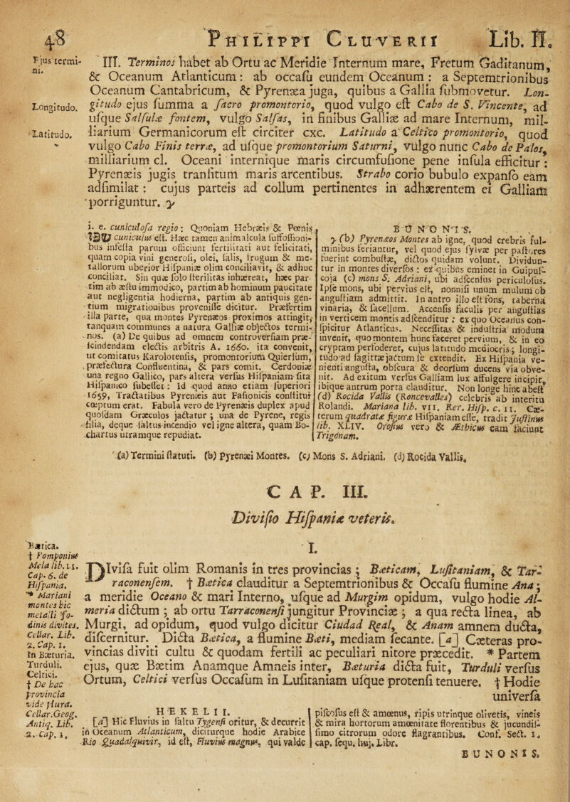 Bjus termi ni. Longitudo. : Latitudo. Batica. t Pomponius Mela lib. n. Cap. 6. d e Hifpama. * Mariani montes hic metalli fo¬ dinis divites. Cellar. Lib. 2. Cap. i. Jn Baeturia. Turduli. Celtici, f De hac provincia vide plura. Ccllar.Geog. Antiq. Lib. 2. Cap.i. Philippi Cluverii Lib. B. iii. Terminos habet ab Ortu ac Meridie Internum mare. Fretum Gaditanum, & Oceanum Atlanticum: ab occafu eundem Oceanum : a Septemtrionibus Oceanum Cantabricum, & Pyrenaea juga, quibus a Gallia fiibmovctur. lon¬ gitudo ejus fumma a /aero promontorio, quod vulgo eft Cabo de S. Vincente, aci ufque SalfuL-e fontem, vulgo Salfas, in finibus Gailix ad mare Internum, mil- liarium Germanicorum eft circiter cxc. Latitudo a Celtico promontorio, quod vulgo Cabo Finis terne, ad ufque promontorium Saturni, vulgo nunc Cabo de Palos milliarium cl. Oceani internique maris circumfufione pene infula efficitur : Pyrenaeis jugis, traniitum maris arcentibus. Strabo corio bubulo expanfo eam adfimilat: cujus parteis ad collum pertinentes in adhaerentem ei Galliam * porriguntur, y i. e. cuniculofd regio: Quoniam Hebraeis & Poenis 13V cuniculus eft. Haec tamen animalcula futfoflioni- bus infefia parum officiunt fertilitati aut felicitati, quam copia vini generoli, olei, falis, frugum & me¬ tallorum uberior Hifpanite olim conciliavit, & adhuc conciliat. Sin quas folo fferilitas inhaereat, haec par tim ab aeflu immodico, partim ab hominum paucitate aut negligentia hodierna, partim ab antiquis gen¬ tium migrationibus provenifle dicitur. Preefertim illa parte, qua montes Pyrenaeos proximos attingit * tanquam communes a natura Gallise obje&os termi¬ nos. (a) De quibus ad omnem controverflam prse- Icindendam eledtis arbitris A. 1660. ita convenit, ut comitatus Karolotenlis, promontorium Quieriiim, , praeiedura Conflucntina, & pars comit. Cerdoni» una regno Gallico, pars altera verfus Hifpaniam lita Hjfpanico fubeflet: Id quod anno etiam fuperiori 1659, Tradfatibus Pyrenteis aut Fafionicis conititur coeptum erat. Fabula vero de Pyrenteis duplex apud quofdam Graeculos jadfatur ; una de Pyrene, regis filia, deque laltus incendio vel igne altera, quaniBo-l xhartus utramque repudiat. j B '0 N'G NTS. . ; yfb) Pyrenaos Montes ab igne, quod crebris ful¬ minibus feriantur, vel quod ejus iylvae per pallores luerint combufbe, didos quidam volunt. Dividun¬ tur in montes diverfos : ex cjuibCss eminet in Guipuf- coja (c) mons S. Adriani, ubi adfcenfus periculofus. Iple mons, ubi pervius eli, nonnili unum mulum ob anguftiam admittit. In antro illo eft fons, taberna vinaria, & facellum. Accenfis faculis per anguftias in verticem montis adfcenditur : ex quo Oceanus con- fpicitur Atlanticus. Neceflitas & indultria modum invenit, quo montem hunc faceret pervium, &, in eo cryptam perfoderer, cujus latitudo mediocris; longt- tudo ad fagittsejaitum le extendit. Ex Hifpama ve¬ nienti angulta, obfcura & deorluni ducens via obve¬ nit. Ad exitum verfus Galliam lux affulgere incipit ibique antrum porta clauditur. Non longe hinc abelt* (d) Rocida VaUis (Roncevalles) celebris ab interitu Rolandi. Mariana lib. vii. Rer.Hifp.c. n. ex¬ terum quadrau figura Hifpaniamefle, tradit Juflinm lib. XLiv. Orofius vero & AEtbicus eam laciunt Trigonam. Ca) Termini ftatuti. (b) Pyrenaei Montes. (c) Mons S. Adriani. (d; Rocida Vallis* C A P. III. Divi fio Hifpwix veterisa I. ,T\Ivifa fuit olim Romanis in tres provincias; B<eticam, Lu/ltaniam\ & Tari raconenfem. f Bxtiva clauditur a Septemtrionibus Occafu flumine Ana; a meridie Oceano 6c mari Interno, ufque ad Murgim opidum, vulgo hodie AU meria didtum ab ortu Tarraconenfi jungitur Provinciae ; a qua redla linea, ab Murgh ad opidum, quod vulgo dicitur Ciudad %eal9 & Anam amnem dudla, difeernitur. _ Didia Bxtica, a flumine B<cti9 mediam fecante. [Vj Cxteras pro¬ vincias diviti cultu & quodam fertili ac peculiari nitore praecedit. * Partem ejus, quae Bxtim Anamque Amneis inter, Bceturia didla fuit, Turduli verfus Ortum, Celtici verfus Occafum in Lufitaniam ufque protenfi tenuere, t Hodie univerfa _ _ . rl . H E K ELII. . > I pifeofus eli & amoenus, ripis utrinque olivetis, vineis L^J Hic Fluvius m laltu Tygenfi oritur, & decurrit j & mira hortorum amoenitate florentibus & jucundii- in Oceanum Atlanticum, diciturque hodie Arabice fimo citrorum odore flagrantibus. Conf. Sedi. i0 Rio. guadalqumr^ id §fl, Fluvius magnmt qui valde j cap. fcqu. huj, Libr. B UNO N 1 S»