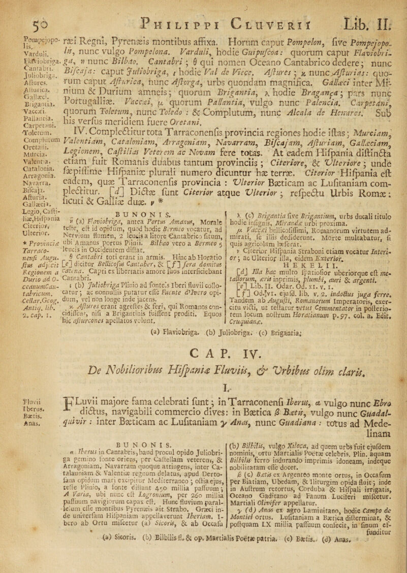 Rompejopo- 1 is. Varduli. Flaviobriga. Cantabri. Juliobriga. A inures. A Itu rica. 'Gallaeci. Brigantia. Vaccxi. Pallantia. Carpetani. 'Toletum. Complutum Oretani. Murcia. Valentia. Catalonia. Arra gonia. Navarra. Bifcaji. Afturia. Galitech. Legio, Cafti- bte, Hi ipania Citerior, Ulterior. * Provincia Tarraco¬ ri en ft Augu- Jl rn adjecit Regionem a Durio ad 0- ceanumCaii- tabricum. Cellar.Geog. Antiq. lib. 2 f> cap, i. rsd Regni, Pyrenisis montibus affixa. Horum caput Pampelon, five Pompejopo„ Its, nunc vulgo Pompelona. Varduli, hodie Guipufcoa: quorum caput Flavi obrim ga> » nunc Bilbito. Cantabri ; 8 qui nomen Oceano Cantabrico dedere; nunc Bifcaja: caput Juliobriga, g hodie Val de Viece. Aftures ; & nunc jAJlur i as: quo¬ rum caput Afturka, iiunc Aftorga. urbs quondam magnifica. Ga.U<ect inter Mi¬ nium & Durium amneis j quorum Brigantia, a hodie Braganca• pars nunc Poftugalliag. Vacari, j*’quorum Pallantia, vulgo nunc P alencia. Carpetani^ quorum Toletum., nunc ; & Complutum, nunc Alcala de Renares. Sub his verfiis meridiem fuere Oretani. ^ IV. Valent., ^ ±\nv>*i t jjij xnty sjjtur KJHUOieiciTri^ Legionem, Caftilias Veterem ac Novam fere totas. At eadem Hifpania diftindfa etiani fuit Romanis duabus tantum provinciis ; Citeriore, & Vlterior e; undo Cepiffime Hifpania: plurali numero dicuntur hse terrae. Citerior -Hifpania eft eadem, quae Tarraconenfis provincia : Vlterior Baeticam ac Lufitaniam com- plecHtur. V] Didiae flint Citerior atque Vlterior • refpedtu Urbis Romae; ficuti 6c Galliae duae, p # BUNON1S, « (a) Flaviobriga, antea Portui Amanus, Morale te!le} eft id opidum, quod hodie Bermeo vocatur, ad Nervium flumen, 2 leucis a litore Cantabrico litum, ubi Amanus portus Plinii. Bilbao vero a Bermeo 5 leucis in Occidentem diftat. 0 Cantabri toti erant in armis. Hinc ab Horatio D?! dicitur Bellicofus Cantaber, & domitus cataia. .Capti ex libertatis amore iuos interficiebant Cantabri. t (b) Juliobriga Plinio ad fontels iberi fluvii collo¬ catur ; ac nonnullis putatur die Fuente dUvero opi¬ dum, vel non longe inde jacens, _ x. Aftures erant agrefles & feri, qui Romanos con- cidiflenr, nifl a Brigantinis fuiflent proditi. Equos hic afturcones apellatos volunt. X (c) Brigantia five Brigantium, urbs ducali titulo hodie inflgnis, Miranda urbi proxima. Vaccdi^bellicofiflimi, Romanorum virtutem ad- miratij ie illis dediderunt. Morte multabatur, ft quis agricolam laeferat. v Citerior Hifpania Straboni etiam vocatur Interi- or\ ac Ulterior illa, eidem Exterior. H E K E L I I. C^J Illa hac multo lpatiofior uberiorque eft me¬ tallorum, aris inprimis, plumbi, auri & argenti. II. Odar. Od. xi. v. 1. Lf 3 Od.fvr. ejufd. lib. v, 2. indoSus juga ferre. Tandem. ab Augufti, P.omanorum Imperatoris, exer¬ citu vidi, ut teftatur vetus Commentator in pofterio- fem locum noftrum Horatianum p.p7, coi, a. Edit, Cruquiana. Pluvii Iberus. Baetis. Anas. (a) Flaviobriga. (b) Juliobriga. (c) Brigantia; C A P. IV. De Nobilioribus Hifptm# Fluviis7 & Vrbibus olim claris. I. TpLuvii majore fama celebrati fiunt ^ inTarraconenfi Iberus^ & vulgo nunc Ebm x didhis, navigabili commercio dives; in Baetica 0 B.etts, vulgo nunc Guadal» faivir : inter Baeticam ac Lufitaniam y Anas9 nunc Guadiana ; totus ad Mede- linam (D Bilbilis, vulgo Xiloca, ad quem urbs fuit ejufdem nominis, ortu Martialis Poette celebris. Plin. aquam Bilbilis ferro indurando imprimis idoneam, indeque nobilitatam efle docet. B (c) Bxtis ex Argenteo monte ortus, in Occafum perBiatiam, Ubedam, Stlliturgim opidafluit; inde in Auftrum retortus, Corduba & Hifpali irrigatis, Oceano Gaditano ad Fanum. Luciferi mifcetur. Martiali Olhifer appellatur. y (d) Anas ex agro Laminitano, hodie Campo de Montiel ortus. Lufttaniarn a Btetica difterminat, & poftquam LX millia pafluum confecit, in finum ef- BUNONI8. a Iberus in Cantabris,baud procul opido Juliobri¬ ga gemino fonte oriens, per Caftellam veterem, & Arragoniam, Navarram quoque attingens, inter Ca- talauniam & Valent ite regnum delatus, apud Derto- iam opidum mari excipitur Mediterraneo ; oftiaejus, tefte Plinio, a lonte diftant 450 millia pafluum; A Varia, ubi nunc eft Logronium, per 2do millia pafluum navigiorum capax eft. _ Hunc fluvium paral¬ ie ium eflepnontibus Pyrenteis ait Strabo. Grteci in¬ de univerfam Hifpaniam appellaverunt Iberiaiii* I- bero ab Ortu mifcetur (a) Sicoris, &. ab Occafu (a) Sicoris, (b) Bilbilis fl, & op. Martialis Poeta? patria, (c) Baftis.. (d) Anas, tundltur
