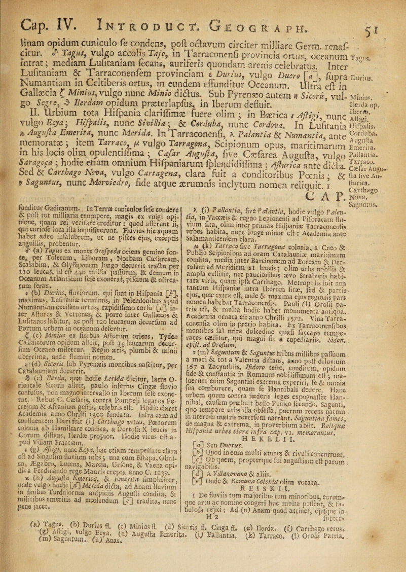 RAF H, Cap. rv. I NTRODUCT, G .E O G linam opidum cuniculo fe conciens, poft o&avum circiter miiliare Germ. rena£ citui. T Tagus, vuxgo accolis Tajo, in Tarraconenfi provincia ortus, oceanuni Ta<ms intrat; mediam Lulitamam lecans, auriferis quondam arenis celebratus. Inter ° Lufitaniam & Tarraconenfem provinciam g Durius, vulgo Duero [a) fupra Durus Numantiam in Celtiberis ortus, in eundem effunditur Oceanum. Ultra eft in  Gallaecia ( Minius, vulgo nunc Minio di&us. Sub Pyreneo autem n Sicoris vul- Minia, go Segre, -3- Ilerdam opidum prxterlapfus, in Iberum defluit. Ilerda op» II. Urbium tota Hifpania clariflimx fuere olim ; in Btetica / AftigL nunc 1«!?’ vulgo Ecya; Hifpahs, nunc Sivi Hi a • & nunc In Lufitania Hiifiis, *. Augufta Emerita, nunc Merida. InTarraconenfi, A Palantia & Numantia ante Corduba* memoratae; kem Tarraco, m vulgo Tarragona. Scipionum opus, maritimarumiSira. m his locis olim opulentiliima ; Augufta, five Csefarea Augufta, vulgo Pallantia. ; hodie etiam omnium Hifpaniarum Iplendidiffima; Afturka ante ditfta St? a Sed & Carthago Nova, vulgo Car tagena, clara fuit a conditoribus Poenis; &ftafiVeA? p Saguntus, nunc Morviedro, fide atque aerumnis inclytum nomen reliquit 1 C A funditur Gaditanum. In Terne cuniculos fefe condere & poft: tot militaria erumpere, magis ex vulgi opi¬ nione, quam rei veritate creditur; quod afferunt ii, qui curiole loca ifta inquifiverunt. Fluvius hic aquam habet adeo infalubrem, ut ne pilees eius, exceptis anguillis, probentur. <T (a) Tagus ex monte Orofpeda oriens gemino fon¬ te, per Toletum, Liboram , Norbam Ctefaream, Scalabim, & Qlyfliponem longo decurrit traftu per 110 leucas, id eft 440 millia pafluum, & demum in Oceanum Atlanticum fele exonerat, pilcium & cftrea- rum ferax. « (b) Durius, fluviorum, qui funt in Hifpania [_F], maximus, Lufitanise terminus, in Pelendonibus apud Numantiam excifam ortus, rapidiffimo cur fu (Vj in¬ ter Aftures & Vettones, & porro inter Gallicos & Lufitanos labitur, ac poft 120 leucarum decurlum ad Portum urbem in oceanum defertur. K (c) Minius ex finibus Afturum oriens, Tyden Callaicorum opidum alluit, poft 35 leucarum decur- fum Oceano mifcetur. Regio seris, plumbi & minii uberrima, unde flumini nomen. n {d) Sicoris fub Pyrenaeis montibus nafeitur, per Cataiauniam decurrit. 3- (e) Ilerda, quae hodie Lerida dicitur, latus O- tieotalc Sicoris alluit, paulo inferius Cing® fluvio conlufus^aon magno intervallo in »*£&££ , fader”C1Ha? rat. - Rebus C. Caelaris, contra Pomoeu 1 effatos Pe. _u. l.»: ^ D- s et nat. fturica. Carthago X. Nova. . Saguntus* „ ^ .(•) Pallantia^ live Palantia, hodie vulgo Talen- tia, in Vaccaeis & regno Legionenli ad Piforacam flu- vium fita,oltm inter primas Hilpanice Tarraconenfis urbes habita, nunc lon^e minor eft : Academia ante Salamanticenfem clara.“ f* A) Tarraco fiye Tarragona colonia, a Cneo & . Pubho Scipionibus ad oram Catalauni® maritimam concuta, meata inter Barcinonem ad Boream & Der- tofamad Meridiem xi leucis*, olim urbs nobilis & ampla exftitit, nec paucioribus aevo Strabonis habi-, tata viris, quam ipfa Carthago. Metropolis fuit non tantum Htfpanite intra Iberum fit®, fed & partis- ejus, quae extra eft, unde & maxima ejus regionis Pars nomen habebat Tarraconenfis. Pauli (\p Orofit pa¬ tria eft, & multa hodie habet monumenta antiqua* Academia ornata eft anno Chrifti 1570. vina Tarra- conenfia olim in pretio habita. Ex Tarraconenfibus montibus lal mira dulcedine quafi faccaro ternpe- ratus caeditur, qui magni fit a cupediariis. Sidon,. ejpiji. ad Orofium. r (m) Saguntum & Saguntus tribus millibus pafluum a man & tot a Valentia diftans, anno poft diluvium 'ftft a Zacynthiis, Ifidoro tefte, conditum, opidum nde & conflantia in Romanos nobiliflimum eft j ma¬ luerunt enim Saguntini extrema experiri, fe & omnia fua comburere, quam fe Hannibali dedere. Hanc ivt* no rvi /^.1,-1 i—A *- C.. 1 _ . 1 r. • rat. - Rebus C. Caelaris, contra Pompeji legatos Pe¬ trejum & Afranium geftis, celebris eft. ' Hodie claret Academia anno Chrifti 1300 fundata. Infra eam ad confluentem Iberi fuit (f) Carthago vetus, Poenorum colonia ab Hamilcare condita, a Dertofa X leucis in Corum diftans, Ilerdae propior. Hodie vicus eft a* pud Vtliam Franciam. i (g) dfiigi, nunc Ecya, hac etiam tempeftate clara eft ad Singulum fluvium urbs j. una cum EftapapObui- co, JEgabro, Lncena, Marcia, Urfone, & Vaena opi- dis a Ferdinando rege Mauris erepta anno C. 1239. 5t (h) Augufta Emerita, Qe Emerita fimpliciter. unde vulgo hodie [d] Merida dida, ad Anam fluvium m_ finibus Turdulorum_ aufpiciis Augufti condita, & militibus emeritis ad incolendum [e i tradita, nunc pene jacet. nibal, caufam praebuit bello Puni^Q fecundo. Sagunti, quo tempore urbs illa obfefla, puerum recens natum m uterum matris reverfum narrant, Saguntina fames, de magna & extrema,_ in proverbium abiit. Reliqua Hijpania urbes clara infra cap. vi. memorantur. __ hekhlii. ! aj Seu Duerus. K3 i-aeum multi amnes & rivuli concurrunt, [c] Ob quem, propterque fui anguftiam eft paruai navigabilis. A ViUanovano & aliis. Unde & Romana Colonia olim vocata. R E I s K I I. 1 De fluviis tum majoribus tum minoribus, eorum.* que ortu ac nomine congeri huc multa polient, & fa- bulofa rejici; Ad (n) Anam quod attinet, ejulque in fi 2 fub ter [e ^r^AHiBl^nbr'-?^ <c> fl- (<t) Sicoris fl. Cinga 3. (el Ilerda. (0 Carthago vetas g 3 EmertK- ^ PaIlilli™- A» Tarraco/ (!) OroSi Patria