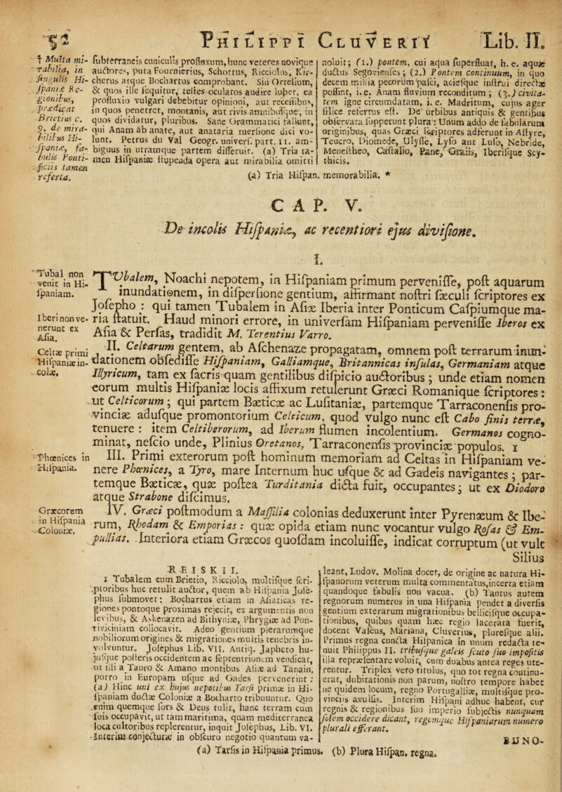 • f* * % - , .~d - . — . —«I . rHILIPPt C-LUVERlf f Multa mi¬ rabilia, in c fingulis Hi- /panici? Re¬ gionibus, prxdicat B ricti us c. p. de mira¬ bilibus Hi- fpanUj fa¬ bulis Fonti- ;-.fictis tamen referta. fubterraneis cuniculis profluxum,hunc veteres novique auftores, puta Fournierius, Schottus, Ricciolus, Kir- cherus atque Bochartus comprobant. Sin Orteiium, & quos ille fequkur, teites-oculatos audire lu^et, ea profluxio vulgari debebitur opinioni, aut receflibus, in quos penetret, montanis, aut rivis amriibuTqne, in quos dividatur, pluribus. Sane Grammatici rallunt, qui Anam ab anate, aut anataria raerlione dici vo¬ lunt. Petrus du Val Geogr.univerf.part.il. am¬ biguus in utramque partem difleruit. (a) Tria ta¬ men Hifpanise llypeada opera aut mirabilia omitti 'Lib. II. noluit; (i.) pontem, cui aqua fuperfluat, h.e. aqua» duflus Segovienies *, (2.) Pontem continuum, in quo decem miHia pecorum‘pafci, aciefque inftrui directse poflint, i, e. Anam fluvium reconditum ; (3J civita¬ tem igne circumdatam, i. e. Madritum, cujus ager illice refertus efl. De urbibus antiquis & gentibus obferyaca lu-ppetunt plura1: Unum addo de fabularum originibus, quas Graeci liiriptores adferunt in Aflyre, 'Teucro, Diomede, Ulyfle, Lyfo aut Lulo, Nebride, Meneltheo, Caftalio, Pane, Gratis, Iberifque Scy¬ thicis. (a) Tria Hiipan. memorabilia. Tubal non venit in Hi- fpaniam. Iberi non ve¬ nerunt ex Afia. Cehae primi H i fpaniae in¬ colas. ■phoenices in Hiipania. Grjecorum in Hifpania Coloniae, C A P. V. De incolis Htfpani&y ac reccntiori ejus divijione. I. H^Vbalem, Noachi nepotem, m Hifpaniam primum pervenifle, poft aquarum muridationem, in difperfione gentium, affirmant noftri fxculi fcriptores ex Joiepho : qui tamen Xubalem in Afe Iberia inter Ponticum Cafplumque ma- r.ia „ UJ5* *?Y.nor* errore, in univerfam Hifpaniam pervenifle Iberos ex Alia &c Perias, tradidit M, Terentius Varro, II. Celtarum gentem, ab Afchenaze propagatam, omnem poft terrarum mun¬ dationem obiediiie hlijfaniam, Galhamque, Britannicas infulas, Germaniam atque Illyricum, tam ex lacris quam gentilibus difpicio audloribus; unde etiam nomen •eorum multis Hifpanix locis affixum retulerunt Graeci Romanique fcriptores • ut Celticorum; qui partem Baeticae ac Lufitanisc, partemque Tarraconenfis pro¬ vinciae adulque promontorium Celticum, quod vulgo nunc eft Cabo finis terra: tenuere : item Celtiberorum, ad Ibcrum flumen incolentium. Germanos cogno¬ minat, nelcio unde, Plinius Oretanos, Tarraconenfis provinciae populos. 1 III. Primi exterorum poft hominum memoriam ad Celtas'in Hifpaniam ve¬ nere Phoenices, a Tyro, mare Internum huc ufque & ad Gadeis navigantes * par¬ temque Baeticae, quae poftea Turditania di£ta fuit, occupantes3 ut ex Diodoro atque Strabone difcimus. IV. Grceci poftmodum a Mafiliia colonias deduxerunt inter Pyrenaeum & Ibe- rum, Rjjodam; <$c Em/orias: quae opida etiam nunc vocantur vulgo Bgfas & Em- /ulhas. Interiora etiam Graecos quofdam incoluifTe, indicat corruptum (ut vult Silius H E I S K I I. 1 Tubalem cum Rrietio, Ricciolo, multifque fcrl- '.ptoribus huc retulit audor, quem -ab Hifpania Jule- phus lubmovct: Bochartus etiam in Aiiaticas re¬ giones pontoque proximas rejecit, ex argumentis non lodbus, & Askenazen ad Bithyniae, Phrygiae ad Poh- tiviciniam collocavit. Adeo gentium plerarumque mobiliorum origines St migrationes multis tenebris in¬ volvuntur. jolephus Lib. VII. Antiq. Japheto hu- julque pofleris occidentem ac feptentriontm vendicar, ut illi a Tauro & Amano montibus Aliae ad Tanain, porro in Europam ufque ad Gades pervenerint: (n) Hinc uni ex hujus nepotil m Tarfi prima: in Bi- lpaniam dudlse Coloniae a Bocharto tribuuntur. Quo enim quemque fors & Deus tulit, hanc terram cum Tuis occupavit,ut tammaritima, quam mediterranea loca cultoribus replerentur, inquit Jolephus, Lib. VI - Interitu conjectura; in obfcuro negotio quantum ^ leant, Ltidov. Molina docet, de origine ac natura Hi- fpanorum veterum multa commentatus,incerta etiam quandoque fabulis non vacua, (b) Tantus autem regnorum numerus in una Hiipania pendet a diverlis gentium exterarum migrationibus bellicilque occupa¬ tionibus, quibus quam haec regio lacerata fuerit, docenc Valeus, Mariana, Cluverius, plurelque alii. Primus regna cunfta Hiipanica in unum redafta te¬ nuit Philippus II. tribufue galeis fcuto juo impojitis illa repraflentare voluit, cum duabus antea reges ute¬ rentur. Triplex vero titulus, quo tot regna continu¬ erat, dubitationis non parum, noflro tempore habet ne quidem locum, regno Ponugaliite, multidque pro¬ vinciis avulfls. Interim Hifpani adhuc habent, cur regnis & regionibus fuo imperio fu bj efl is nunquam flem occidere dicant, regemque Hifvani arum numero plurali e ferant, 8BNO- va (a) Tarfis in Hifpania primus, (b) Plura Hifpan, regng