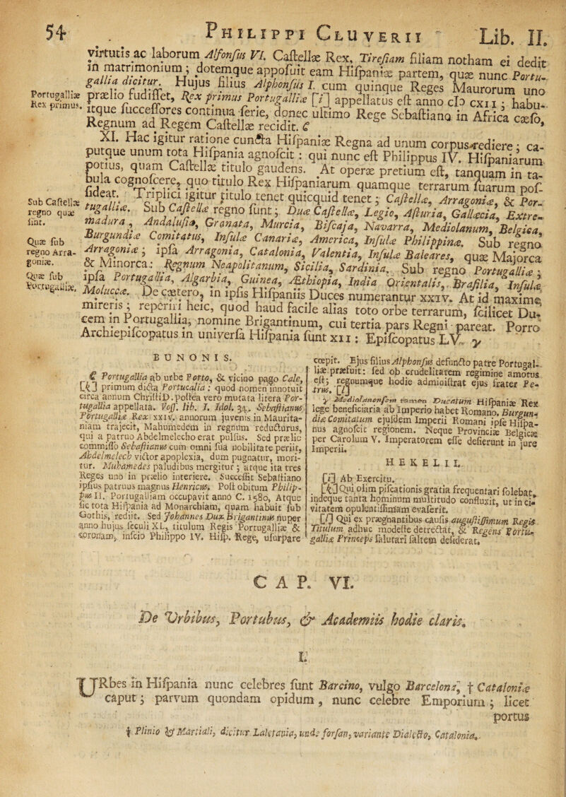 Portug-alli* Kck primus, Sub Caftellae regno quae line. Quas fub regno Arra- goniae. Quas fub • Irtutis.ac laborum\ Alfonfus VI. Caftellx Rex. Tirejiam filiam notham ei dedit in matrimoimmi; dotemque appofuit eam Hifpantae partem, qua nunc Portu, galha dicitur Hujus filius Alphonfiu I. cum quinque Reges Maurorum uno proelio .uuiffet, %ex primus Portugallia [»J appellatus eft anno clo cxn • habu* i que fuccef.ores continua fent, donec ultimo Rege Sebaftiana in Africa caelo Regnum ad Regem Caftellie recidit, tf KI0‘ XI. Hac igitur ratione cunfta Hifpanix Regna ad unum corpus-rediere • ca- putque unum tota Hifpania agnofeit: qui nunc eft Philippus iV. Hifpaniarum potius, quam Caftell®titulo gaudens. At operae pretium eft, tanquam in ta fidlar^T -q,;!0 U™ ^ Rex HlfP?-niarum. quamque terrarum ?uarum pof- Zef. Tc!?‘P igl„tur ptt»Io tenet quicquid tenet; Caji dia. An agonia, & Per. tugallia. Sub>Caftella regno funt; Dua Caji olla. Legio, Afturia, GalUeia Extre. Tjfar Ad*¥1*' Murcia, Bifcaja, Navarra, Mediolanum, Belgica, Burgundia Comitatu,, Infula Canaria, America, Infula Philippina. Sub regno trSm* ; lp£a Arra&T^ c^onia Valentia, Infula Baleares, qux Maiorca & Mworcz; Regnum Neajohtanum, Sicilia, Sardinia. Sub regno Portu?allia • [Pf3 Port9gaiiia, Algarbia, Gumea, sEthiopia, India Orientalis, '. Brafilia/'Infula De <i?t.e1ro; ln ‘P& Hifpaniis Duces numerantur xxiv. At id maxime; nc-iis, repe, in heic, quod haud facile alias toto orbe terrarum, fcilicet Du- cem in Pcrtugaliia, nomine Brigantinum, cui tertia pars Regni pareat. porro Archiepifcopatus in umrala Hilpania funt xi i; Epifcopatus L\A y B U N O N I S. r;*n ^ortugaUia ab urbe Porto, & vicino pago Cale, L4j primum di&a Portucalfd: quod nornen'innotuit circa annum ChriftiD.poliea vero mutata litera P or¬ tugaUia appellata. Voff. lib. J. Idol. 34. Sebnftianm TortugaUU Fex xxiv. annorum juvenis in Maurita¬ niam trajecit, Mahumedem in regnum redudurus, qui a patruo Abdelmelecho erat pulfus. Sed pr te lio commiflo Sebafiianus cum omni fua nobilitate periit, Ahdelmelech vidor apoplexia, dum pugnatur, mori¬ tur. Muhamedes paludibus mergitur; atque ita tres Reges uno in praelio interiere. Succeffit SebalHano ipfius patruus magnus He uricus. Poli obitum Philip - Pw II. PortugaUiam occupavit anno C. 1580, Atque bc tota Hifpania ad Monarchiam, quam habuit fub Gothis, rediit. ^ Sed Johannes Dux Brigantinm nuper anno hujus feculi XL, titulum Regis Portugallice &: «Prpnrana, infeio Philippo IV. Hifp, Rege, ufurpare coepit. Ejus filius Alphonfyi defundo patre Portu^al- h* praefuit: fed ob crudelitatem regimine amotus eft; regnumque hodie admioiftrat ejus frater Pe¬ trus, {TJ J ' y M-edietldncnfo*» «men DuctitUm Hifpanise Rex tege beneficiaria ab Imperio habet Romano. Buram* di£ Comitatum ejuldem Imperii Romani ipfeHflpa- nus agnofeit regionem. Neque Provincia Belgicas per Carolum Y. Imperatorem effe defierunt in ture Imperii. * 1 HEKBLH f i] Ab Exercitu. 4]Qiiiolim pifcationis gratia frequentari folebat indeque tanta hominum multitudo confluxit ut in ci¬ vitatem qpulentiffimam evaferit, [/] Qui ex praegnantibus caufis augufliffimum Regis- Titulum adhuc modefte detredat, & Regens Foria* galli# Princeps falurarl faltem defiderat. CAR VI. De Urbibus, Portubus, & Academus hodie claris* 1: TTRbes in Hilpania nunc celebres funt Barcino, vulgo Barcelons, f Catatonice caput 3 parvum quondam opi dum 3 nunc celebre Emporium; licet portus f Plinio y Martiali, didtuvLakmia, undeforfan, variante Diale fo, CataJoma