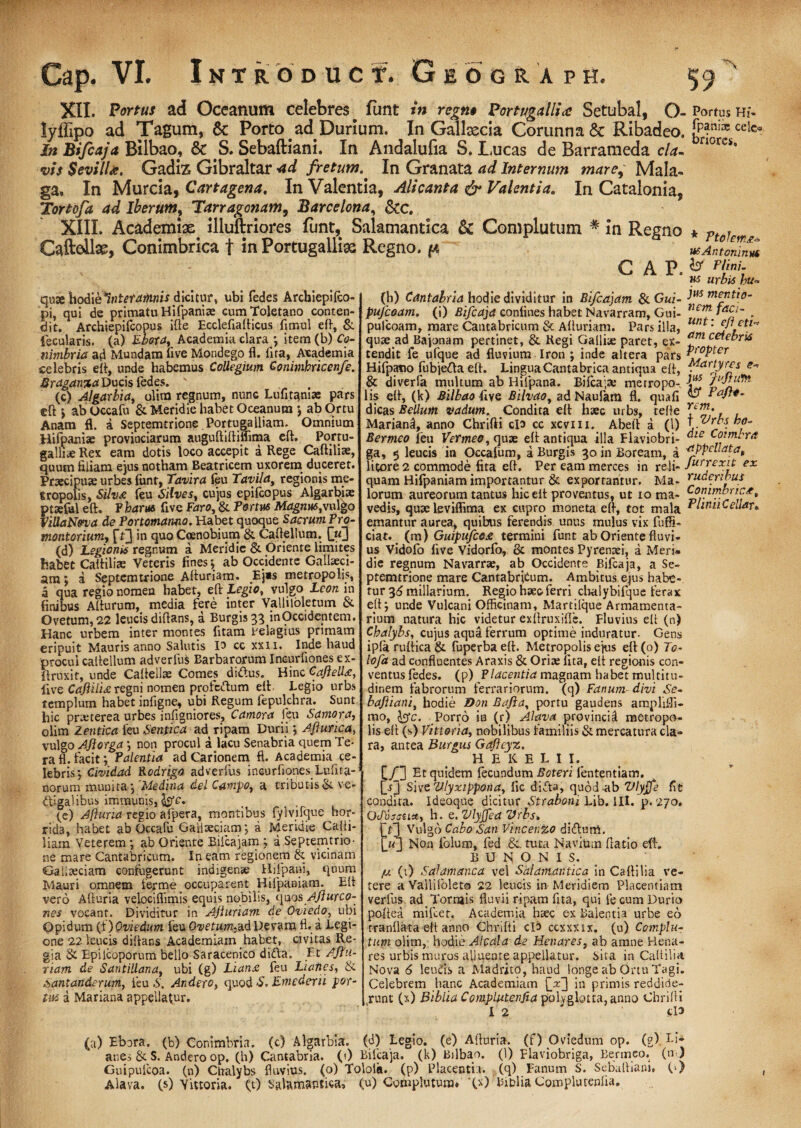 XII. Portus ad Oceanum celebres. fimt in regn» Portygalli<e Setubal, O-Portus m- lyffipo ad Tagum, & Porto ad Durium. In Gallaecia Corunna6c Ribadeo. ccte- Jn Bifcaja Bilbao, & S. Sebaftiani. In Andalufia S. Lucas de Barrameda cla- norcs* vis SevilU. Gadiz Gibraltar -ad fretum.^ In Granata ad Internum mare9 Mala- ga. In Murcia, Cartagena. InValentia, Ali canta & Valentia. In Catalonia, Tortofa ad Iberum, Tarragcnam, Barce lena, Scc. XIII. Academia^ illuftriores funt,, Salamantica & Complutum # in Regno * ptojem Caftell3g, Conimbrica t In Portugalliae Regno, p usAinomn^ CAP> Plr: us urbis hu~ quse hodiefintetafnnis dicitur, ubi fedes Arcbiepifco- pi, qui de primatu Hifpani* cum Toletano conten¬ dit. Archiepifcopus ifte Ecclefiafticus fimul eft, & fecularis. (a) Ebora, Academia clara ; item(b)G?- tiimbria ad Mundam live Mondego fl. fit a, Academia selebris eff, unde habemus Collegium Gonimbncenfe. 8ragan%aVucis fedes. \ (c) Algarbia, olira regnum, nunc Lufitam* pars eft i ab Occafu & Meridie habet Oceanum ; ab Ortu Anam fl. i Septemtrionc Portugalliam. Omnium Hifpani* provinciarum auguftiftiffima eft. Portu- galli* Rex eam dotis loco accepit a Rege Caftilite, tjuum filiam ejus notham Beatricem uxorem duceret. Praecipuae urbes funt, Tavira feu Tavila, regionis me¬ tropolis, Silva feu Silves, cujus epifeopus Algarbi* ptseful eft. F haras five Faro, & Portus Magnus,vulgo VillaN&va de Por tornantia. Habet quoque Sacrum Pro- montorium, ft3 *n ftuo Coenobium & Caftellum. (d) Legionis regnum a Meridie & Oriente limites habet Caltiliae Veteris fines \ ab Occidente Gallaeci- am: a Septemtxione Afturiam. Ej»s metropolis, a qua regio nomen habet, eft Legio, vulgo Leon in finibus Alturum, media fere inter Valliloletum & Ovetum, 22 leucis diftans, a Burgis 33 inOccideptem. Hanc urbem inter montes fitam belagius prunam eripuit Mauris anno Salutis io cc xxn. Inde haud proculcaitellum adverfus Barbarorum Incurfiones ex- ftruxit, unde Caftell* Comes didus. Hinc CafielU, iive CafiilU regni nomen profccftum elt Legio urbs templum habet infigne, ubi Regum fepulchra. Sunt hic pneterea urbes infigniores, Camora feu Saniora, olim Zentica feu Sentica ad ripam Durii ; Aflunca, vulgo AJlorga ; non procul a lacu Senabria quem Te- rafl. facit; Palentia ad Carionem fl. Academia ce¬ lebris; Cividad Rodrigo adverfus incurfiones Luiita- norum munita; 'Medina dei Campo, a tributis & ve¬ ctigalibus immunis, fcfb. (e) Afturia regio afpera, montibus fylvifque hor* rida, habet ab Occafu Gallaeciam; a Meridie Calti- liam Veterem; ab Oriente Bifcajam ; a Septemtrio- ne mare Cantabricum. In eam regionem & vicinam Gallaeciam confugerunt indigenae Hifpani, quum Mauri omnem ferme occuparent Hilpaniam. Eft vero Afturia velociflimis equis nobilis, quos Ajlurco- nes vocant. Dividitur in Afiuriam de Oviedo, ubi Opidum (f) Qviedum feu Ovetum- ad Devam fl. a Legi¬ one 22 leucis diftans Academiam habet, civitas Re¬ gia & Epilcoporum bello Saracenico didta. Et Ajtn- riam de Santillana, ubi (g) Liana feu Liatics, & Santanderum, feu .S. Andero, quod S. Emedeni por¬ tus d Mariana appellatur. (b) Cantabria hodie dividitur in Bifcajam &Gui- pufcoam. (i) Bifcaja confines habet Navarram, Gui- pulcoam, mare Cantabricum §c Afturiam. Pars illa, quse ad Bajonam pertinet, & Regi Galli* paret, ex¬ tendit fe ufque ad fluvium Iron ; inde altera pars Hifpatio fubjefta eft. LinguaCantabrica antiqua eft, & diverfa multum ab Hifpana. Bifcaja; metropo¬ lis eft, (k) Bilbaoiive Bilvao, adNaufam fl. quafi dicas Bellum toadurn. Condita eft haec urbs, teffe Mariand, anno Chrifti clo cc xcvm. Abeft a (1) Bermeo leu Vermeo, quae eft antiqua illa Flaviobri- ga, 5 leucis in Occafum, a Burgis 30 in Boream, d litore 2 commode fita eft. Per eam merces in reli¬ quam Hifpaniam importantur & exportantur. Ma¬ lorum aureorum tantus hic elt proventus, ut 10 ma- vedis, quae leviffima ex cupro moneta eft, tot mala emantur aurea, quibus ferendis unus mulus vix fuffi» ciat. (m) Guipufcost termini funt ab Oriente fluvi¬ us Vidofo five Vidorfo, & montes Pyrenaei, d Meri» die regnum Navarrae, ab Occidente Bifcaja, a Se- ptemtrione mare Cantabridum. Ambitus ejus habe¬ tur 36 miliarium. Regio haec ferri chalybifque ferax elt; unde Vulcani Officinam, Martilque Armamenta¬ rium natura hic videtur exftruxifle. Fluvius eft (n) Chalybs, cujus aqua ferrum optime induratur- Gens ip(aruftica& fuperbaeft. Metropolis ejus eft(o) To- lofa ad confluentes Araxis & Ori* fita, elt regionis con¬ ventus fedes. (p) Placentia magnam habet multitu¬ dinem fabrorum ferrariorum, (q) Fanum divi Se¬ baftiani, hodie Don Bafia, portu gaudens amphffi- mo, &c. Porro in (r) Alava provincid metropo¬ lis eft (s) Vitiaria, nobilibus familiis & mercatura cla¬ ra, antea Burgus Gafleyz. H E K E L I I. jus mentio¬ nem faci¬ unt: effeti- dm ceiebris propter Martyres e* jus Jujhm & Paftt- rem. f Vrbs ho¬ die Coimbra appellata, fur rexit ex ruderibus Conimbricse, PliniiCellan [/3 Et quidem fecundum Boteri lententiam. [-0 Sive Vlyxippona, fle difta, quod-ab Vlyjfe fit condita. Ideoque dicitur Straboni Lib. III. p. 270. OtDjssnuy h. Q.VlyfJea Vrbs* [/3 Vulgo Cabo San Vincenzo diftum. Iu] Non folum, fed &. tuta Navium ftatio eft. B U N O N I S. /u (t) S alam anca vel Salamantica in Caftilia ve- tere a Vallifoleta 22 leucis in Meridiem Placentiam verfus ad Tornais fluvii ripam fita, qui le cum Durio poftea mifcet. Academia h*c ex Balentia urbe eo rranflata eft anno Chrifti cld ccxxxix. (u) Complu¬ tum olim,. hodie AI cala de Henares, ab amne Hena- res urbis muros alluente appellatur. Sita in Caltilia Nova 6 leuds a Madrito, haud longe ab Ortu Tagi. Celebrem hanc Academiam [x~] in primis reddide¬ runt (x) Biblia CompLutenfia polyglotta,anno Chrifti I 2 ' |Cl9 (a) Ebora. (b) Conimbria. (c) Algarbia. (d) Legio, (e) Afturia. (f) Ovtedum op. (g).I-i- anes & S. Andero op. (h) Cantabria, (t) Bifcaja. (k) Bilbao. (1) Flaviobnga, Bermeo. (n ) Guipufcoa. (n) Clralybs fluvius, (o) Toloia. (p) Placentia, (q) Fanum S. Sebaftiani. 0) Alava. (s) Yinoria. C0 Salamantica, (u) Complutum. ‘CO Biblia Complutenlia.
