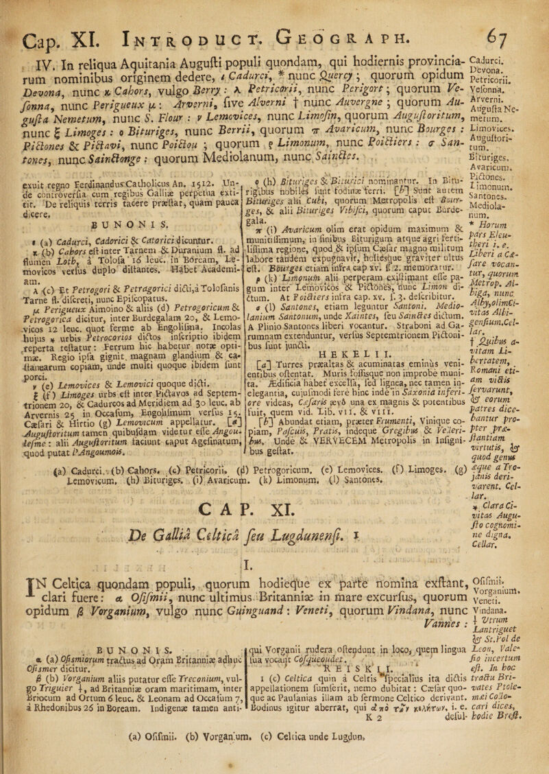 IV. In reliqua Aquitania Augufti populi quondam, qui hodiernis provincia- rum nominibus originem dedere, / Cadurci, # nunc Qaercy ; quorum opidum Devona, nunc n Cakors, vulgo Berry : K Petricorii, nunc Pcrigort; quorum Ve- fonna, nunc Perigueux p: Arverni, five Alverni f nunc Auvergne ; quorum Au- gufta Nemetum, nunc i'. Flour : v Lemovices, nunc Limofin, quorum Auguftoritum, nunc f Limoges : o Bituriges, nunc Berrii, quorum or Avaricum, nunc Bourges : Pithmes & Pictavi, nunc Poitlou ; quorum ? Limonum, nunc Poitiiers : 7 San¬ tones, nunc SainSiongequorum Mediolanum, nunc.SiinBes. exuit regno Ferdinandus'Catholicus An. 1512. Un¬ de comroverfia cum regibus Galliae perpetua exti- tit. De reliquis terris tacere prteftat, quam pauca dicere. B U N O N I S. « (a) Cadurci, Cadorici&L Calorici dicuntur. r (b) Cabors eft inter Tarnem & Duranium fl. ad flumen Lotb, a Tolofai6 leuc. in Boream, Le- movicos verius duplo diltantes. Habet Academi- RtI\*<c) Et Petrogori & Petragorici di<fci,aTolofanis Tarne fl. dilcreti, nunc Epilcopatus. ix Perigueux Aimoino & aliis (d) Petrogoncum & Tetrogorica dicitur, inter Burdegalam 20, & Lemo- vicos 12 leuc. quot ferme ab Engolifma. Incolas hujus urbis Petrocorios diftos inlcriptio ibidem reperta teftatur t Ferrum hic habetur notae opti¬ mae. Regio ipfa gignit, magnam glandium & ca- (lanearum copiam, unde multi quoque ibidem funt porci. . . .... i y (e) Lemovices & Lemovici quoque dictt. | (f) Limoges urbs eft inter Pibtavos ad Septem- trionem 20, & Cadurcos ad Meridiem ad 30 leuc. ab Arvernis 25 in Occafum, Engoli.imum verfus 15. Caefari & Hirtio (g) Lemovicum appellatur. [>J Auguftoritum tamen quibufdam videtur efte Angou- iefme : alii Auguftoritum laciunt caput Ageftnatum, quod putat PAngoumois. 0 (h) Bituriges Si Biturici nominantur. In Bitu¬ rigibus nobiles lunt fodinas ferri. [b~] Sunt autem Bituriges alii Cubi, quorum Metropolis eft Bour- ges, & alii Bituriges Vikifci, quorum caput Bdrde- gala. - ' 3r (i) Avaricum olim erat opidum maximum & munitiflimum,-An finibus Biturigum atque agri lerti- liffima regione, quod & ipfum C^elar magno militum labore tandem expugnavit, hdtesque graviter ultus eft. Bourges etiam infra cap xvl £ 2. memoratur. p (k) Limonum alii perperam exiftimant elfe pa¬ gum inter Lemovicos & Titiones, tiunc Liinon di- ttum. At Pcifiiers infra cap. xv. 1. 3. delcribitur. a (1) Santones, etiam leguntur Santoni. Medio¬ lanium Santonum, unde Xdintes, feu SainBes ditium. A Plinio Santones liberi vocantur. Straboni ad Ga- irumnam extenduntur, verfus Septemtrionem Pittoni- i bus funt juntli. H E K E L I I. [^3 Turres praealtas & acuminatas eminus veni¬ entibus oftentat. Muris foflisque non improbe muni¬ ta. iEdificia habet excelfa, led lignea, nec tamen in¬ elegantia, cujufmodi fere hinc inde‘in Saxonia inferi¬ ore videas, Cafaris aev& una ex magnis & potentibus fuit, quem vid. Xib. vii. & vili. [F] Abundat etiam, praeter Frumenti, Vinique co¬ piam, Pafcuis, Pratis, indeque Gregibus & Velleri¬ bus, Unde & VERVECEM Metropolis in Infigni- bus geftat. (a) Cadurci, (b) Cahors. (c) Petricorii» (fl) Petrogoricum. (e) Lemovices, (f) Limoges. (g) Lemovicum, (h) Bituriges. . (i) Avaricum, (k) Limonum. (1) Santones. C A P. XI. De Gallia Celtica feu Lugdunenfi. 1. *. * i ' . ...... 1. . .. • i f-1 ‘ . 1. , ' - • * I. TN Celtica quondam populi, quorum hodieque ex parte nomina exflant, clari fuere: a Ofifmii, nunc ultimus Britanniae in mare excurfus, quorum opidum /3 Vorganium, vulgo nunc Guinguand: Veneti, quorum Vindana, nunc Vannes : Cadurci. Devona. Petricorii. Velonna. Arverni. Augufta Ne¬ metum. Limovices. Auguftori¬ tum. Bituriges, Avaricum. Piiftones. limonum. Santones. Mediola¬ num. * Horum pars Eleu¬ theri i. e. Liberi a C£- fare vocan¬ tur, quorum. Metrop. Al- biga, nunc Alby,olim€i- vitas Albi- genfium.Cel- lar. f 2uibus a- vitam Li- bertateni, Romani eti¬ am vi Piis fervarunt, «fo* eorum patres dice¬ bantur pro¬ pter pr£- ftantiam virtutis, fo* quod genus £que a Tro¬ janis deri¬ varent. Cei- lar. * Clara Ci¬ vitas Augu- fto cognomi¬ ne digna„ CeUar. BUNONIS. «, (a) Ofismiorum tradlus ad Oram Britanniae adhuc Cfismer dicitur. /8 (b) Vorganium aliis putatur efte Treconium, vul¬ go Triguier f, ad Britanniae oram maritimam, inter Brbcum ad Ortum 6 leuc. & Leonam ad Occafum 7, i Rhedonibus 26 in Boream. Indigenae tamen anti¬ qui Vorganii rudera oftendunt in loco, quem lingua fua vocant Cofqueoudei. ' w R EIS K II. / 1 (c) Celtica quin i Celtis fpecialius ita diftis appellationem fumferit, nemo dubitat: Ctefarquo¬ que ac Paufanias illam ab termone Celtico derivant. Bodinus igitur aberrat, qui a no itArttuv* i- e- K 2 deful- Ofifmii. Vorganium. Veneti. Vindana. f Utrum Lantriguet fo* St.Pol de Leon, Vale* fio incertum eft. Jn boc trattu Eri¬ vat es Ptole- m£i Collo¬ cari dices, hodie Brcft, (a) Ofifmii. (b) Vorganium. (c) Celtica unde Lugdum