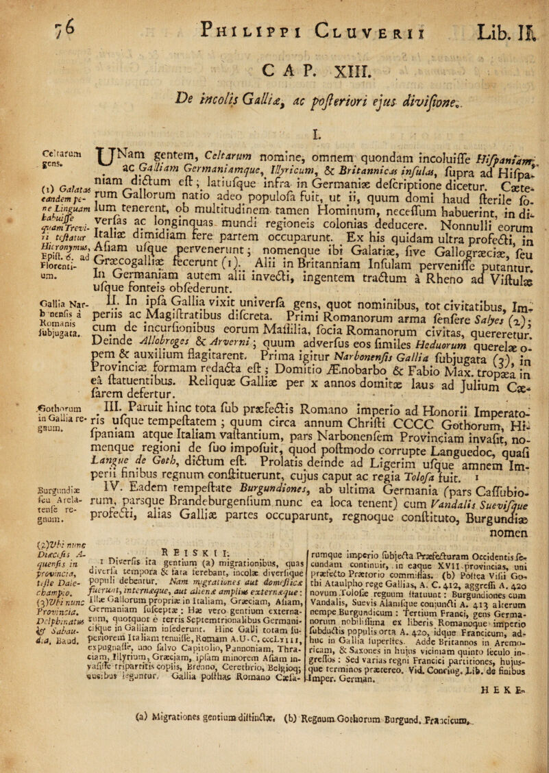 C A P. XIII. De incolis Gallia* ac pofteriori ejus divijionec Celtarum . gens. (i) Galatas eandem pe- ne Linguam bahuijfe cptam Trevi- ri tc/iatur Hieronymus, Epift. t5. ad Florenti¬ um. Gallia Nar¬ is neniis a Xomanis iubjugata. .Gothorum in Gallia re* gaum» Burgundite feu A rela- tenfe re¬ gnum . {2)Vb: nune Dista fit s A- que rtfis in provincia^ ttjie Daie- cbampio, {cfVbi nunc 'Provincia, Delphin atus fcf Sabau- d,a, Eaud. ^JNam gentem, Celtarum nomine, omnem quondam lncoluifTe Bifpamhm . ZCGailiam Germani amque^ IllyricumT & Britannicas infulas, fupra ad Hifoa* mam didrum eft lati ulque infra in Germaniae deferiptione dicetur. Cxte- rum Gallorum natio adeo, populofa fuit, ut ii, quum domi haud fterile fb- lum tenerent, ob multitudinem tamen Hominum, neceftum habuerint, m di* verlas ac longinquas, mundi regioneis colonias deducere. Nonnulli eorum italiae dimidiam tere partem occuparunt. Ex his quidam ultra profe&i in Atiam ulque pervenerunt j nomenque ibi Galatiae, five Gallogneciae, feu Graecogalliae recerunt(i).. .Alii in Britanniam Infulam perveniffe putantur. In Germaniam autem alii inve&i, ingentem trabum a Rheno ad Viftufe ulque fonreis obfederunt. .' In *Pfa Gallia vixit umverfa gens, quot nominibus, tot civitatibus, Im- perns ac Magiftratibus difcreta. Primi Romanorum arma fenfere Salyes (z)» cum de lncuruombus eorum Mailiiia, (ocia Romanorum civitas, quereretur Deinde Allobroges &Arverni■ quum adverfus eos fimiles He duorum querelae oi pem & auxilium flagitarent. Prima igitur Narbonenfis Gallia fubiugata (o) in Provincia: formam reda&a eft j Domitio fF.nobarbo & Fabio Max. tropjel in ea ltatuentibus. Reliquae Galliae per x annos domitae laus ad Tulium CV« larem defertur. * J ^ . Hh Paruit hinc tota fiib praefedfis Romano imperio ad Honorii Imperato¬ ris ulque tempeftatem ; quum circa annum Chrifti CCCC Gothorum Hi* lpaniam atque Italiam vallantium, pars Narbonenfem Provinciam invaftt, no¬ menque legioni de luo impoluit, quod poftmodo corrupte Eanguedoc ciuafi Lanjrue de Gotb, di&um eft. Prolatis deinde ad Ligerim ufque amnem Im¬ perii hmbus regnum conftituerunt, cujus caput ac regia Tolofa fuit. 1 IV. Eadem rempeftate Burgundiones, ab ultima Germania (pars CalTubio- runi, parsque Brandeburgenfium, nunc ea loca tenent) cum Vandalis Suevifque protecti, alias Galliae partes occuparunt, regnoque conftituto, Burgundise nomen REIHII; i DiVcrHs ita gentium (a) migrationibus, quas divtria tempora & tara terebant, incolx diverfique populi debentur. Nam migrationes aut domcflicx fuerunt, internstque, aut aliena amplius externaque: Illte Gallorum propriie in Italiam, Graeciam, Aliam, Germaniam Iuleeptas; Hte vero gentium externa¬ rum, quotquot e terris Septemtrionalibus Germani¬ ci in Galliam infederunt. Hinc GaUi totam lu- penorem Italiam tenuille,Romam A.U-C. cccLxui, expugnafie, uno falvo Capitolio, Pannoniam, Thra¬ ciam, Illyrium,Graeciam,. iplam minorem Atiam m- vafitre tripartitis copiis, Brenno, Cerethrio, Belgioqj j «usibus leguntur, Gallia pollhas Romano Csefa- J rumque imperio fubjefta Pr3efefturam Occidentis le- eundam continuit,, in eaque XVII provincias, uni praefetto Praetorio commifias. (b) Poltea Villi Go¬ thi Ataulpho rege Gallias, A. C. 412, aggrefli A. 420 novum Tolofse . regnum Itatuunt: Burgundiones cum Vandalis, Suevis Alamlque conjunfti A. 413 alterum nempe Burgtjndicum : Tertium Franci, gens Germa¬ norum nobiliilima ex liberis Romanoque-imperio lubdudtis populis orta A. 420, idque Francicum, ad¬ huc in Gallia iuperltes. Adde Britannos in Aremo¬ ricam, ScSaxones in hujus viciniam quinto leculo in» greHos: Sed varias regni Francici partitiones, hujus- que terrninos praetereo. Vid. Conring. ,Lib. de finibus Imper. German. H E K E« (a) Migrationes gentiumdiifind^. (b) Regnum Gothorum -Burgund. .Francicum,..