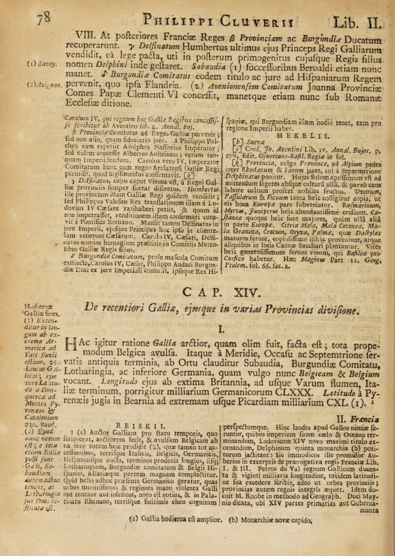 ■ (2 )Avignon Philippi Gluverii Lib. 11 VIII. At pofreriores Franclas Reges /2 Provinciam ac Burgundii Ducatum recuperarunt, y Delfinatum Humbertus ultimus ejus Princeps Regi Galliarum vendidit, ea Jege paaa, uti in pofterum primogenitus cujufque Regis filius nomen Delphini inde geftaret. Sabaudia (i) fuccefforibus Beroaldi etiam nunc manet.^ o Burgundii Comitatus eodem titulo ac jure ad Hifpaniarum Regem pervenit, quo lpia Flandria. (z) Avenionenfem Comitatum joanna Provincise Comes 1 apac Clementi VI conceflit, manetque etiam nunc fub Romani iiccleiias ditione. ■Caroluml V, qui regnum boc Gallia Regibus coticcjjif- Je Jcnbitur ab Aventino lib. 4. Annal. Boj. /? 1 rovincia Comitatus ad Reges Galliae pervenit 5 fed non alio, quam fiduciario jure. A Philippo Pul¬ chro eam repetiit Adolphus Naflovius Imperator} {ed eidem concefiit Albertus Auliriacus j verum tan- quam Imperii teudum. Carolus vero IV, imperator Comitatum hunc cum regno Arelatenli Galli® Re°i. permifir, quod Sigifmundus confirmavit. £43 y DAfinatus, cujus caput Vienna eft, a Regni Gal- lue provinciis lemper fuerat dilcretus. Humbertus ille provinciam illam Galiise Regi quidem vendidit; led Philippus Valefius Rex tranllationem illam a Lu- dovico IV Caelare rauhaberi petiit, & quum id non impetrafier, venditionem illam confirmari cura¬ vit a Pontifice Romano. Manfit tamen Delfinatus in inre Imperii, ejufque Principes hoc ipfo in cliente¬ lam venerunt Ctefarum. Carolo IV, Caefari, Delfi- natus nomine homagium praeltitit in Comitiis Meten- libus Gallia; Regis filius, d' Burgundia Comitatum, prole mafcula Comitum exltincla,Carolus IV, Cadar, Philippo Audaci Burgun- diae Duci ex jure Imperiali contulit, ipfeque Rex Hi- fpaniae, qui Burgundiam illam hodie tenet, eam pro' regione Imperii habet. HEKELU. \b] Sueva D] Cnnf. Jo. Aventini Lib. iv. Annal.Bojor. p. 278, Edit. Cijheriano-Bafil. Regia in fol. CG Provincia, vulgo Provence, ad Alpium pedes inter Rhodanum & Varum jacet, cui a Septemtrione Delpbinatus ponitur. Hujus Solum aptiffimum eft ad mittendum fegetes abfque cultura ulla, & parvo cuin labore cultum profert nobiles frudtus. Uvarum, Pajjularum & Ficuum tanta heic colligitur copia, ut eis bona Europa pars fubveniatur. Rofmarinum, Myrtus, Juniperus heic abundantiflime crefcunt. Ca- Jtanea quoque heic iunt majores, quam ulli alii in parte Europa. Citna Ma’a, Mala Cotonea, Ma¬ la Granata, Crocum, Oryza, Palma, quae Dabtylos maturos ierunt, copiofifiime ilthic proveniunt, atque aliquibus in locis Cannae Sacchari plantantur. Vites heic generofiflimum ferunt vinum, qui Bafilea pro Corfico habetur. Haec Maginus Pare u. Geoe, Ptolem. fol. 66. fac. a. C A P. XIV. Hodiernae 5Gallix fines, (1) Ext en- ditur in lon¬ gum ab ex¬ trema Ar¬ mo rica ad Vari fiwvii ojYum, 260 Leucas Gal¬ licas ; ejus vero La.itu- do a Dun- querca ad Montes Py- Yenaos C at a Ioniam 230. Baud. (2) Quod nunc verum tJi\i e tota etiam Italia pulfi Jiwt ■ Ga li, Sa- ' baudiam autem adhuc tenent, at Lctharingia juo Duc. re- Jiuuta tjj. De vecentiori Galli*, ejmo^ue in varias Provincias divijione. I. Ac Igitur ratione Gallia ar&ior, quam ollm fuit, fa&a eft; tota prope- ; modum Belgica avulfa. Itaque a Meridie, Occafu ac Septemtrione fer¬ vatis antiquis terminis, ab Ortu clauditur Subaudia, Burgundix Comitatu, Lotharingia, ac inferiore Germania, guam vulgo nunc Belgicam dc Belgium vocant. Longitudo ejus ab extima Britannia, ad ufque Varum flumen, Ita¬ lia terminum, porrigitur milliarium Germanicorum CLXXX. Latitudo a Py- renxis jugis in Bearnia ad extremam ulque Picardiam milliarium CXE, (i). 1 ‘ R e i s k i i. i (a) Audior Galliam pro (latu temporis, quo fcriplerat, ardliorem fecit, & avulfam Belgicam ab ea tere totam heic prodidit fi), qua; tamen tot ac- celfionibus, terrifque Italicis, Belgicis, Germanicis, Hiipanicifque aucta, terminos produxit longius, iifq* Lotharingiam, Burgundice comitatum & Belgii Hi- ipanici, Ailktiaeque partem magnam compleftitur. Quid bello adhuc pnelente Germanico geratur, quas urbes munitiflimas & regiones maDu violenta Galli aut teneant aut infelient, noto eft notius, & in Pala¬ tina tu Rhenano, terrifque finitimis eheu cognitum II. Francia perfpedtumque. Hinc laudes apud Gallos nimia; fe¬ runtur, quibus imperium fuum coelo & Oceano ter¬ minandum, LudovicumXlV novo maximi titulo ex¬ ornandum, Delphinum quinta monarchia (b) poti¬ turum jaditant: Sic immodicus ille promUIor Au- berius in excerptis de praerogativa regis Franci* Lib. I. &III. Petrus du Val regnum Gallicum ducen¬ ta & viginti miiliaria longitudine, totidem latitudi¬ ne fua excedere icribit, adeo ut urbes provinciis; provincias autem regnis integris aequet. Idem do¬ cuit M. Roobe in methodo adGeograph. Duci May- niodicatas ubi XIV partes primarias autGuberna- menta (a) Gallia hodierna efi amplior, (b) Monarchiae novse cupido. t