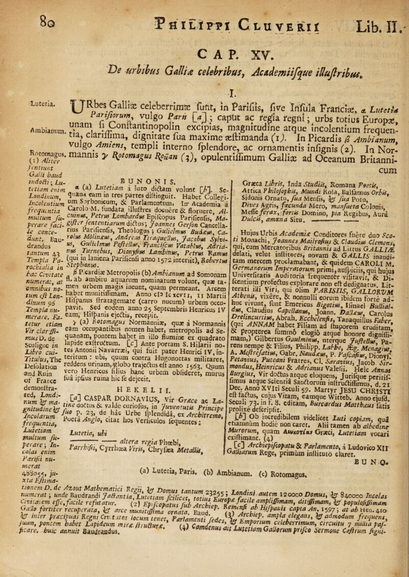 8o C A P. XV. De urbibus Gallia celebribus, Academiifcjue illujlribus. I. Lutetia. IJRbes GaUa celeberrima Tulit, in farifiis, five 'Infula Francis, « Lutetia ™8° &* W ? capUt a<r «gla regni; urbs totius Europa:, Ambiammi. onIbV?'t,n.opol‘n exc.pjas, magnitudine atque Incolentium frequen¬ ta, clariliima, dignitate fua maxime seftimanda (i). In Picardis /2 Ambianum, vulgo Amiens, templi interno fplendore, ac ornamentis infignis fi). In Nor- foXr-mannls y ?‘°m*gus H°>Un (;), opulentiffimum Gallise ad Oceanum Britanni- Icntiur.t ~_ jcntiunt ■Galli baud indofti- £u~ . . BUNONIS. tetiam etnm * 'a' Lutetiam a luto didam volunt T/1}. Se- Londinum, <Jua“* eLaram tres partesdifiinguit. Habet Colleei- In coi entium s°rbonicum, & Parlamentum» In' Academia^ a frcqiuntia Car°l° M. lundata illuflxes docuere & floruere, Al- tnuttum fu- c[lff,us*^Vetrus Lombardus Epilcopus Parifienfis, Ma- perare faci- £!J*erJentfntiarum didus; Joannes Gerfon Cancella- ie conce- ril*s * aruienfis, Theologus \ Guliehnws Bud£us, Ca¬ dunt. Bau- rolM mlin£K, AndreM Tiraquellm, Jacobus Sylvi- drandus Gulultnes Pojiellus, Francifcut Vatablus, Adria- tantum 43 . Jarnebus, Dioryfius Lambinus, Petrus Ramus Templa Pa- (clu* !n laniena Pariflenii anno 1572 interiit), Robertus rocbialia in 6tf*nu5:. bac Civitate a carY1.‘:e Metropolis (b)Ambianum ad Somonam numerat, at “*a^ a*pbitu aquarum nominatum volunt, quae ta- 1omnibus no- urbem magis ineunt, quam permeant. Arcem cum Gratca Libris, Tnda Studiis, Romana Poetis, Attica Pklojopbis, Mundi Kola, Balfamus Orbis, Sidonis Ornatu, fua Menfis, fcjr fu<* Potu, Vives Agris, fecunda Mero, manfueta Colonis, Mefie ferax, fortis Domino, pia Regibus, Aura Dulcis, amoma Situ. _ . —_, ** i/sisium H y— 1 , . . ^ ^ * * ** ^vumvujui AivWUJ tum ejlLon- ba;?et munitiflimam* Anno clo Icxcvn, ti Martii dinum q6 Hnpanus uratagemate (carro nucum) urbem occu- Templa nu- Pav,f» Sed eodem anno 25 Septembris Hearicus IV merace. Fa- eam’ HllPams ejedis, recepit. tetur etiam ^ Rotomagus Normanniae, quae a Normannis Vir clar JTi- eam occuPantlbus nomen habet, metropolis ad Se- musD.ds quanam, pontem habet in illo flumine ex quadrato Sculigne iri 'aPld® exfirudum. Lc3 Ante portam S. Hilarii no* Libro cui- tes Antonii Navarrari, qui fuit pater Henrici IV, in- Titulus, The teiarum : quum contra Hugonottas militaret, Delolation reddens urinam, ^lobo trajcdkus cft anno 1563. Quum and Ruin ^enneus filius hanc urbem oblideret, murus ofi Frar.ce lua ruina “IC *e dejeGR. demonflra- H E K H L I I. Ium • M CASPAR DORNAVIUS, vir Gr£ce ac La- gnitudiney doitus & va^e curiofus, in Juventutis Principe 1Incolarum /??_,£• T”i de -hac iUrbe 1Pledid^» ex Arcbitremo, ioeta Anglo, citat hos Verficulos iequentes; Incolarum frequentia, Lutetiam multum fu per are \ In colas enim Parifii nu¬ merat 453055, ju¬ xta Ffimia Lutetia, ubi altera regia Phoebi, ... * 1 Vf* I V ^ ^ 1 ^ 1^ y I ^ Parrhifn, Cyrrhosa Virisf Chryfaea Metallist Hujus Urbis Academi£ Conditores fuere duo Sco¬ ti Monachi, Joannes Mailrofius & Claudia Clemens qui, cum Mercatoribus Britannis ad Littus GALLI/E delati, velut mlliteres* novarti & GALLIS inaudi¬ tam mercem proclamabant, & quidem CAROLl m. Germanorum Imperatorum primi,aufpiciis,qui huius Umverfitans Auditoria frequenter vifitavir, & Di- Icentiumproredus explorare non efl dedignatus Lit- terat! ilh Vinf qui olitn PARISIIS, GALLORVM Atbenis, vixere, & nonnulli eorum ibidem forte ad- huc vivunt, funt Emeticus Bigotius, Ifmael BuUiaU dm. Claudius Capellanw, Joann. DalUus, Carolus Tanaquillus FAcr, (qui ANNAM habet: Filiam ad Ituporem eruditam & propterea fummo elogio atque honore dignifli- mam,J Oilbertus Gaulminus, uterque tuftellw Pa ^ PhiIl'PP‘Labbe, M*. Menagius, A. Mcjlrefatw, Gabr. Naud£u6, p. Pafcafiuf, Dionvf Petavms, Puteani Fratres, Cl. Saravius3 Jacob Sir‘- mondus, Heinncus & Adrianus Valefii. Heic Annas Burgius, Vir dodus atque eloquens, Jurifque peritiC fimus atque Scientid Sandorum inlirudiflimus, d.2r D/fCc AnnoXVIt1 Seculi 5p. Martyr JESU CHRESTI elt radus, cujus Vitam, eamque Witteb. Annoeiufd. Seculi 73. m h 3. editam, Burcardus Matthxus fatis prolixe deferipht. M 9b /credibilem videlicet Luti copiam, qu3 etiamnum hodie non caret. Alii tamen ab albedine Murorum, quam Amkortxt Grseci, Lutetiam vocari exiflimant. (4) [0 Arcbiepifiopatu & Parlamentot a Ludo vico XI r GaUiarum Rege, primiun inflituto claret. B U N O- (a) Lutetia, Paris, (b) Ambianum. (c) Rotomagus* Gallo fortiter recuperata, y arce munit fima ornata. Baud ^ cfPtaAn:lW7y at ab Hen.4to y inter pr£cipuas Regni Civitates locum tenet Far lamenti ^)Arc^ieP- ampla elegans, admodum frequens, juum, pontem habet Lapideum mirst. ft ruitur £ * (1) Camdintf/fH E.mPoriu™ celeberrimum, circuitu 7 millia paf poare, huic annuit Baudraudus. * ^ dmdenus ait Lutetiam Gallorum prifeo Semone Caftrum fegni-