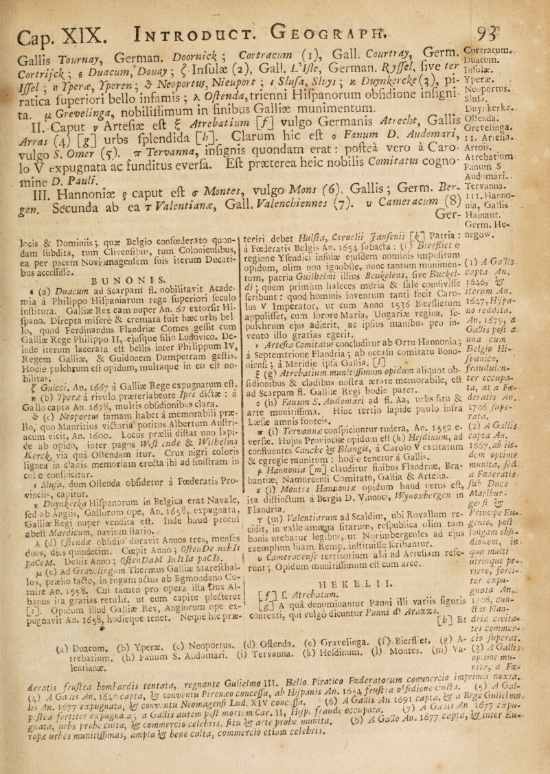 Gallis Tournay, German. Doomick ; Ccrtractm (i), Gall. Co«r/r^, Gerra. Cormcmn. Comiick ■ i Duacum,’ Douay; { Infula: (2). Gall. German. # , mibl*. . Iffel ■ >, ner*, Yferen; -3- NeoporW, Nieuport ; / Slufa Sluys; * Dwkerckfif), pj- ; -atica fuperiori 1bello infamis; a 0/W<*,trienni Hifpanorum obudione infigni- stJ. ta u Grevelima, nobiliflimum in finibus Galliae munimentum D.y. tek». II. Caput PArtefis eft S Ambatimn [/J vulgo Germanis Atree,a, Gallis g;^ga. Arra, (J) [Y1 urbs fplendlda [A]. Clarum hic eft 0 Fanum D. Audoman, Aneii.i. vulgo S. Omer (5). ir Tervanna, infignis quondam erat: poftea vero a Caro- lo V expugnata ac funditus everla. Eft prxterea heic nobilis Comitatus cogno P.imlra s ' • p.1 p ; • Audomari.. 111 Tll Hannonis: 5 caput eft t Montes, vulgo Mons (6), Gallis ; Germ. ^“nV ren Secunda ab ea T Valenti an*, Gall. Valencbsennes (7). v C amer acum (gj niil> Ga;lis. & * CjC1‘- Hainaut. Germ. ea”^ Novtimagentem fuis ta. Ducati- em „(^. tum, patria Guilbelmi illius Beu{elens,.Uve Bu^kf-l } Y di: quem primum haleces muna & fale condi ville J£+°» ~ feribunt: quod hominis inventum tanti fecit Caro- yji' • ' lus V imperator, ut cum Anno 1586 Bierhtctum appuli liet, cum iorore Maria, Ungarisregina, le- n°,ea*“a' pulchrum ejus adierit, ac ipfius manibus pro in- “ vento illo gratias egerit. . J J ’ V Artefia Comitatu* concluditur ab Ortu Hannoma,, ™‘a a Septemtrione Flandria •, ab occa Iu comitatu Bono- ^l>\° Hl'. nienii *, a Meridie ipfa Gallia. [0 K 'fj t (a'i Atrebatium munitiffimum opidum aliquot oh- prauauun- fidionibus & cladibus'noltra aetate memorabile, elt ter cccupa- ad Scarpara d. Galliae Regi hodie parer. , * Jf 0 (h)Fanum S. And ornari ad d.Aa, urbs ■ ntu & a-}atIlAn°' u- „ bnde naulo mtra 1706 ups- bus acceflifle. B U N O N I S. t (a) Duacum ad Scarpani fl. nobilitavit _ Acade¬ mia d Philippo Hifpaniarum rege fuperiori ieculo inditura. Galliae Rex eam nuper Am 61 extorlit Hj- fpano. Direpta rnifere & cremata fuit haec urbs bel lo, quod Ferdinandus Flandria; Comes gedit cum Galliae Rege Philippo II, ejufque filio Ludovico. De¬ inde iterum lacerata elt bellis inter Philippum IV, Regem Galliae, & Guidonem Dampetram geitis. Hodie pulchjum ed opidum, multaque in eo ed no¬ bilitas. a l Guicci. An. 1667 a Galli» Rege expugnatum ed. n (b) Tper£ a rivulopraeterlabente /pff diax : a Gallo capta An. 167B, multis obfidiombus clara. & (c) Neoportm tamam habet a memorabili prae¬ lio' ciuo Mauritius vitdoria potitus Aibertum Autiri- acum vicit. An. 1600. locus prselu didat uno lapi¬ de ab ooido, inter pagos Wiji inde & Wilbelms Kerch via qua Odendam itur. Crux nigri coloris lignea in c*acis memoriam eredtaibi ad finurram m coi.e confpicitur. „, , „ ^ < Slufa, dum Odenda obfidetur a Foederatis PrO' vincii‘s capitur arte munitidima. Hinc tertio lapide paulo infra fuh~ Lsefse amnis fonteis. t X a Cniii* * (i) Tervannd conficiuntur rudera, An. 1552 e- 2M . verfse. Hujus Pro vincite opidum ed (k) Hejdinum, ad capta ..1. confluentes Canete & Blangis, a Curo oV excitatum S7 eeresiemunitum hoche tenetur a OhaIis. ; 't,Harmonia [m] clauditur finibus F}gndrise<, Era- bantite, Namurcenii Comitatu, Gallia & - rteua. Duce (1) Montis Hannoni£ opidum haud vetus ed, ,n* n_ 1 «;„nnn. VKv iWTOei £ £71 10 Ma, luUT • m refe- [>eu ijlultllGllUi'} ilClVIUili iici-iv-'* - . A (d) c(iend£ obfidio' duravit Annos tres, mentes A ' J ^ ___ nan„r\e nrhJt duos, dios quindecim paCtM. Delii t A lo s, proelio tafto, in ftgara atius ab Egmoadano Co- , H E K E L rai.e AO. i 55 8. Cui tamen pro opera, dia t)ux AU Atrebatum. 8;““s i'a 7™”* 77lui^Re^Ai^lorum^pe'^-' A qui denominamur Panni illi variis figi pugnavit An™ d58, hodieque tenet. °Neqne hic pr*-, «ooresli, qui vulgo dicuntur Fauni ’ ' r“™’^ cidit, in vaueamuyict luuiu .-, -, - bonis utebatur legibus, ut, Nqrtmbergen.es ad , ^ qua multi utrmque pe» - riere, forti- • ter expu¬ gnata An»... fisuris 1708, cun- Flan- Et dn£ civitati' I I. tes commer- • lentianse. vita, a F<&* ieratis frujlra tmlarits teutata, n*nante GubelmoUX. Mlo Tiranco A&,£ (4) .4 Gh dt 24n. \6xocapta, conventu Piren£o concejfa, Hijpams A/. : j capta, b' RiA/£ Guhelmoj Us An. 1677 W Neomagenfi Lud. XIV conc fja ^ 1%C*J OaYts An 1d77 t dea fortiter expugna.a ■ Gallis autem p^fl mortem ^ar. II, I 7P- J ^ P- „ . 1611 capta} inter Eu*~ gnata, urbs probe culta, & commereto celebris, fi tu ® ane probe munita. fb) ^ ^ -^77. R - rr/pdC «r/fj munitijfimas, ampla bene culta, commercio etiam celebris,