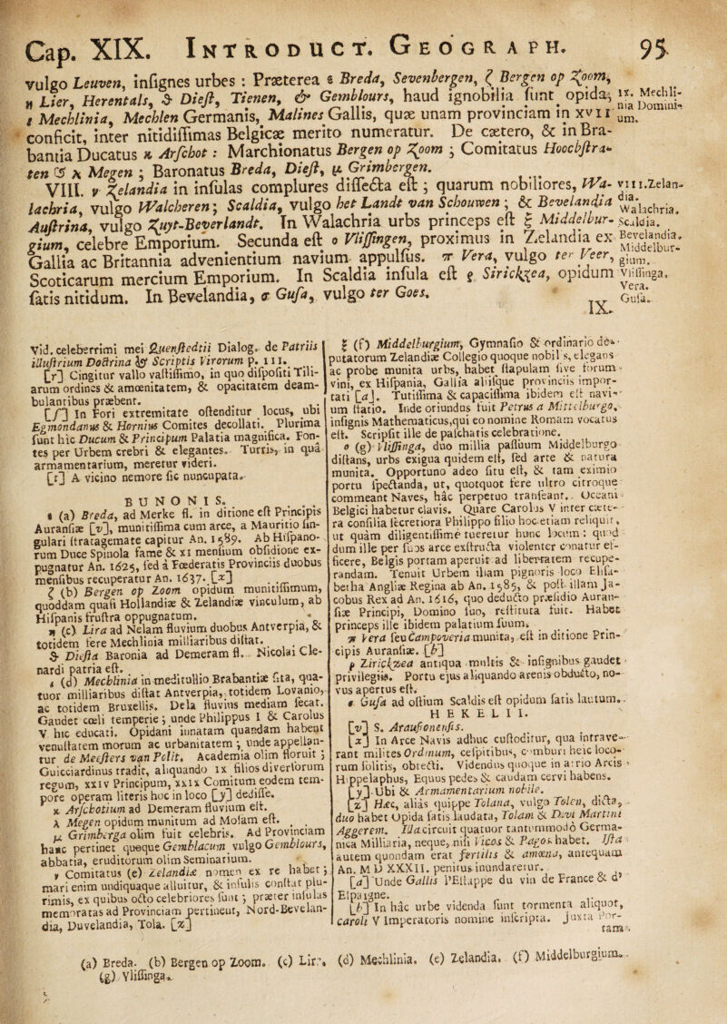 vulgo Leuvcn, infignes urbes : Prseterea « Breda, Sevenbergen, ? Bergen op T^om, H Lier, Herentals, £ Di eft, Tienen, & Gemblours, haud ignobilia funt. opida^ i Mechlinia, Germanis, Gallis, quae unam provinciam in xvir conficit, inter nitidiffimas Belgicae merito numeratur. De extero, & in Bra- bantia Ducatus * Arfcbot; Marchionatus «/> • Comitatus Hoccbftra* ten C5 a : Baronatus B/W*, Dieft, pGrimbcrgen. VIII. r 4 in infulas complures diffem eft ; quarum nobiliores, Ira¬ ta chria vulso Walcberen; Scaldia, vulgo bee Landt van Schoimen ; & Bevelandia Aufirina, vulgo Zuyt-Beverlandt. In Walachria urbs princeps eft | Middelbur- «„w, celebre Emporium. Secunda eft « Vlijfingen proximus in ZeUndiai ex Gallia ac Britannia advenientium naviunv appulfus. cr Vera, vulgo ter Veer, Scoticarum mercium Emporium. In Scaldia infula eft e Sirtcktfa, opidum fatis nitidum. In Bevelandia, <r Gufa, vulgo ter Goes. IA. IX. Mechli- nia Domini¬ um, vi ii. Zela n- dia. Wahchria, Scaldia. Bevelandia, Middelbur* gium. VlilTinga, Vera. Gula» Vid. celeberrimi mei Qiienjledtii Dialog. de Patriis iUujlrium Dobtrina Jgr Scriptis Virorum p. 11 iv DI Cingitur vallo vafliflimo, in quo difpofiti Tili¬ arum ordines & amoenitatem, & opacitatem deam¬ bulantibus praebent. . . [/3 In Fori extremitate oftenditur locus, ubi Egmondanus & Hornius Comites decollati. Plurima funt hic Ducum & Prinupum Palatia magnifica. Fon¬ tes per Urbem crebri & elegantes. Turris, in qua armamentarium, meretur videri. D3 A vicino nemore fic nuncupata» BUNONIS., ... t (a) Breda, ad Merke fl. in ditione eft Principis Auranfiae (V)» muniriflkna cum arce, a Maurino lin¬ gulari Itratagemate capitur An. 1589. Ab Hnpano- rum Duce Spinola fame & xi meniium obfidione ex¬ pugnatur An. 1625, fed a Foederatis Provinciis duobus menfibus recuperatur An. \6\7\Dj . ,rr 7 <h) Bergen op Zoom opidum munitmimum, quoddam quaft Hollandiae & Zelandiae vinculum, ab Hifpanis fruftra oppugnatum. „ (c) Lira ad Nelam fluvium duobus Antverpia, & totidem fere Mechlinia miiliaribus didar. S- Dnfia Baronia ad Demeram fl, Nicolai Cle- nardi patria efl. . r t (d) Mechlinia in meditullio Brabantiae ista, qua- tuor miiliaribus didat Antverpia,-totidem Lovaoio, ac totidem Bruxellis. Dela fluvius mediam lecat. Gaudet coeli temperie } unde Philippus I & ^ai/lus V hic educati. Opidani innatam quap.dam habent venudatem morum ac urbanitatem unde appellan¬ tur de Meefiers van Polit, Academia olim floruit Guicciardinus tradit, aliquando ix filiosdiverlorum regum, xxiv Principum, xxix Comitum eodem tem¬ pore operam literis hoc in loco QQ dedifle. r x- Arfcbotium ad Demeram fluvium elt. A Megen opidum munitum ad Molam efl. # , p4 Grimborga olim fuit celebris. Ad Provinciam ha*c pertinet (\wape Gemblacum Gemblours, abbatia, eruditorum olim Seminarium. y Comitatus (e) Zelandi* nomen ex re habet”, mari enim undiquaque alluitur, & inlulis condat plu¬ rimis, ex quibus odio celebriores funt ”, praeter mlulas memoratas ad Provinciam pertinent, Nord-Bevelan- dm, Duvelandia, Tola. (j*J £ (f) Middelburgium, Gymnafio & ordinario de*- putatorum Zelandiae Collegio quoque nobUs, elegans ac probe munita urbs, habet Hapulam live torum ■- vini, ex Hifpania, Gallia ahifque provinciis impor¬ tati [>J. Tutiifima & capaciflima ibidem efl navi-' um datio. Inde oriundus fuit Petrus a Mittclburgo,- infignis Mathematicus,qui eo nomine Romam vocatus ed. Scripfit ille de palchatis celebratione. 0 (g) VliJJinga, duo millia pafluum Middelburgo diflans, urbs exigua quidem eit, fed arte & natura munita. Opportuno adeo fitu efl, & tam eximio portu ipedlanda, ut, quotquot fere ultro citroque commeant Naves, hac perpetuo tranieant. Oceani Belgici habetur clavis. Quare Carolus V inter ciete- ra confilia lecretiora Philippo filio hoc-etiam reliquir, ut quam diligentiffime tueretur hunc locum : quod dum ille per fuos arce exdrudla violenter conatur et> ficere, Belgis portam aperuit ad libemtem recupe¬ randam. Tenuit Urbem iham pignoris loco Elifa- betha Angliae Regina ab An. 1585, & pod illam Ja- cobus Rex ad An. 16 id, quo dedudto pr*fidio Auran- fise Principi, Domino luo, rdlituta fuit. Habet princeps ille ibidem palatium fuum» 3r Vera levCampoveria munita, ed in ditione Prin¬ cipis Auranfiae. [b3 . p Zirickpea antiqua multis & infigamus gaudet privilegiis. Portu ejus aliquando arenis obdudto, no¬ vus apertus efl. t Gufa ad odium Scaldis efl opidum laus lautum. - H E K E L I I. D3 S. Araufioneufis. [ xj In Arce Navis adhuc cudoditur, qua intrave¬ rant milites Ordinum, celpitibus, embun heic loco¬ rum iolitis, obtedli. Videndus quoque in arrio Arcis * Hippelaphus, Equus pedes & caudam cervi habens. 1%3-Ubi & Armamentarium nobile. fz3 H*c, alias quippe Tolana, vulgo Folcn^dicla, duo habet opida fatis.laudata, Tolam & Divi Martmi Aggerem. IUa cxrcinx quatuor tantummodo Germa¬ nica Milliftria, neque,,nili Vicos & Pagos habet, lfla autem quondam erat fertilis & amoena, antequam An. M D XXXII. penitus-inundaretur. D3 Unde Gallis 1’Eflappe du vin de France d d Elpaigne. . .. D3 ln hac urbe videnda funt tormenta aliquot, caroh V Imperatoris nomine inferipta. juxta f 'r- f s m (a) Breda. (b) Bergen op Zoom, (c) Lirr. (d) Meiblinia. (e) ZeUndia. (f) Middelburgiom. 4g),Ylifling<u