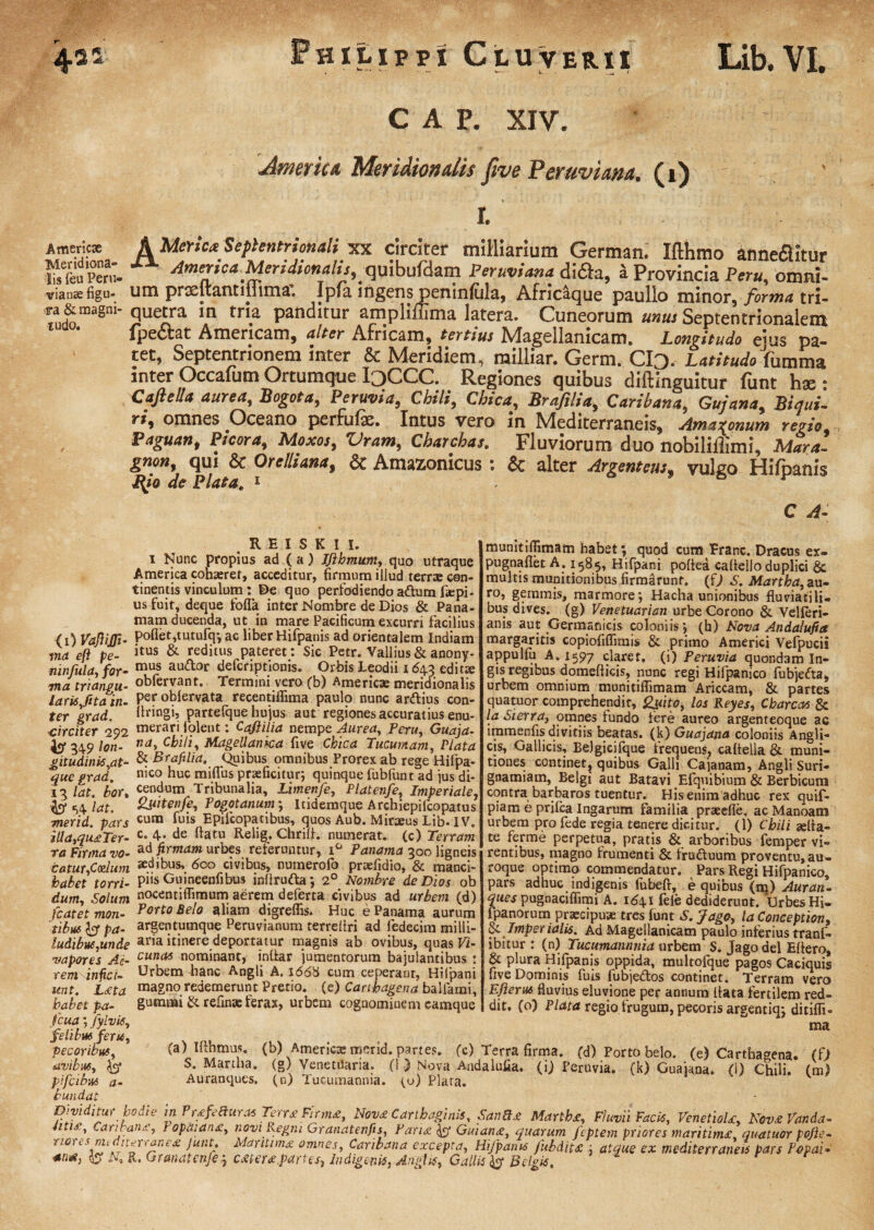 ut. H1LIPPI CtUVER.il Lib. VI. CAP. XIV. Amenta. Meridionalis ftve Peruviam. (i) Americx AMerse* Septentrionali xx circiter miMiarium German. Ifthmo annedUtur tofeurert Americu Meridiondis.^mbuf&zm Peruviana difla, i Provincia Peru, omni- vian«figu- um prxltantiliima. Ipfa ingens p^ninfula, Afncaque paullo minor. formes tri- «&magni- quetra in tria panditur ampliffima latera. Cuneorum unus Septentrionalem lpectat Americam, ulter Africam, tertius Nlagellanicam. Longitudo eius pa¬ tet, Septentrionem inter & Meridiem, nailliar. Germ. ClQ. Latitudo\ummz inter Occafum Ortumque I3CCC. Regiones quibus diftinguitur funt hx • Caftelltt aurea, Bogota, Peruvia, Chili, Chica, Brafilia, Caribana, Gujana, Biaui- ri, omnes Oceano perfufx. Intus vero in IVIediterraneis, Amaronum regio Paguan, Picora, Moxos, Vram, Cbarchas. Fluviorum duo nobilillimi, Mara. gnon, qui & Oretliana, & Amazonicus : & alter Argenteus, vulgo Hifpanis Rjo de Piata„ 1 C A- R E I S K I I. i Nunc propius ad ( a) Ifibmwn, quo utraque America cohaeret, acceditur, firmum illud terrae con¬ tinentis vinculum: De quo perfodiendo adum fsepi- us fuit, deque folia inter Nombre de Dios & Pana- mam ducenda, ut in mare Pacificum excurri facilius <0 VaJliJTi- Pofiet,tutufq*, ac liber Hifpanis ad orientalem Indiam rwd efi pe- & reditus pateret. Sic Petr. Vallius & anony* mnfuld, for- mus au<^0r defcriptionis. Orbis Leodii 1643 editx wia triangu- obfervant. Termini vero (b) Americx meridionalis laris ,fitain- per oblervata recentilfima paulo nunc ardius con- ter grad. Uringi, partefque hujus aut regiones accuratius enu¬ merari jolent : Caji ilia nempe Aurea, Peru, Guaja- na, Cbili, Magellanka five Chica Tucumam, Piata & Brafilia. Quibus omnibus Prorex ab rege Hifpa- nico huc mifius praeficitur; quinque fubfunt ad ius di¬ cendum Tribunalia, Limenfe, Platenfe, Imperiale 2pitenfe, Togotanum; ltidemque Archiepifcopatus cum fuis Epifcopatibus, quos Aub. Mirxus Lib. IV. c. 4. de flatu Relig. Chrifi. numerat, (c) Terram ter grad ■>circiter 292 349 Ion- gitudinis,at¬ que grad. 13 lat. bor, «b* 54 l<*t. merid. pars iUa,qu£Ter- ta Firma vo mumtilTimam habet *, quod cum Erane. Dracus ex- pugnaflet A. 1585, Hifpani poflea caltelJo duplici & multis munitionibus firmarunt, (0 £. Martba, au¬ ro, gemmis, marmore; Hacha unionibus fluviatili¬ bus dives, (g) Venetuarian urbe Corono & Velleri- anis aut Germanicis coloniis; (h) Nova Andalufia margaritis copiofiflimis & primo Americi Vefpucii appullu A. 1597 claret, (i) Peruvia quondam In- gis regibus domefticis, nunc regi Hifpanico fubjeda, urbem omnium munitiflimam Ariccam, & partes quatuor comprehendit, £wito, los Reyes, Cbarcas & la Sierra, omnes tundo fere aureo argenteoque ac iramenfis divitiis beatas, (k) Guajana coloniis Angli- cis, Gallicis, Belgicifque frequens, cafiella & muni¬ tiones continet, quibus Galli Cajanam, Angli Suri- gnamiam, Belgi aut Batavi Efquibium & Berbicum contra barbaros tuentur. His enim adhuc rex quif- piam e prifca Ingarum familia prxefle, ac Manoaro urbem pro fede regia tenere dicitur. (1) Cbili seba¬ te ferme perpetua, pratis & arboribus femper vi¬ rentibus, magno trumenti & fruduum proventu, au¬ roque optimo commendatur. Pars Regi Hifpanico, pars adhuc indigenis fubefl, e quibus (m) Aurati- ques pugnaciflimi A. 1641 fele dediderunt. Urbes Hi- fpanorum pr aeci puse tres funt S. fago, la Conception, &. Imperialis. Ad Magellanicam paulo interius tranf» ibitur : (n) Tucu.mannnia urbem S. Jago dei Ettero, & plura Hifpanis oppida, multofque pagos Caciquis five Dominis fuis fubjedos continet. Terram vero Efterus fluvius eluvione per annum flata fertilem red¬ dit. (o) Piata regio frugum, pecoris argentiq; ditifli- ma (a) Ifthmus. (b) Americx merid. partes. (c) Terra firma, (d) Porto helo. (e) Carthagena. (0 S. Martba. (g) Venetdaria. (1.) Nova Andalufia. (i) Peruvia. (k) Guaiaoa. fl) Chili. (m) Auranques, (n) lucumanma. (u) Plara. ad firmam urbes referuntur, i° Panama 300 ligneis eatur,Cozlum *d«bus, 600 civibus, nutnerofo prxfidio, & manci- jhabet torri- pi« Guineenfibus inflruda; 2° Nombre de Dios ob dum. Solum nocentiflimum aerem deferta civibus ad urbem (d) fcatet mon- Porto Bel° aliam digreflis. Huc e Panama aurum tibus y pa- argentumque Peruvianum terreliri ad fedecim milli- ludibus,unde aria itinere deportatur magnis ab ovibus, quas Vi- vapores Ai- cuna6 nominant, inflar jumentorum bajulantibus : rem infici- Urbem hanc Angli A. 166% cum ceperant, Hifpani unt. L£ta magno redemerunt Pretio, (e) Cartbagena ballarni, habet pa- gummi & refinse ferax, urbem cognominem eamque fcua; Jylvis, felibm feru, pecoribus, avibus, % pifeibus a- bundat Dividitur bodk in Prtfeauras Terra Firma, Nova Carthaginis, SauBa Martbst, Fluvii Facis, VenetioU, Nov&Vanda- uti£, Cantans, } opa:an£, noviRegni Granatenfis, Panx Guian<z, quarum feptem priores maritim£ quatuor pofi e- riores nudnenane* junt. Maritime omnes, Caribana excepta, Hifpanis fubdiu ; atque ex mediterraneis pars TogaU antf, & N, R. Granatenfe.] c£ter£partes. Indigenis, Anglx, Gallis ^ Belgis.