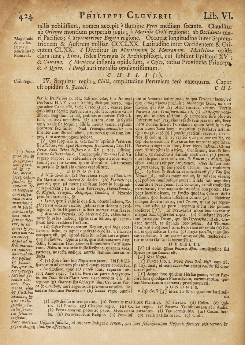 tallis nobiiifllma, nomen accepit a flumine Peru mediam ifecante. Clauditur ab Oriente montium perpetuis jugis ; a Meridie Chili regione; ab Occidente ma~ Magnitudo ri Pacifico; & Sef temtrione Bogota regione. Occupat longitudine inter Septem- peruvia°* tri°nem & Auftrum milliar. CCCLXX. Latitudine inter Occidentem & Ori- Maritima& entem CLXX. cT1 Dividitur in Maritimam & Montanam. Maritima opida Montana, clara iunt s Lima, fedes Proregis & Archiepifcopi, cui fubfunt Epilcopi XV ; & Camana. £ Montana: infignia opida funt, n Cufco, totius Provincia Princep^ 6c «3- Quito, i Potofi auri metallis opulentiflimum. CHILI (1). cliiliregio. IV. Sequitur regio k Chili, amplitudine Peruviam fere exaequans. Caput eft opidum S. Jacobi. C H I- {1) Intra grad.296 $3* 308 long.at’ que grad. :26 & 47 iat. mend. fu£ in Brdfiliam p. 124. Edition. 2dae, hoc Animal ■Barbaris E1AY vocari feribit, dicitque porro, ma¬ gnitudine Canis efie, facie Cercopitheci, ventre pen¬ dulo inftar Scrotae parturientis, pilo leucopeato valde diluto, longiffima caudd, pedibus in morem Urfivil- lojfis, prolixis unguibus. Uc autem, dum in Sylvis agit, valde fit ferum ; nihilo minus tamen captum cicuratur facillime. Nudi Tououpinambaultii non libenter cum ilio colludunt, propterea quod tum lon¬ gos^ tum acutos ungues habeat. [/>] Quo fupplicio a. Gcnzallus inprimis Pizarrus fit affedlus, vid. apudHieronym. Benzonem; Lib. III. Nov£ Novi Orbis Hijlorix c. XV. p. 367. Edition. Latinx Calvetonian£. Cseteroquin Pizarrus fuit Vir vegeto corpore ac valetudine profperd atque, magni animi j avarior tamen, quam liberalior. Litterarum imperitus & facili in omnes credulitate. B U N O N I S. i-irpt r<vlt/nt ^ dividitur (a) Peruviana regio in Planitiem falubre Ao* ^eu Maritimam, Sierras & Andes, (b) Planities ea eiuldem fe- pars cI^ tlliae atl mare Pacificum jacet in longitudi¬ ni tembprip nem porre&a *, In ea funt Portovejo, Thomxbambd, cumHifba- S* .Mlduel-> Trugillo, Arequipa, Tunibes, a Pizardo Jl * primum occupata, & e Lima, quae a valle in qua fita, nomen habens, Re¬ gis etiam vocatur civi tot, Jefuitarurn ibidem elt col¬ legium; Solis Hifpanis illic licet mercaturam facere. Montana Peruvia, (c) Si erras difta, valles habi¬ tatas & urbes habet; agros tam felices, qui centu¬ plum folent reddere frudtum. » (d) Cufco Peruvianorum Regum, qui Inge voca¬ bantur, fedes, ex lapide quadrato condita, a Pizardo occupata eh, qui incredibiles ibi nadfus auri argenti¬ que thefauros. Quinta pars, quae Hilpaniarum Regi cefTir, fummam fecit 400000 ilorenorum Cattiliano- /« ut 1. t rum. iEdes in hac urbe fuifle feribunt, quarum area, ‘solumabun-*P^r*ete®5 ac teda undique aureis laminis fuerint in- ^fcudi- r ^ ^ ^ub -®(lua£ore jacet. Ibi fub Hi- buf,quas in- fiPan(^rui?1, adventum plus auri quam terra: eruebatur. ter verveces meo in ora maritima ; at in parte montana by- ems adeo fevera dici¬ tur, ut ho¬ mines pe¬ cora non ra- aco enecet, atque ad in - Jiar marmo¬ ris induret. 1 Aurifodinae, quae (U Potofi funt, repertae fue- .fircTaiTfit r01. A“ 1547; In hac Peru.i* parte Argyropo- rendis ido ls eu de la Piata Anno 155« condita e(t. In nei Fru  reSione (g) Gbarcas feu Cbiargas funt Civitates Por- mento vino co & Carabay> auri argentique proventu nobiles. In frudibus eadem Montana Peruvia elt (bj Gollao regio omni- abundat, (a) Ejus divifio in tres partes, (b) Peruvia maritimae Planities, (c) Sierras. (d) Cufco. (e) Qiii- to. (r; Potofi. (gl Charcas regio, (hj Collao regio, (i) Peruvia Tranimontana feu Andes, (k) Peruvianorum potus ac panis. Oves onera portantes. (Q Tau vermiculus, (m) Coeam her¬ ba. (n) Peruvianorum Religio. (0) Punainf. (p) Sarla parilia herba, (q) Chili. um in America cultiffima ; in qua Tiricara lacus, ex: cpxo Aitlagalacus profluit: Marocayo lacus, ex quo fluvius, qui Rio des Ama vocatur, oritur. Tertia Peruviae pars Tranfmontana eti, (j; Andejque voca¬ tur, ubi montes altiflimi perpetua fere pluvia Caeterum Aer Peruvianus fatis temperatus elt, licet intra Zonam fita fit Torridam* quum Brafilia in ea¬ dem jaceris Zona longe majorem experiatur tefium. Quo magis vero fol a pundto verticali recedit, eo cla¬ rius ibi coelum elt, at vertici quo propior exiflit, eo copiofores decidunt Pluviseac lentiuntur tempeflates. Peruviani nigri non funt, licet idem habeant Clima cum JEthiopibus in Africa. _ Conficiunt, ficut& Bra* filiani, ex radicibus a feminis malticatis (k), potum, quo lefe genialiter reficiunt, & Panem ex MaitZ, qui cibus vulgaris elt per Americam. Oves ibi funt one¬ ra portantes, quibus incolae utuntur loco mulorum jVj. In Peru & Brafilia vermiculus elt (\) Tau live Niqua pulicis magnitudine, in pulvere vivens, qui pedibus manibufque nocet *, li fele fub unguibus occultavit pruriginem tunc concitat, ac nificonfeltim extrahatur, fine magno dolore educi non potelt. Ha¬ bent incolae oleum, ex frufto quodam Cauros didfo fadtum, quo locum infe&um curant [V3- Nafcitur quoque ibidem herba, (m) Cocamt quam ore tenen¬ tes, line cibo ac potu integrum diem iter poliunt conficere [/]]. In Peruvianis montibus invenitur magna Smaragdorum copia, (n) Colebant Peruvi¬ ani praecipue Deum, qui illis Viracocba, id elt, Cre¬ ator mundi, ac fecundo loco Solem. Ad Thomae- bambam e regione litoris Peruviani eit infula (o) Pu- na, in qua nafcitur herba (p) Sarfa farillaycn\tis fuc- cus exprelfus, fi milceatur aqua calida, mederi dici¬ tur morbo Gallico laborantibus. H E K .E L I I. [c] Id enim genus Pecoris Afini amplitudine fed Specie prope Cameli elt, [d] Sive Nigua. fej Benzo Lib. I. Nov£ Novi Orb. Hiji. cap. 28. p. 12/. dicit, id mali cineribus etiam calidis feliciter curari pofle. [/] Atque hoc quidem Herbae genus, velut Pan* chreltum quoddam Pharmacum, earum rerum, qui¬ bus Mercaturam exercent, praecipuum eff. B U N O N I S. » (q) Chili [g] intra 20 & 41 gradum Latitudi¬ nis . qu£ ex Hi- jpania alla¬ ta bic ferun¬ tur feliciter crcfcunt. Pars maritima Hifpanis fubdita, at alteram Indigens?. tenent, qui jam. fefjuifeculum Hifpanis fortiter vhjliterunt, y Hpm maga# cladikm affecerunt*