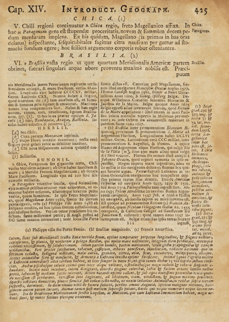 C H I C A. (1) V. Chill regioni continuatur A Chie a regio, freto Magellanico affixa. In c*liCa* Eae r* Patagonum gens eft flupendae proceritatis, novem & fummum decem pe- patagones, dum menluram implens. Ex his quidam, Magellano fis primus in has oras delatus) infpedlante, fefquicubitales lagitras citra naufeam per guttur ad fto- machi Fundum egere; hoc fcilicct argumento corporis robur oFientantes. B K A S 1 L l A. (z) VI. v Brafilia vafta regio, ut qure quartam Meridionalis American partem BraHlia, obtinet, -Caecari Fmgulari atque ubere proventu maxime nobilis eft. Prseci- . * puum r.is Meridionalis jacens Peruvianam regionem verfbs Meridiem attingit, & mare Pacificum verius p,ca- {um. Lonviiudo ejus habetur CCCCXV. milliar. Gertn. Latirudo CXX. Nomen habet a frigore, quod interdum ibi [b'] tam acerbum eft, ut homi¬ nes & jumenta gelu rigeant & enecentur. Maritima tamen lcca temperatiora funt. Habet & haec regio aurum, vinum, mei, itruthiones, lignum Brafilia- nunvfcjrc. [i]. Urbes in ea praeter opidum S. Ja- eobi [4] lunt, Tambopalet, Axapa?, Baldivia. In¬ colas habet robuflos & proceros H E K E L I I. [g~\ Seu Cbile. lb] Circa partem Montanam inprimis. \_i~] Hujus pluvii interdiu decurrunt *, no<Au vero fngore pene gelati tarde ac debiliter incedunt. [43 Ubi nova Hifpanorum colonia quotidife coa- •lelcif. r/] Bellicofos. B U N O N I S. X Cbica, Patagonum fea gigantuta terta, Chili verfus Meridiem adjacet; ab Ortu habet Braliliam & mare *, a Meridie Pretum Magellanicum •, ab Occafu Mare Pacificum. Longitudo ejus ad 100 Iere fele extendit milliaria. t fA Patagodes vocantur incolae, quod Animalium ejus nominis pellibus utuntur vice calceorum, ut vi¬ deantur habere uriorum, aliarumque ferarum pedes verius, quam hominum. In ipfo Freto Magellani¬ co, ouod Magellantts Anno 1520, (patio 22 dierum fi) Inte? grad.296 is? V, - ~ intra 37 '34 lat. me- rid. fecun¬ dum LuytC pernavigavir, urbs (a) Philippe Ville Anno 1588 ab Hfipanis condita, ad hoc ipfum fretum cuflodiendum, arctndolque holtes. Verum omne praefidium hic re- lidtum, fame miferrime periit; & Angli poftea ad Famin di<Aus efl. Caeterum pofl Magellanum, fre¬ tum illud navigarunt Francifcus Dracus Anglus 1579, Tbomas Candijh Anglus 1581, Ohvir a Noort Ulcra- jedinus Anno idoo, & Georg. Spilberg Belgae. De¬ nique Wilhelmus Cornelius Schauten Hornanus & Jacobus de la Maire. Belgte quoque Anno 1615 Belgio egrelh aliud invenerunt fretum, quod Fretum de la Maire appellarunt -, illud emenli in mari Paci- - , , fico infulis nonnullis repertis in Mokiccas pervene- onf' H, runt; ac inde Orbem ita circumve&i redierunt in ,'“T/t 0-7 A patriam fuam Anno 1617. f (b) Brafilia inter promontorium Blancum fih- quatorf proximum & promontorium S. Mari<e ad Argenteum Pluvium, Longitudinem habet DCLVI te)*£ milliar. Germ. Latitudinem vero CCC milliar. inter &eL an!££ promontorium S. Auguflini, & Humos. A capite c“lus c. Blanco ad Argenteum ufque Fluvium, qui vulgo Pio Pfescft,ja- ~de la Piata litus ejus mare alluit quod vulgo \ 1 ^ol£ dei Nort vocatur. Fluvius ilte nomen illud accepit a * e-il'°nes Jobanne Deaci-o, quod argenti ramenta in ipfo re- ltfm£nesJ periflet. Magno impetu mare ingreditur, adeo ut Anibropo- 20 millia in illo navigantes dulces ex flumine hoc que- xl“ ant haurire aquas. Petrus Capra/i Lufitanus in In- mn.rofjur^'i diam Orientalem navigaturus huc tempeflate deje audaces <Aus primus terras illas detexit. Deinde America Iede cele)es Vefputius eo navigavit Anno 1497, 1499 & i^olt Junt, comam Sed Anno 1504 PortugaUenfes eam ingreffi lunt. An- ^ nr’. no 1 A Petrus MendoUta 20 navibus flumen Argen- P£i-f VA ani- Anno 1547 Joh. a Staden Haflus m*Llum Je, • - - amiciunt, teum navigavit. eo navigavit, ab incolis captus ac mire lervatus efl. ‘pm.cllinj: Efl auooue ad bromontorium Ericum (c) Francia An- J^CI£S ai_ <a) Philippe ville feu Porto Famin. (b) Brafiliae magnitudo, (c) Francia Antar<ftica0 Efl: quoque ad promontorium Ericum (c) Francia An- JuCl£s ai~ tardtica, quam Nicolaus Fillegagnon Gallus An. 155$ COtS~ occupavit, & Caflellum Colligni ad Ganibaram feu ribmP!£an** Janierumft. exflruxit : quod tamen Anno 1557 in- 'y t ^ Dc fame~necatos invenerunt *, unde locus ifle Porto 1 terceptum efl. Be\gx etiam has ipfas terras fuerant £radj221 ‘t® lii ingrefli 54-9 tong.to ** 3 a imo fers lat. merid. ad 24 jacet» Caelum licet fub Meridionali traBu Zon<£ torrida fitum, optime temperatur perpetuo longitudine, Ipf frigore nodtiun » copiofo rore, pluvia, ventorum a pelago flatibus, qui multo mane nafcuntur, integrum diem perdurant, aeremque reddunt nitidijfimum) faluberrimum. Solum partim bumle^ partim montanum, l£tumglebisprspinguibus cam\i$ viridantibus. Fert prxter faccbarum, tabacum, gofftpium, arbores pomiferas, Mandiocam, radicem Sativam qua irt farinam redaBa9 Indigena vinitant, mala aurea, granata, citrea, Uycts, ficus, cucumeres, melopepones, aliaque„ Scatet animalibus feris ^9* manfuetis, fc? Armenta a Lufitanis inve&a optime fetificant. Animal (quod Pigritia merito a Lufitanis nominatur) adeo tardum babent, ut licet femper in motu fit,integris tamen diebus 15 vix lapidis jaftum confi¬ ciat. Avibuspfcibufque coloris eximii quos inter aliqui volitant, Uftudinibufque magnitudinis ^ roboris fiupendi a» tundant. Incolet nudi incedunt, cutem denigrant, diverfis pingunt coloribus, labia faciem ornant lapillis nullius pretii laborem inediam facile tolerant, Artem natandi optime callent, ^ fub aqua diutiffime patentibus oculis quan¬ do necejfum efl perdurant. Certiffimi funt Sagittarii, ad libidinem, iram, vindittam, & pugnas maxime proclives± Sparfis habitant domiciliis, plures familia fub eodem tetio nobtu, ne noxiis Udantur Animalibufein retibus fupra terram fufpenfis, dormiunt. In diem vivunt nihil de futuro folliciti, perdite amant Auguria, Spiritus malignos metuunt, Re/i* Inonem autem parum curant, Animas tamen pofl mortem fuperejfe putant, Bardi qui neque numerare neque Uteros iw* runt. Ita de Brafiliams Mediterraneis fcribit Luytfius, at Maritimi, qui cum Lufitanis commercium habent, magis «r- ■bani funt, mores ferinos plerique exuerunt,