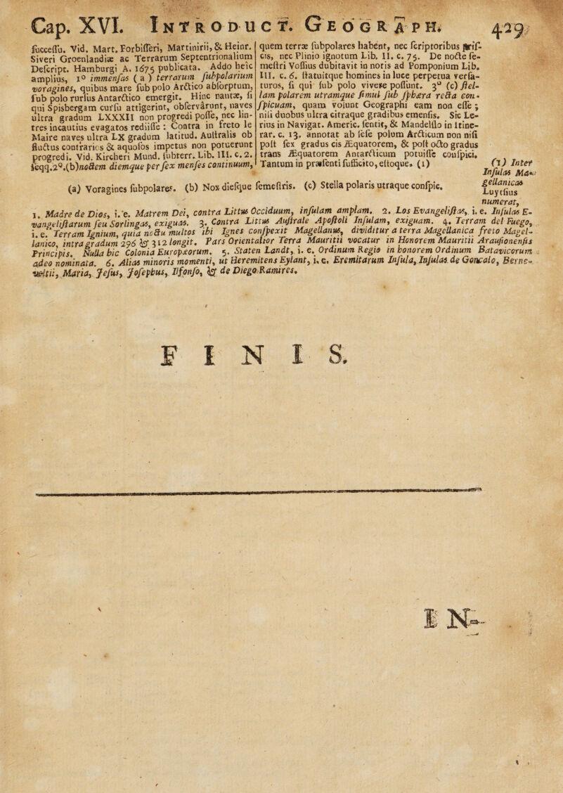 Gap. XVI. Introd uc#. Geo g r a p H. lucceflu. Vid. Mart. Forbifferi, Martinirn, 8t Heinr. Siveri Groenlandise ac Terrarum Septentrionalium Defcript. Hamburgi A. 1675 publicata. Addo beic amplius, i° immenfas ( a ) terrarum fubpolanum voragines, quibus mare fub polo Arttico abforptum, fub polo rurlus Antarttico emergit. Hinc nautae, li qui Spisbergam cuffu attigerint, obfervarunt, naves ultra gradum LXXXII non progredi pofle, nec lin¬ tres incautius evagatos rediiffe : Contra in rreto le Maire naves ultra Lx gradum latitud. Aultrans ob fiudtus contrarios & aquofos impetus non potuerunt progredi. Vid. Kircheri Mund. iubterr. Lib. III. c.2. feqq.2°.(b)n<?#e»t diemque per fex menfes continuum, quem terrae fubpolares habent, nec fcriptoribus flrif- cis, nec Plinio ignotum Lib. II. c. 75. De nofte le- meltri Vofiius dubitavit in nor is ad Pomponium Lib. III. c. 6. Uatuitque homines in luce perpetua verfa- turos, (i qui lub polo vive*e poliunt. 30 (c) fiel- lam polarem utramque fimul fub fpb<era reha eon- fpicuam, quam volunt Geograpni eam non efle ; niii duobus ultra citraque gradibus emenfis. Sic Le- rius in Navigat. Americ. fentit, & Mandelilo in Itine¬ rar. c. 13. annotat ab fele polum Arfticum non nili polt fex gradus cis iEquatorem, & poli ofto gradus trans iEquatorem Anearfticum potuillc coufpici. Tantum in pr»fentifufficito,eUoque» (1) (a) Voragines fubpolares. (b) Noxdiefque femefiris, (c) Stella polaris utraque confpic. (1) Inter Infulas Ma* gellanicM Luytlius numerat, 1 Madre de Dios, i/e. Matrem Dei, contra Littus Occiduum, infulam amplam. 2. Los Evangelifas,. i. e. Infulas E- vanoeliliarum feu Sorlingas, exiguas. 3. Contra Littus Auftrale Apoftoh Infulam, exiguam. 4. Terram del-Fuego, i Terram Ignium, quia ncBu multos ibi Ignes confpexit MageUanus, dividitur a terra Magellamca freto Magel- fanico intra oradum 296 i? 312 longit. Pars Orientalior Terra Mauntti vocatur in Honorem Maunfu Araufionenfis Principis Nulla bic Colonia Europxorum. 5. Staten Landt, i. e. Ordinum Regio in honorem Ordinum Batavicorum adeo nominata 6. Alias minoris momenti, ut Heremitens Eylant, i. §, Eremitarum Infula, Infulas de Goncalo, Berns- vNtiiy Maria, Jefus, fofepbus, llfonfo, & de Diego Ramires. F I N **» % »