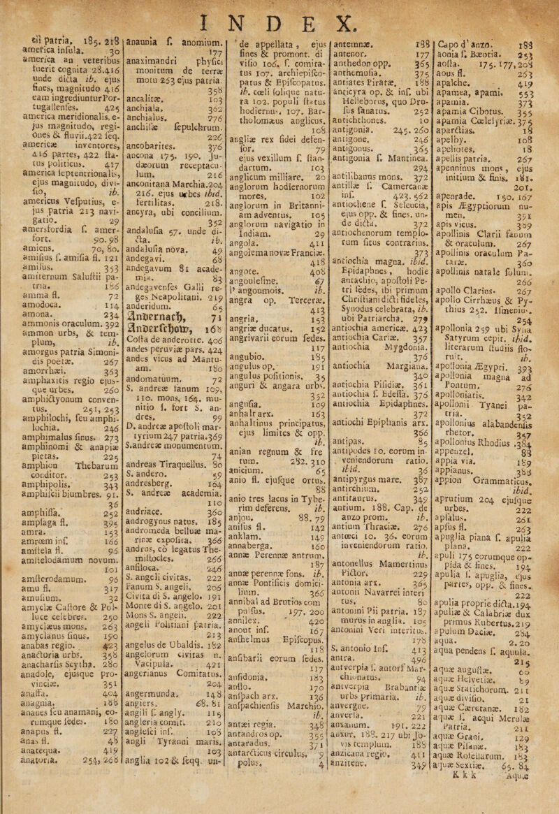 £u patria. 185. 218 america infula. 30 america an veteribus luerit cognita 28416 unde dida ib. ejus fines, magnitudo 416 eam ingrediunturPor- tugallenfes. _ 425 america meridionalis, e- jus magnitudo, regi¬ ones & fluvii422 feq. america; inventores, <u6 partes, 422 fla¬ tus politicus. 417 america leptentrionalis, ejus magnitudo, divt- fio, ib. americus Vefputius, e- jus patria 213 navi¬ gatio. 29 amersfordia f. amer- fort. 90.98 amiens. 70, 80. amifius f. atnifia fl. 121 a mi Ius. 353 amiternum Saluflii pa¬ tria. 186 anima fl, 72 amodoca. 114 araona. 234 ammonis oraculum. 392 aramon urbs, & tem¬ plum, ib. amorgus patria Simoni¬ dis poetae. 267 amorrhaei. 363 amphaxitis regio e|us- que urbes. 260 amphidyonum conven¬ tus. 251, 253 amphilochi, feu amphi- lochia» 246 amphimalus finus. 273 amphinomi & anapise pietas. 225 amphion Thebarum conditor, 253 amphipoiis. 343 amphifcii biumbres. 91. 36 amphiffa, 252 amplaga fl. 395 amra. v 153 amreem infi 166 amflela fl. 96 amitelodamum novum. 101 amflerodamum. 96 amu fl. 317 amufium. 32 amyclae Caflore & Pol¬ luce celebres. 250 amyclseus mons. 263 amyclanus finus. 190 anabas regio. 423 anadoria urbs. 358 anacharfisScytha. 280 anadole, ejusque pro¬ vincia;. 351 anaffa. 404 anagnia. < 188 anaues feu anamani, eo- rumque iedes. 180 anapus fl. 227 anas fl. 43 anatequa. 419 anatona. 254,268 INDEX. anaunia £ anomium. I?7 anaximandri phyfici monitum de terra; motu 263 ejus patria. .. 358 ancam». 103 anchiala. 362 anchialus. 276 anchilbe lepulchrum. 226 ancobarites. 376 ancona 175. 190. Ju¬ daeorum receptacu¬ lum, 216 anconitana Marchia.204 216. ejus ucbes ibid. lertilitas. 218. ancyra, ubi concilium. 352 andalufia 57. unde di¬ da. ib. andalufia nova, 49 andegavi. 68 andegavum 81 acade- mia. 83 andegavenfes Galli re- gcs Neapolitani. 219 anderidum. 65 ^ntiernacf), 7 \ i6b Coda de anderotte. 406 andes peruviae pars, 424 and es vicus ad Mantu¬ am. 180 andomatuum. 72 S. andrese fanum 109, 110. mons, 164. mu¬ nitio 1, fort S. an- dres. 99 D. andrese apofloli mar- tyrium247 patria.369 S.andre» monumentum. 74 andreas Tiraquellus. So S.andero. 59 andresberg» 164 S. andreae academia. 110 andriace. 360 androgynus natus. 185 andromeda belluse ma¬ rinas expolita. 366 andrus, eo legatus The- miflocles. 266 anfiloca. 246 S. angeli civitas. 222 Fanum S. angeli. 206 Civita di S. angelo. 191 Monte di S. angelo. 201 Mons S. angeli. 222 angeli Politiam' patria. 213 angelus de Ubaldis. 182 angelorum civitas n. Vacipuia. 421 angerianus Comitatus. 204 angermunda. 148 angiers, 68. 81 angili f. angly. 115 angleria comit. 210 aoglefei inf. 108 angii Tyranni maris. 103 anglia 102 ck feqq. un¬ de appellata, ejus fines & promont. di vi fio 106. f. comita¬ tus 107. archiepilco- patus & Epifcopatus. ib. coeli folique natu¬ ra 102. populi flrttus hodiernum 107. Bar- tholomstus anglicus. 108 angliae rex fidei defen- Tor, _ 79 ejus vexillum f. fian- dartum. 103 anglicum milliare. 20 anglorum hodiernorum mores. 102 anglorum in Britanni¬ am adventus. 105 anglorum navigatio in Indiam. 29 angola. 411 angolema nova; Franci». 418 angote. 408 angoulefme. 67 1’ angoumois. ib. angra op. Tercerae. 4^3 angria, 153 angrite ducatus. 152 angrivarii eorum fedes. U7 angubio. 185 angulus op. 191 angulus pofitionis. 35 anguri & angara urbs. r 352 angnfia. 109 anhalrarx. 163 anhaltinus principatus, ejus limites & opp. ib. anian regnum & fre tum. 282.310 anicium. 65 anio fl. ejufque ortus. 88 anio tres lacus in Tybe- rim deferens. ib. anjou. 88. 79 anilus fl. 142 anklam. 149 annaberga. 160 annas Perennas antrum. 187 annae perenna; fons. ib. annae Pontificis domici¬ lium. 366 annibal ad Brutios com puifus, 197,200 anniiex. ’ 420 anout inf. 167 anfhelmus Epiflopus. 118 anfibarii eorum fedes. 117 anfidoma. 183 ariflo, 170 anfpach arx. 136 anfpachienfis Marchio. ib. antaei regia. 348 antandrosop. 355 antaradus. 371 antarcticus circulus, 9 polus, 4 antigone. antigonus. antigonia antemnae, antenor. anthedon opp, anthemufia. antiates Piratae, an^icyra op. & inf. ubi Helleborus, quo Dra- fus fanatus. 252 antichthones. 10 antigonia. 245. 260 246 „ .3^5 F. Mantinea. 294 antilibanus mons. 372 ancillae f. Camercanae inf. 423.562 antiochene f. Seleucia, ejus opp. & fines, un¬ de diCta. 372 antiochenorum templo¬ rum fitus contrarius. • , • F3 antiochia magna, ibid. Epidaphnes, hodie anrachio, apofloli Pe¬ tri ledes, ibi primum Chrifliani didi fideles, Synodus celebrata, ib. ubi Patriarcha. 279 antiochia ameriese. 423 antiochia Cariae. 357 antiochia Mygdonia. ... .V6 antiochia Margiana. 34° antiochia Pifidiae. 361 antiochia f. Edefla. 376 antiochia Epidaphnes. 372 antiochi Epiphanis arx. 366 antipas. 85 antipodes io. eorum in veniendorum ratio. ibid. 36 antipyrgus mare. 387 antirchium. 252. anritaurus. 349 antium. 188. Cap. de anzo prom. ib. antium Thraciae. 276 antoeci 10. 36. eorum inveniendorum ratio, ib. antqnellus Mamertinus Pidor» 229 antonia arx. 365 antouii Navarrei inreri tus, 80 antonini Pii patria. 187 murus in anglia. 105 antonini Veri interitus. 178 S, anionio Inf. 413 amra. 495 autverpia fi antorf Mar* ch ionatus. 9 4 antvcipia Brabanti» urbs primaria. ib. anvergne. 79 anverla. 221 Capo d4 anzo. tgq aonia f, Beeotia. 253 ao fla. 175-177,208 aous fl, 263 apalche. ^ 419 apamea, apamu «543 apamia. 3 73 apamia Cibotus. 355 apamia Ccelelyri». 375 apardias. apelby. apeliotes, a pellis patria, apenninus mons, initium & finis. 18 108 18 267 ejus 2or, apenrade. 150, 167 apis iEgyptiorum nu¬ men. ‘ 391 apis vicus. 3559 apollinis Clarii fanum & oraculum. 267 apollinis oraculum Pa¬ tara;. 360 apollinis natale folum» 266 apollo Clarius* 267 apollo Cirrhaeus & Py¬ thius 252. Ifmeniu'. 254 apolionia 259 ubi Syna Satyrurn cepir. ibid. literarum lludiis flo ib. 393 ad 276 342 pa- 352 anxanum. 191. anxur. 188. 217 ubi Jo¬ vis templum. 188 anzioana regio, 411 anzitene, 349 rmt. apolionia TEgypti. apolionia magna Pontum, apolioniatis. apollonii Tyanei tria. ^ apollonius alabandenfis rhetor. 3 apollonius Rhodius .384 appenzel. 83 appia via. 189 appianus. 383 appion Grammaticus, ibid. aprutium 204 ejulque urbes. 222 apfalus. 261 apfus fl. . 263 apugJia piana f. apulia plana. 222 apuji 175 eorumque op¬ pida 6f fines. 194 apulia i. apugiia, ejus partes:, opp. & fines. 222 apulia proprie dida.19^ apulia; & Calabri» dux primus Rubertus.219 apuium Daciae, 284 aqua. 2.20 aqua pendens f. aquula. 215 aquae auguft». 6o aqu» Helveti». 89 aquae Statichorum. 211 aquae divifio, 21 aquae Cieretanae. 182 aquae i. aequi Merulae Patria. 211 aquae Grani. 129 aquae Pilan», 183 aquae Rotellarum. 183 aquae Sexti», 65. 84 R k k Aqu .e