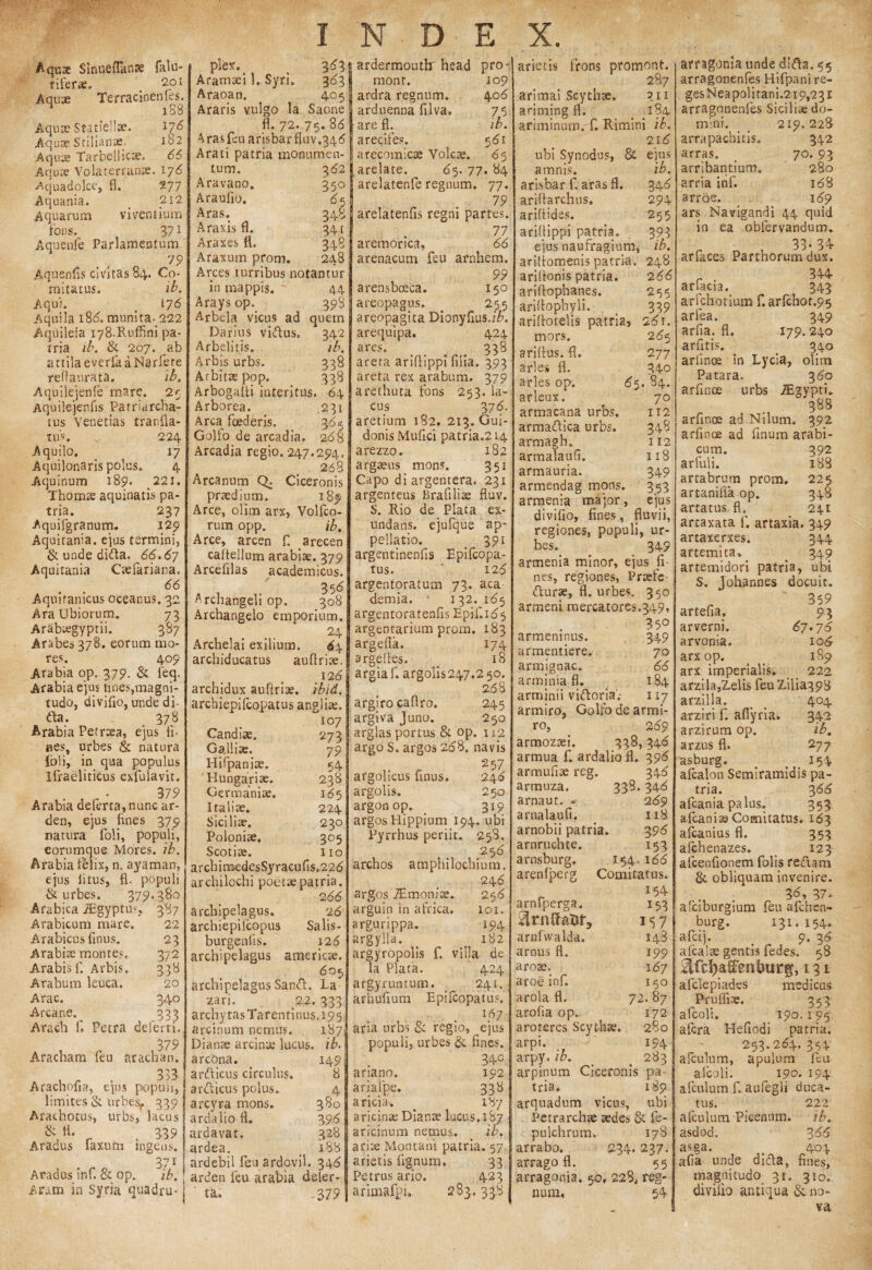 Aqusc Sinqeflanse falu- Tifer*. < 201 Aqu x Te r racinen fes. 188 Aquae Statiellse. J7* Aquae Stilianae. 182 Aquae Tarbellicae. 66 Aquae Volaterranae. 176 Aquadolce, fl. 277 Aquania. 212 Aquarum viventium fons. 37 i Aquenfe Parlamentum . , . 79 Aquenfis civitas 84. Co¬ mitatus» ib. Aqui. # 176 Aquila 188. munita. 222 Aquileia 178.RufP.ni pa¬ tria ib. & 207. ab a11ila everfa a Na rfete reflaurata. ib. Aquilejenfe mare. 25 Aquilejenfis Patriarcba- tus Venetias tranfia- tus 224 Aquilo, 17 Aquilonaris polus. 4 Aquinum 189. 221. T hornae aquinatis pa¬ tria. 237 Aquifgranum. 129 Aquitania, eius termini, & unde dida. 66.67 Aquitania Caefariana. 66 Aquitanicus oceanus. 32 Ara Ubiorum. 73 Arabtegyprii. 387 Arabes 378. eorum mo¬ res. 409 Arabia op. 379. & Teq. Arabia ejus tines,magni¬ tudo, divifio, unde di¬ da. 378 Arabia Petraea, ejus fi- aes, urbes & natura Ibi i, in qua populus Ifraeliticus exfulavit. . , • 379 Arabia deferta,nunc ar- den, ejus fines 379 natura foli, populi, eorumque Mores, ib. Arabia felix, n. ayaman, ejus litus, fi. populi & urbes. 379.380 Arabica JEgyptus, 387 Arabicum mare. 22 Arabicus finus. 23 Arabiae montes. 372 Arabis f. Arbis. 338 Arabum leuca. 20 Arae. 340 Arcane. 233 Arach fi Petra deferri. , , , 379 Aracham leu araeban. Arachofia, e'],us populi, limites & urbejy 339 Arachotus, urbs, lacus & fi. 339 Aradus faxurn ingens. 37i Aradus infi & op. ib. Aram in Syria quadru- Ple*. . 3*3 Aramaei 1. Syri. 383 Araoan, 405 Araris vulgo la Saone fi. 72. 75. 88 Aras feu arisbarfiuv.348 Arati patria monumen¬ tum. 382 Aravano. 350 Araufio. 85 Aras. 348 Araxis fi. 341 Araxes fl. 348 Araxum prom. 248 Arces turribus notantur in mappis. 44 Arays op. 398 Arbela vicus ad quem Darius vidus. 342 Arbelitis. ib. Arbis urbs. 338 Arbittepop. 338 Arbogafti interitus. 64 Arborea. 231 Arca foederis. 385 Golfo de arcadia. 288 Arcadia regio. 247.294, 268 Arcanum Q; Ciceronis praedium. 189 Arce, olim arx, Volfco- rum opp. ib. Arce, arcen fi arecen caltellum arabiae. 379 Arcefilas academicus. 358 Archangeli op. 308 Archangelo emporium. 24 Archelai exilium. 84 archiducatus aufiriae. 126 archidux aufiriae. ibid. archiepifcopatus angliae. 107 Candise. 273 GaJliae. 79 Hifpaniae. 54 Hungariae. 238 Germaniae. 185 Italiae. 224 Siciliae. 230 Poloniae. 305 Scotiae. 110 arcbinoedesSyracufis.228 archilochi poetae patria. 288 archipelagus. 28 archiepilcopus Salis- burgenfis. 128 archipelagus ameriese, 805 archipelagus Sand. La zari. 22. 333 archytas Tarentinus. 195 arcinum nemus. 187 Dianae arcinae lucus, ib. arcona. ardicus circulus, ardicus polus. 4 arcyra mons. 380 ardalio fl. 398 ardavat. 328 ardea. _ 188 ardebil feuardovil. 348 arden feu arabia deler- ta. -3 79 ardermoutlr head pro- 149 8 109 408 Jb. 581 *5 mont. ardra regnum, arduenna filva» are fl. arecifes. arecomicae Volcae, arelate. 85. 77. 84 arelatenfe regnum. 77. 79 arelatenfls regni partes. 77 aretnorica, 88 arenacum feu arnhem. 99 arensboeca. 150 areopagus. < 255 areopagita Dionyfius./7>. arequipa. 424 ares. > 338 arera ariftippi filia. 393 areta rex arabum. 379 arethuta fons 253. la¬ cus 3 78. aretium 182. 213. Gui- donis Mufici patria.214 arezzo. 182 argaeus mons. 351 Capo di argentera. 231 argenteus Brafiliae fluv. S. Rio de Piata ex¬ undans. ejufque ap¬ pellatio. _ 391 argentinenfis Epifcopa- tus. ' 128 argentoratum 73. aca demia. 132. 185 argentoratenfis Epjf.185 argentarium prom. 183 argefla. 174 argefies. _ 18 argiaf. argolis247.2$o. 268 argiro caflro. 245 argiva Juno. 250 arglas portus & op. 112 argo S. argos 288. navis 257 argolicus finus. 246 argolis. 250 argonop. 319 argos Llippium 194. ubi Pyrrhus periit. 258. 258 archos amplii lochium. 248 argos iEmonfae. 258 arguin in africa. 101. argurippa. 194 argylla. ^ 182 argyropolis f. villa de la Piata. 424 argyruntum. _ 241. arhufium Epifcopatus. . lf>7 aria urbs & regio, ejus populi, urbes & fines. 340 ariano. 192 ariafpe. 338 aricia. < 187 aricinae Dianae lucus.187 aricinum nemus. ib. arite Montani patria. 57, arietis fignum, 33 Petrus ario. 423 arimafpi, 283.338 arietis frons promont. 287 arimai Scythae. 311 ariming fl. _ 184 afiminum. fi Rimini ib. 218 ubi Synodus, & amnis. arisbar fi aras fi. arifiarchus. arifiides. arifiippi patria, eius naufragium, ejus ib. 348 294 255 391 ib. arifiomenis patria. 248 ariflonis patria, ariffophanes. ariflophyli. arifiotelis patria» mors, arifius. fl. aries fl. aries op. arleux. artnacana urbs, armadica urbs, armagh. armalaufi. armauria. 288 265 339 28r. 285 277 34-0 85. 84. 70 112 348 I 12 118 349 353 armenia major, ejus divifio, fines, fluvii, regiones, populi, ur¬ bes. 349 armenia minor, ejus fi¬ nes, regiones, Praefe durae, fl. urbes. 350 armeni mercatores.349, 35° armeninus. armentiere. armignac. armendag mons. armjnia fl. arminii vidoria'.- 349 70 88 184 117 armiro, Golfo de armi- ro, 289 armozaei. 338,348 armua f. ardalio fl. 398 armufiae reg. 348 armuza. 338.348 arnaut. -- 289 arnalaufi. 118 arnobii patria. 398 arnruchte. 153 arnsburg. 154,188 arenfperg Comitatus. 154 arnfperga. arufwalda. arnus fl. arote. aroe infi arola fl. arofia op. aro teres Scythae, arpi. arpy.ib. arpinum Ciceronis tria. arquadum vicus, Tetrarchae aedes & fe- pulchrum. 178 arrabo. 234.237. arrago fl. 55 arragonia, 50, 228, reg¬ num, 54 153 157 148 'i 99 167 150 72. 87 172 280 194 283 P-a* 189 ubi arragonia unde dida. 55 arragonenles Hifpani re¬ ges Neapolitani.2 19,231 arragonenfes Siciliae do¬ mini. _ _ 219.228 arrapachitis. 342 arras. > 70. 93 arribantium. 280 arria infi 188 arroe. 189 ars Navigandi 44 quid in ea obfervatidum* „ , 33-34 arfaces Parthorum dux. arfacia. 343 arlchotium f. arfchot.95 arfea. 349 arfia. fl. 179.240 arfitis. _ 340 arlinoe in Lycia, olim Patara. 380 arfmoe urbs TEgyptfi 388 arfinoe ad Nilum. 392 arfince ad finum arabi- cum. 392 arfuli. 188 artabrum prom. 225 artanilia op. 348 artatus fl. 241 arcaxata fi artaxia. 349 artaxerxes. 344 artemita» _ 349 artemidori patria, ubi S. Johannes docuit. - 359 artefia. 93 arverni. 67.76 arvonia. 108 arxop. _ 189 arx imperialis. 222 arzila,Zelis feuZilia398 arzilla. _ _ 404 arziri fi aflyria. 342 arzirum op. ib. arzus fl. 277 asburg. # t 154 afcalon Semiramidis pa¬ tria. 388 afeania palus. 353 afican i se Comitatus. 183 afeanius fl. 353 alchenazes. _ 123 afcenfionem folis redam & obliquam invenire. „ 3*» 37. afciburgium feu afehen- burg. 131. 154. afeij. _ 9. 38 afcalse gentis fedes. 58 ^fcfyaSvntmrg, 131 afefepiades medicus Prufliae. 353 afcoli. 190. 195 afera Hefiodi patria. 253.284. 354 aiculum, apulum feu afcoli. 190. 194 afculum fi aufegli duca¬ tus. 222 afculum Picenum. ib. asdod. 388 asga. _ 404 afia unde dida, fines, magnitudo 31. 310. diviiio antiqua no¬ va