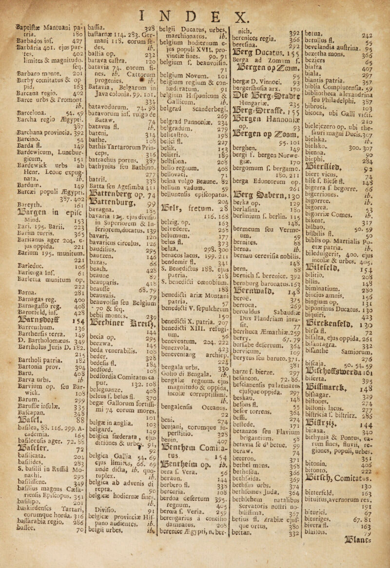 ■Saptiftse Mantuani pa* tria. 180 •Barbados inf. 427 Barbaria 401. ejus par¬ ces. 402 limites & magnitudo. feq. Barbaro mnnte. 201 Barby comitatus & op pid. > 163 Barcana regio. 402 Barce urbs & Fromont ib. Barcelona. _ 54. 59 Eartha regio iEgypti. . . 387 Barchana provincia. 392 Barcino. 54 Barda fl. 149 Bardewicum, Lunebur- gicum, 151 Bardewick urbs ab Henr. Leone expug¬ nata. ib. Bardum. 149 Barcaei populi JEgypti. 387. 402 Bareyth. 161 315argen in epifc Mind. 153 Eari. 195. Barii. 223 Burim turris. 365 Baritanus ager 204. e- jus oppida. 221 Barium 195. munitum. 221 Barleduc. Barlenga Inf. Barletta munitum index. . 3^8 belgii Ducatu?, urbes, baftarnas 114. 283.Ger-| marchionatus. ib. mam 118. eorum fe- belgium hodiernum e- des. ib. badia op. 232 batava caftra. 120 batavia 74.. eorum fi¬ nes. ib. Cattorum progenies. • ib. Batavia, Belgarum in Javacolonia. 99. toi. 33^* batavodurum. 74. 98 batavorura ini. vulgo de i 06 61 op, 222 281 400 408 428 I 54 136 149 Barna. Barnagas reg. Barnagafio reg. 'Barneteld, inf. 2L5arnstJ0?S' Barreuthum. Barthenfis terra. L>. Bartholomteus. 349 Bartholus Juris D. 182. 215 Bartholi patria. 182 Bartonia prov. 304 Baru. 408 Barva urbs. ib Barvium op. feu Bar- wick. 108 Barum. * 299 Barufiie infulae. 335 Bafcapan. 348 88 bafilea, 88. 116. 299. A- cademia. 185 bafileeufis ager. 72. 88 HBafrier. 72 ba filicata. 204 baliiides. 283 S. balilii in Ruflid Mo¬ nachi. 29^ ba fili fle ne. 3^9 ba filius magnus Ctela- rienfis Epilcopus. 351 balilipo. 201 baskirdenfes Tartari, eorumque horda. 316 Milarabia regio, 286 70 74 ib. 314 jus populi XVIL. pro vincias fines. 90.91 belgium fi. beauvoifin. 71 belgium Novum, loi belgium regium & con- loedtratum. 91 belgium Hifpanicum & Gallicum. ib. bclgrad Scanderbegi. 269 belgrad Pannoniae. 23 bautzen. baza.s. beach. beaune beauparis. beauile beauvais. 295 146 66 428 82 418 68.79 79 295 145 108 328 184 108 beauvoifin feu Belgium ‘ 7p & leq. bebii montes. 239 2H5tdrintr . • 144 becia op. beezwa. beda venerabilis, beder. bedefis fl. bedford. 1U, bedfiordia Comitatus ca Pur* 132. 108 beleguanze. 408 beleus f. belus fl. 370 begte Gallorum fornfli- mi 74 eorum inores. , , 101 bdgae in angha. 103 belgard. I49 belgica foederata , ejus ditiones & urb^i. 91, belgica GaiJia 92 69 unde didita, ib. quo tuplex. ib belgica ab advenis di repta — r —v ^ y belgica; hodiernae fine.' ib. Divifio. 91 belgicae provinciae Hifi- pano audientes. ib fieigii urbes. u — belgradum. belicaflxo. Bataw. batavus fl. bateni. bathe. 108 beiici fl. bathis Tartarorum Prin- belik. cePs* 318 belitri. batrachus portus. 387 belhfona. bathynias ieu Batbino, bello regnum 2?7 *-->« batru, 338 Batta feu Agefimba 411 il5amnbercr op. 74 H5amnburgf 99 bavag.ua. 185 bavaria 125. ejus divifio in Superiorem & In- feriorem,ducatus. 139 bavari. 120. bavaricus circulus. 126 baudifius. 279 198 227 153 189 208 - 408 bellovaci. 71 belna vulgo Beaune. 82 bellum vadum. 59 bellunenfis epilcopatus. 2°4 fretum. 28 i16.168 163 268 177 o 373 298. 300 199- 211 3.41 belzig. op. belvedere. belumum. belus fl. belza. benacus lacus, bendemir fl. S. Benediftus 188. ejus patria. _ 218 S. beneaifti coenobium. 188 benednfh arias Montani patria. 57 benednfii V. fepulchrum 150 benedifti X. patria. 207 benedidti XIII. refugi- um. 56 beneveatum. 204. 222 benezvola. 423 beneventang archiep. 224 bengala urbs. 330 Golro di Bengala. ‘ ib. benga Ite regnum, ejus magnitudo & oppida, incolae corrupriliimi. ib. bengalenfis Oceanus. 22 beni. 74 ... beniam, eorumque lu- perliitio. 328 bemn. 407 USentfjem Comit a- igica uauia 54. 69 tus. ejus limites, 66. 69 JlBenthdttl op, lin.iP rliCro ,L _ A. oera f. Vera, beraun. berbero fl. 90 berceria. berdoa cielertum regnum. beroea f. Ver ia. 154 ib. 56 144 338 108 395- 405 k • ' 259 berengarius a concilio damnatus. 208 [ ib* | beremce iEgy pti, n, ber-1 nich, ^92 berenices regia. 366 berefina. 292 liSnrg Ducatus. 15 5 Berga ad Zomarn f. Bergen opacam. u ^ . . 95 bergae D. Vinnoci. 93 bergerfliufia arx. 170 HDte Wn$^tmz Hungariae. 23* lj5erg;g>tralfe^ 155 %Hannonja? op. 93 Bergen. op ^oom, 95.101 berghen. 149 bergi f. bergen Norwe- gi** 170 bergomum f. bergamo. 180. 211 berga Edoneorum op. 2 61 H5erg §^at*ern+i3o berka op. 129 berlafina. 180 beriinium f. berlin, 115 , _ 148. bermeum feu Verme- um. 59 bernites. 88 berna. ib. bernau cerevifia nobilis. • - HS bern. 88 bernich f. berenice. 392 bernburg baronatus.1^3 i48 beroe. 375 berroea. 269 beroaldus Sabaudi» Dux Flandriam inva- fit. 77 berrhuca TEmathite.259 befry. 67. 79 berfabe deiertum. 384 bervicum. 109 berytusleu baruto.371. 381 barze f. bierze. 297 befancon. 72. 86. befcianenlis palatinatus ejufque oppida. 297 beskau. belons fl. befor torrens, beffi. beilede. 148 55 364 274 171 betanzos feu Flaviurn briganriuni. betavia le d7 betue. beraw. beteron. bethel mons, bethelda. bet-hfaida. betlifan urbs, bethfemes j.uda. bethlehem natalibus Servatoris noltri no- biliffima. 387 betius fl. /rabias ejufi- que ortus» 380 bettan. 332 5* 99 74 37i 368 366 369 374 364 betua. 2d.2 betullus fl. ^ bevelandia auftrina. 95 bezetlia mons. 3 <55 beziers 85 bjafra 407 biala. 297 biantis patria, 357 biblia Complutenfia. 59 bibliotheca alexandrina feu Philadelphi, 387 bibroci. io^ bicoca, ubi Galli vidi. , . . . 210 bielejezero op. ubi rhe- .fauri magni Ducis.307 bjelska. bielsko». 3°°* 307 bienna. biephi. ISterflteii* biert vicus, bife f. Biefe fl. bigerra f begorre. bigerriones. bigorree. bigorea. bigorrix Comes, bikenr. ,I7 bilbfiis fl. 5°‘ f0 biblis op. Martialis Po- ette patria. ib. bileduigerir, 400. ejus medus & urbes. 405. 90 284 92 74 148 616 ib. ib* 5,3 ib. 154 208 148 230 156 215tiefdof bilitio. bilin. biminatium. bincius amnis, bingiumop. i^L bipontinus Ducatus. 130 biquiri. 423 HBtrcfeenfefti, n0 birfia fl. 72 bilalta, ejus oppida. 261 buantagra. 332 bifanthe Samiorum. k-r • 276 ^ 50. 54. 55 biferta. biihagar. biiiones, bilfonis lacus, biftricia f. biftritz. bitaxa. ^ bithynia & Pontus, e, rum fines, fluvii, ri giones, populi, urbe bitonin. 4C bitonto. 22 Comitatus 13 bitterfeld. 16 bituitus,avernorum re: 15 395 14B 32$ 274 277 286 144 biturjci, bj tu riges bivera fl. blmiois. 67.