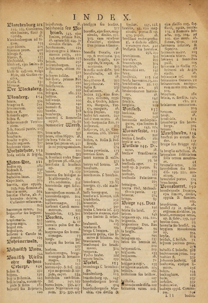 SBlant&enfcutg arx 155. 164.. Comitatus, tjus limites, fluvii & oppida. ib- b'anckenburgum ad Si- gam. 155 C ipo blanco. 405 blancum prom. 408 blaugis fl. 93 b!avus. fl. 133 blechisfeld. _ 2S4 bleiking, e']us limites & oppida. 107 b)efe; fie cafirum vulgo Blois, ubi Guifius oe¬ ci fns. Si blielfafl. 130 Hitterte. 85 lDer 164 llDlomforg, bnara. boagrius fl. boazantium. bobera fl. bojodufum. ib. bojohemia feu 51S3o? f}CtOit>+ 14,3. ejus limites, primus Rex, ib. natura foli 144. in circulos di villo. ib. boiohemum. 125 bojorum gens a Marco¬ mannis pulli», 120. 143. eorum (edes. 123 bojum. 252 bo i tzen burgum. 150 bolbiticum, oflium Ni- borfippa feu borfita. borulfia,ejus fines,mag¬ nitudo, divilio. 291. 303. eam tenebant Cruciferi , ejufdem | Dux primus Albertu4. ib. borulfia Ducalis, ejus op. & territoria. 304 | borulfia Regalis, ejus oppida, fatrapiae, & 154 f 394 255 296 122 204 292 Territo- 295 bobienfis ager, bobus fl. bobrounicenfe rium. < . , Joh. Eocatii patria. 213 295 339 349 397 121 152 bochna. boccbara. bocthe regio. _ bocchi regnum, bochoven vicus. boda calida & frigida. 164 bodon op. bodrach fl. bodumna. boebeides lacus. Capo Boeo. boeotia, ejus 121 282 236 161 257 225 oppida. 253, 254. flumina.ib. boeotiae mons. 264 boeotite Thebae, ab A. lexandro deletae, a Caliandro reftauratte. 253 boeotorum mores. 254 bogazoflar leu bogazaf- far. # 275 bdgdomanis. 353 bogota regio. 422 bogud rex. 397 bogudiana. ib. bohemi a Carolo M. domiti. 125 122 lio?ot»a+ 144 215out:frf) IRtEfen oBct &z\)n m Cstoge* J45 bohus fl. 292 bojano. # J92 boji in Bohemia. 143 boji in Italia, eorum op¬ pida & fedes _ 180 boioarii (eu Bojuvarii. 120 boleares Infulae. boh(lauc, primus po lon i te. boleflavecia. bolitae. bologna. bolfena. bolfwerda. bolzanum. bomado fl. bomba. bomberga.. bommel fi. oppid. bommeler 391 53 Rex 296 295 n 339 181. 212 182 100 140 342 32fl x35 Bommelia 74-99 OTmij, ib. bona urbs. 398 bona, olim Hippo, ib. De bona Vilta inf. 101 bona; fipei promont. 411 in eo propuguaculurn. 101 bonandrea. 393 S. bonifacii codex Evan- geliorum 98. ofla.158 bonificio fi. bonifacii op. 232 borma. 73. 129 bononia feu bologne .u- bi aldrovandm. 69. 18r. academia. 218 bononienfis agri felici¬ tas. 218 bononienfium mores, ib. bononienfis ager. 204 boppart. 155 borbetomagus. 73 borbonii Caroli monu¬ mentum. 223 borchholm. 173.301 3I5o?c&enf 153 boreas. 4. 17 borealis polus five Bo¬ reas. 4 borgemagus feu bormi tomagus. 73 borgi. t 340 borique, feu borica inf. 427 borlum. 157 borbetomagus, borge- tomagus & bormito- magus. 73 borchdorp. 151 borneo opp. & Inf 333 ejus magnitudo & op¬ pida, caput. 334 bornholm coenobium. Inf. 150. 169 borno lacus.. 399. 407 borno Nigritarum reg¬ num. 395^399.407 303 302 du- ib. 292 283 239 ib. fines, oppi- territoria. borulfia unde difta. borulfubafita, efl p’ex. bory fiheoes fl. borylthenitse. Bofna fl. bofhaefontes. bofnia 233. ejus 240. cultores, da, a Gothis, Sclavo nis, Hungaris, Tur¬ eis, occupata, ib. bofnia Duplex. 239 bofnii foli natura. 240 bolniorutn mores. ib. bofo burgundire Rex. 77 bofporani. 283 bofporus, 25, 27. Cim¬ merius. 288. Thraci- cus. 27 6 boflra, n. Bofira & Buf- fereth. botisei. botma provincia, botnicus finus. botri torrens & 379 274 'R vallis. 371 botrys vel botrus, ib. boucham. 70 bovianum. 192 bourbonois. f. bourbon. 79 bourdeaux. 79.83 bourges. 67. ubi acade¬ mia. 81 bafle bourgogne. 79 boufon af. bowens. 168 boxdehuda. 152 bozentini. 29^ bozoch. 350 braba f. brania inf 413 brabantia ducatus, ejuf* que limites «Si urbes. brabantn. 113 bradanus fl. 194 braga f. bracara. 58 braccata gallia, ejus li¬ mites & felicitas. 64 braccianum. 215 brachmani feu brach- manei. braganea. Tycho brahe. monte brailo. bramberga f. bromber- ga- 304 brandenburg. 115 brandenburg op. 147 brandenburgum borufi fiae. ^ 304 brandenburgenfis Mar- chia, ejus divifig 324 50 166 199 M3 limite?. 147* 148. brafilia, 54, ejus mag¬ nitudo, portus & op. 425. populi. ib. brafiliani amhropopha- g;, a diabolo afflicti, eorumque deus. 426 braflavia leu bratzlaw. 298, 299 brattianum. bratzlaw. braunsberga. braub3ch. Braunsfeld arx. bray. brechinia. 3o3 299 3°4 155 15 5 70 103. lc6 breda baronatus.95.10x bredefordia. 99. 117 bfederoda arx. 98 brederodiorum barona- tu«. ib. brega. 145 Brech'n. 109 breginia. 103 Wmfacf}+ 133 brekinia. io5 brema. 152 bremenfis arcbiepilco- patus, ejus limites & fines. 152. 155 JSjemerfotfte* 152 breonia. 208 brefeia f. brefla. i8c brefc:3e arx. 297 2l5*?ilatD i4y, Dr- catus, ib. brellaw Tranfil vanis. 288 la brefle. 79. 88 breflenfis ager. 72 breit op. & portus. 81 brefle. 295 brefleda. 187 breflenfis Falatinatus. . . 295 bretaigne. 79 bretta Phil. Melanch- thonis patria. 137 briantae. 274 briega. 89 145. Duca tus. 148 briela leu briel, 97 brieza. 148 brigantes op. 104. n 1. 50 Rex 54 92 145 13} ini. 206 209 133 ib. 7i 133 185 181 bngantia. brigantinus Dux, Portugalliae. la brigla. brinn. bringium op. brion feu breonia briquerafeon. brifiscum. brifiacum. . brifich. brifigavia regio, briliga via academ. briiello. briflolium feu briftow. 107 briflolia. < 108 ntitanuiaundedi«fla.io2 britannia vetus. 102. ejus divifio 103. feq* fluvii, opida, incola, 104. a Romanis lub- afla, 103, 104. ad 109. ejus muri, ib* forma, Situs. 102 brirannia inferior, & fu perior. 6% britannia major. 103 britannia Minor. 104 britanni a Saxon ibus puifi._ > 105 britannia in Gallia 77. brifanni ab Aig-is ejecti. __ ib, britannicae inf. 102 brirannicus Oceanus. 22 britannorum antiquo¬ rum mores 102. tedes. I°4. brixellum. __ 181 brixia, n. Brefeia. 140. 180. 211 brixianum territorium. 204 brocum. 299 brodi. _ *b% brodinicia/ 3C3 bromberga feu bram¬ berga. 304 brozen. 115 'H5?ur|?1)atifrnf 154 brufleri 90 eorum fe¬ des. 117 briigie feu Briigge op.- “ 73- 92 la bruglia caflellum. ib. brumalem folftitialern folis ortum monflra- re. _ 41 brumalis ortus. 16 brundufium feu brin- difi. 195. 221. mu¬ nitum. 22 brundufini portus, 195 brunsberga. 304 315?unsljuttel+ 150 brunfwicenfis Ducatus, ejus limites, divifio, oppida & flumina. 184. brunfvicum. ib. bruflel 69 in quinque regiones dividitur. 94 brutii, eorumque ortus, op, & fedes. 179. 197 brutius finus. 25 bruxellae (eu bruflel. 94 brygium Macedonum , °e* 354 bryfae. 274 bryfich, f. brifich. 71 brytum potionis genus. 27 & bubaflis f. bubafle. 388 buchananum prom. 109 buchian fl. 339 Jobannes buchold. 9& buchowia, ejufque li¬ mites. 15(8 buken. 154 buckingham. 108 buda% 237 buda (an. 339 budieiowice. 144 budinga oppid. Comita- . tus. 156 L 1 1 budini»