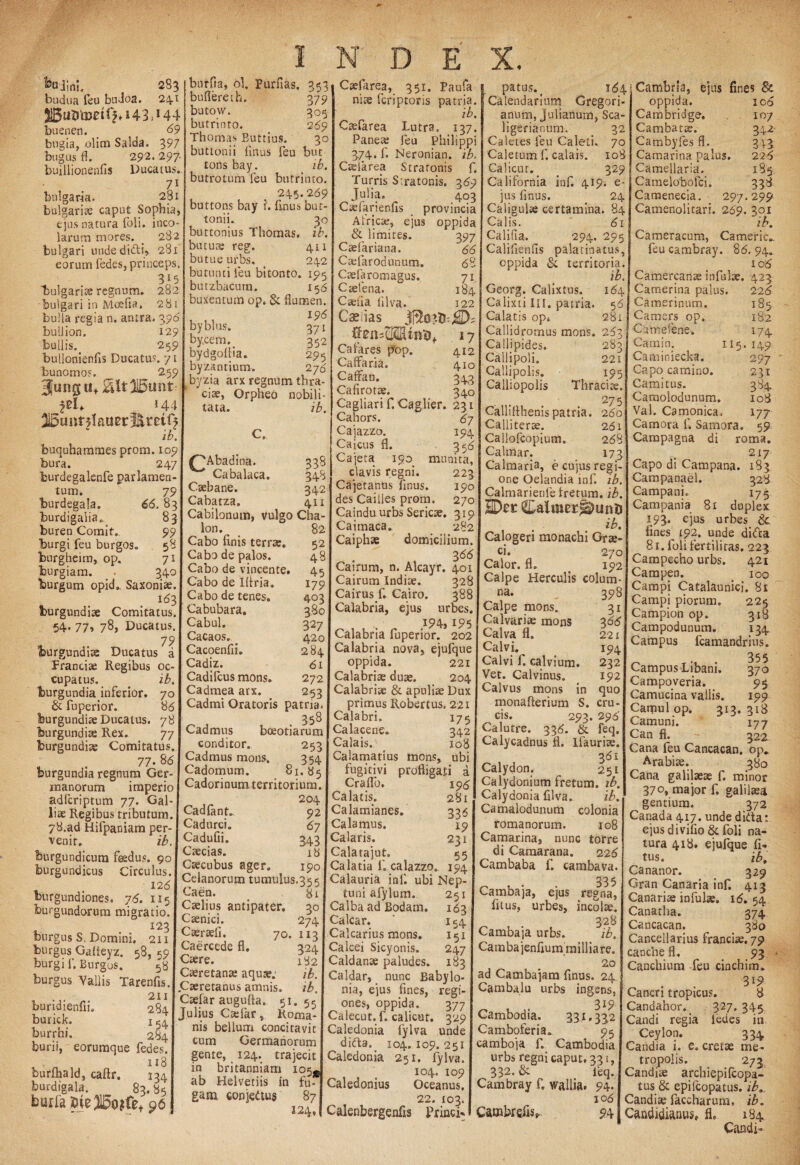 kadini, 283 budua feu budoa. 24.1 buenen. 69 bugia, olim Salda. 397 bugus fl. 292. 297 buillionenfis Ducatus. 71 bnlgaria. 281 bulgaritc caput Sophia, ejus natura (oli. inco¬ larum mores. _ 282 bulgari undedi&i, 281 eorum fedes, princeps. 3^5 bulgariae regnum. 282 bulgari in Mcefia. 281 bulla regia n. antra. 396 bulJion. 129 bullis. 259 bullonienfis Ducatus. 71 bunomos. __ 2.59 3unguf 2Ut31l5unt 144 S5unf5tau0r^rctft ib. buquha.mmes prom. 109 bura. 247 burdegalenfe par lamen¬ tum. 79 burdegala. 66.83 Iburdigaiia* 83 buren Comit. 99 burgi feu burgos. 58 burgheim, op. 71 burgiam. . 340 burgum opid. Saxoniae 169, fourgundiae Comitatus. 54« 77» 78, Ducatus. 79 burgundite Ducatus a Franciae Regibus oc¬ cupatus*. ib. burgundia inferior. 70 & fuperior. 86 burgundiae Ducatus. 78 burgundue Rex. 77 burgundiae Comitatus. . 77- 8d burgundia regnum Ger¬ manorum imperio adicriptum 77. Gal¬ liae Regibus tributum. 78.ad Hifpaniam per¬ venit. ib. fourgundicum feedus. 90 burgundicus Circulus. 128 burgundiones. 76. 115 burgundorum migratio. I23 burgus S, Domini. 211 burgus Galteyz. 58, «^9 burgi f. Burgos. 58 burgus Vallis Tarenfis. n 211 bundienui. 284 burick. 1 54 burrhi. 284 burii, eorumque fedes. 118 burfhald, caftr. 134 burdigala. 83.85 burrabie®o?fet96 553 burfla, ol. purfias. 3 buflereth. 379 butow. 305 butrinto. 289 Thomas Butrius. 30 buttonii (Inus feu buc tons bay. ib. butrotum feu butrinto. 245.269 buttons bay r. finus but¬ tonii. 30 buttonius Thomas. ib. butute reg. 411 butue urbs. 242 butuntileu bitonto. 195 butzbacurn. 156 buxentum op. & flumen. 196 byblus. 371 bycem. 352 bydgollia. 295 byzsntium. 276 byzia arx regnum thra- ciae, Orpheo nobili¬ tata. ib. ^Abadina. 338 Cabalaca. 348 Csebane. 342 Cabatza. 411 Cabilonum, vulgo Cha- lon. 82 Cabo flnis terrae. 52 Cabo de palos. 4 Cabo de vincente. 45 Cabo de Iflria. 179 Cabo de tenes. 40: Cabubara. 380 Cabul. 327 Cacaos. ^ 420 Cacoenfii» 28/. Cadiz. 61 Cadifcus mons. 272 Cadmea arx. 253 Cadmi Oratoris patria. 358 Cadmus boeotiarum conditor. 253 Cadmus mons. 354 Cadomum. 81.85 Cadorinum territorium. 204 Cadflinc 92 Cadurci. 67 Cadufii. 343 Caecias. 16 Caecubus ager» 190 Ceianorum tumulus.355 Caen. 81 Caelius antipater. 30 Caenici. 274 Caeraeli. 70. 113 Caercede fl, 324 Caere. 182 Caeretanae aquae: ib. Caeretanus amnis. ib. Caefar augufla. 51.55 Julius Cadar, Roma¬ nis bellum concitavit cum Germanorum gente, 124. trajecit in britanniam io«^# ab Helvetiis in fu¬ gam conjedtus 87 224, Caefarea, 351. Paufa nite fcriptoris patria. ib. Ctefarea Lutra. 137. Pariete feu Philippi 374. f. Neronian. ib. Caelarea Stratonis f. Turris Stratonis. 369 Julia. 403 Caelarienfls provincia Alricse, ejus oppida & limites. 397 Caefariana. 66 Caflarodunum. 68 Caefaromagus. 71 Caetena. 184 Caelia iilva. 122 Casitas CfefcMUnft* 17 Calares p'op. 412 Calfaria. 410 CafFan. 34,3 Cafirotae. 340 Cagliari f. Caglier. 231 Cahors. 67 Cajazzo. 194 Caicus fl. 356 Cajeta 190. munita, clavis regni. 223 Cajetanus finus. 190 des Caiiles prom. 270 Caindu urbs Sericae. 319 Caimaca. 282 Caiphae domicilium. 366 Cairum, n. Alcayr. 401 Cairum Indiae. 328 Cairus f. Cairo. 388 Calabria, ejus urbes. 194,195 Calabria fuperior. 202 Calabria nova, ejufque oppida. 221 Calabriae duae. 204 Calabriae & apuliae Dux primus Robertus, 221 Calabri. 175 Calacene. 342 Calais. 108 Calamarius mons, ubi fugitivi profligati a Craflo. ip6 Calatis. 281 Calamianes. 336 Calamus. 19 Calaris. 231 Calatajut» 55 Calatia f, calazzo. 194 Calauria inf. ubi Nep¬ tuni afylum. 251 Calba ad Bodam. 163 Calcar. ' 154 Calcarius mons. 151 Calcei Sicyonis. 247 Caldanae paludes. 183 Caldar, nunc Babylo¬ nia, ejus fines, regi¬ ones, oppida. 377 Calecut. f. calicuf, 329 Caledonia fylva unde difta. 104. 109. 251 Caledonia 251. fylva. 104. 109 Caledonius Oceanus, patus.( 164 Calendarium Gregori- anum, Julianum, Sca- ligerianum. 32 Caletes feu Caleti. 70 Caletum f, calais. 108 Calicur. 329 California inf. 4.ipi e- jus finus. 24 Caligulae certamina. 84 Calis. 61 Califta. 294. 295 Califlenfis palacinatus, oppida Si territoria. ib. Georg. Calixtus. 164 Calixti III. patria. 56 Calatis op* 281 Callidromus mons. 263 Calljpides, 283 Callipoli, 221 Callipolis. 195 Calliopolis Thraciae. ... 275 Calliflhenispatria. 260 Calliterae. 261 Callofcopium. 268 Calmar. 173 Calmaria, e cujus regi¬ one Oelandia inf. ib. Calmarienie iretum. ib. HDn: CalmergtonD ib. Calogeri monachi Grae¬ ci. 270 Calor, fl* < 192 Calpe Herculis colum- Cambrla, ejus fines & oppida. 106 Cambridge. 107 Cambatee. 342 Cambyfes fl. 313 Camarina palus. 226 Camellaria, 185 Camelobofci. 338 Camenecia. 297.299 Camenolitari. 269. 301 ib. Cameracum, Cameric» feu cambray. 86. 94* 10 6 Camercanae infulae. 423 22. 103. Calenbergenfis Prine i- na. 398 Calpe mons. 31 Calvariae mons 306 Calva fl. 221 Calvi. 194 Calvi f. calvium. 232 Vet. Calvinus. 192 Calvus mons in quo monafterium S. cru¬ cis. 293. 296 Calutre. 336. & feq. Calycadnus fl. Ifauriae. 361 Calydon. 251 Calydonium fretum, ib. Calydonia filva. ib. Camalodunum colonia romanorum. 108 Camarina, nunc torre di Camarana. 226 Cambaba f. cambava. 335 Cambaja, ejus regna, fuus, urbes, incolae. 328 Cambaja urbs. ib. Camba jenfium milliare. 2° ad Cambajam finus. 24 Cambalu urbs ingens, 319 Cambodia. 331.332 Camboferia. 95 camboja f. Cambodia urbs regni caput, 331, 332-& leq. Cambray f. wallia. 94. 10 6 CambrefiSs, 94 Camerina palus. Camerinum. Camers op. Camefene. Camin. 115 Camioiecka. Capo camino. Cami tus. Caraolodunum. Val. Camonica, Camora f. Samara. Campagna di 226 1p 182 *74 149 297 231 384 108 177 59 roma. 217 Capo di Campana. 183 Campanael. 328 Campani. 175 Campania 81 duplex 193. ejus urbes Sc fines^ 192. unde di<fta 81. foli fertilitas. 223 Campecho urbs. 421 Campen. 100 Campi Catalaunici, 81 Campi piorum. 225 Campion op* 318 Campodunum. 134 Campus fcamandrius. 355 Campus Libani. Campo veria. Camucina vallis. Cattiul op. 313. Camuni. Can fl. Cana feu Cancacan. op. Arabiae. 380 Cana galilaeae f. minor 370, major f» galilsea gentium. 372 Canada 417. unde didta; ejus diviflo& foli na¬ tura 418. ejufque fi- tus. ib. Cananor. 329 Gran Canaria infi 413 Canariae infulae. 16. 54 Canatha. 374 Cancacan. 380 Cancellarius franciae. 79 cancbe fl. < 93 Canchium -feu cinchim. 3i9 Cancri tropicus. 8 Candahor.. 327.345 Candi regia iedes in Ceylon. 334 Candia i. e, cretae me¬ tropolis. 273 Candise archiepilcopa- tus & epilcopatus. ib... Candiae faccharum, ib. j Candidiftnus» fh 184 Candi- 370 95 199 318 177 322