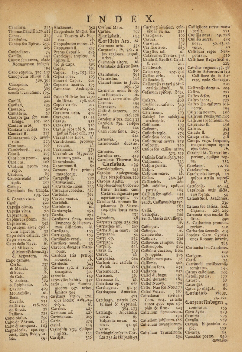 Candiot*. _ 273 T h omasCandilch.29.421 Canea. Canibales.- Camna feu Epirus. Caninefates. Canifia. Cannae feu canna, Romanorum infignis. 195 Cano regnum. 399.407 Canopicum oflium nili. 389.391 Canopium, 387 Canopus. 3^9 canolaf. canufium. 195. 222 Canifii. 320 Canflad. 135 Cantabri» 5° Cantabria» 59 Cantabrigia feu cam- bridge. 107. 108 jCantam urbs.. 320 Cantana f. catina. 225 Cantara fl. 227 Cantazarum op» muni¬ tum. Canthues. Canterburii. Cantii. Cantinum prom. Cantium. Cantium prom regio. Cantons. Cantuarienfis epifc. Canuja, Canufium 404 108 104, 103 archi- 107 40 6 feu Canpfa. 195, 222 S. Canzan vicus. 179 Caoli. ^ 322 Capella olenia. 252 Capella vicus. 7° Capernaum. 3 89 Caphareus prom. 265 Capthorim. > 352 Capitulum alvei cycli¬ cum ligneum. 32 Capo delle caftelle. 197 Capo rizzuto. ib. Capo delle Nave. ib. di Milazzo. 227 diMonteFalcone.231 di Argentera, ib. Capo camino. ib. Corfo. 232 di Manza. ib. di Foro. ib. de Celi. 380 S. Andrea.. 382 S. Epiphanio* ib. Caxines. 403 Montafufio. ib. Boeo. 225 Cavallo. 231 de Illria. 178.208 de Rocca. 22 Paffaro. 225 Capo Malio. 250 Capo de 1’Arme. 175 Capo di campana. 183 Cappadocia, ejus regi¬ ones, fines, fluvii, ur- fees. Amazones, 352 Cappadocia Ivlagna feu 273 ad Taurum ib. Pon- 428 tica. ib. 259. Cappadocum mores, ib. 289 Cappanach fl. 317 74 Petrus Caprali. 425 141 Capricorni tropicus. 8 clade Caprus fl. 342 Rio di Caps. 393 Capfa. 394 Capua. 175. 193.220 Capua nova. 193 Monte di Capua. 201 Capuana luxuria._ 195 Capuanus Archiepilc. 224 Caput Hiftrise feu capo de Iflria, 178.208 Caput viride. 101 Cavabay, 424 Caracuna urbs. 402 Caragoca, 51. 55 Caraja. 317 Carakitay. 318 Caralis urbs ubi S. Au- guflini fuere ofla. 231 Caralitanus finus. ib. 223 Caralitanum promon- 109 torium. ib. 107, 108 Cara mania. 338 103 Carambicse Hyperbo¬ reorum, gens. 313 Carambucis. ib. Carantonus fl. 82 Caranus Rex primus macedonias. 259 Carapella fl. 222 Caravacium. 210 Caravancas mons. 233 Carazani crudeles. 317 Carbalia. 381 Carbas ventus. 17 Carbilefi. 274 Carbiletse. ib. Cardamyia» 294 Cardia. 275 Cardianus finus, unde Eumenes & Hierony¬ mus Hifloricus, ib. Cardigan. 103 Cartigania. # I08 Cardinales venti. 17 Cardines mundi. 43 Cardona ducatus Cata- loniae. > 55 Cardona tria prseber notanda. ib. Carduchi. 343 Carelia 172. a Suecis occupata. 307 carentia. _ 149 cares viles habiti. 357 caria, ejus flumina, montes 357. urbes,, limites 354. caribana regio, 426. ejus incolae dvSpniro- QxyQi. ib. Canbes. _ 427 Caribum inf. 427 Carinianum. 209 Carin. 375 earini. 115 Carinthia 234, ejufque limites, 141 Carifpa* 3.46 351 Carium Mare. 27 Carlile. io8 Car labato* 144 CariUetn Arx. ib. Carmana urbs. 338 Carmania, ib. 381. e- jus regiones, populi, urbes. ib. Carmania altera. ib. Carmanise defertae fines. 340 Carmanene. 351 Carmathin. 104 Carrnel mons in Juda. 389.732 Carmelus mons & op. in Phoenicia. ib. Carna f. carre urbs. 380 Carnovv. 154 Carnavan. 106 Colfo di camero. 205 Carni. 178. 178 Carnicse Alpes, 200.233 Carniola 234. ejufque fines. ‘ 140 Carnivorus finus. 205. 241 Carnovia. 154 Carnovienfis ducatus. 14 8 Carnutes. 88 Carolioa arx. 419 Cardinas Thermae feu Car labato* 139 Carolofladium. 141 Carolus Andegavenlis Rex Neapolitanus.228 Carolus Audax. 91 Carolus calvus Ludovico fratri Italiam cum Caefarea dignitate per injuriam eripuit. 77 Carolus M. domuit Eo johaemos & Slavos. 125. ejus locus nata¬ lis. 131 Caronium. 58 Carpates mons.235.292 Carpathus infi 287 Carpathium mare. 26 Carpetani. 50 Carpi op. 212 Carpiani. 283 Carpilli» 274 Carra fl. 376 Carrae. , ib. Carrhabia. 280 Carfeoli feu carfula n. Arfuli. 188 Cartemunda. 168 Cartenna. 397 Cartennus fl. ib. Charthaea op. 288 Carthagena» 51. 56 Carthagena Americae. , . 423 Carthago, patria Ter¬ tulliani & Cypriani. 394- 423 Carthago Andalufiae novae. ib, Hifpanfle novae, ib. nova. 51. 58 vetus. 51 Carthaginienfes in Cor- fica23i,inBifpania53, Carthaginienfiam colo¬ nia; in Sicilia. 231 Cartigania. 106 Carura. 339 Carwans. 338 Cariflite aves, 265 Caryflus inf. ib. Cafakenfes Tartari 3f8 Cafale S. Evafli f. Calai. S. vas, 211 Cafaltnach. 351 Cafan reg. 307.318 Cafana urbs. 315 Cafanciusfl. . ib. Cafanenfes tatari a Muf- covitis fubafti. ib. Calanum epifeop. fedes. r 309 Ca lates. 408 Casbin feu cafwin. 343 Cafcar. 317 Cafellinum. 193 Cafshyl feu cafshylia archiepifc. U2 Cafilinum. 193 Cafinum. 189 Cafiotis regio. 373 Cafioticus nodus. 380 Cafiorarum mores. 379 Cafirotae. 340 Calius feu cafiius mons, 373- 379 Cafinin f.cafwin343.346 Cafminum. 343 Cafpise portae» ib. Calpii. ib. Cafpium mare. ib. Caflan. 340.348 Caflandria. 280 Joh. cafelius, ejufque patria. 164 Caflella feu caflel. 15 5 Caflena. 407 Sanft, CaffianusMartyr. x 81 Caflii. 103 Cafliopia. 288 Sandt. Maria deCafiiope. Cafliopsei» 248 Cafliope. . ib. Cafliterides» 102 Caffovia. 238 Caflovicus campus, 2S4 Caflonupole. 282 Caflubise ducatus, litus & oppida. 305 Caflubiorum pars. 78 Cafluma. ^ 408 Caflalius fons. 253 Callanea. 257 Caflel dii baga. 192 Caflel durante. 184 Caflel Nuovo. _ 179 Caflel Nan feu Non.177 Caflel Veteri. < # 197 Caflellanae civitatis Com. 204. caflella aurea 422. ejus op¬ pida fitus. 423 Caflellum firmanoruin» 190 Caflellum juhileum.ioB Caflellum menapiorum. . Caflellum Truentinum. 5.90 Cafliglione terrae mota periit. 221 Caflilia nova. 49.228 Calli lia aurea. 423 nova. 50. 53, 54 vetus. 50 Cafliliani reges Nea¬ politani. 219 Cafliliani Reges Sicilia;. 228 Catii line regnum.53. 58 Caftilio Stiverorum feu Caftilione de la Sti- vere, unde Gonzagse, 210 Caftrenfis ducatus. 204 Caftro. 22i Caflro defen» 231 Caflro janna. 227 Caflro feu caftrum Mi¬ nervae. 195 Caflrum novum. 190 Caflrum Puellarum.109 Caflrum truentinum 190 Cafuentusfl» 196 Cafwin. 343 Catada fl. 393 Cataja urbs. 318 Cataja. rego, frequens, magnarumque opum ejus fedes. _ _ ib. Catainni M. Tatrari im¬ perium, ejufque reg¬ na. 314 Catelauni, 72.8r Catelaunum. 7 2- Catelaunici campi, in quibus attila repreP» lus. ^ iK Catalonia» 50. 54 Catalonia unde didla* ejus forma. 54 Cafana Sicil» Academia. 230 Catana feu catina, hod. Ca^ania. 225.229 Cataonia ejus incolae & fitus. 350 S. Catharinae promon¬ torium, 410 Catharina Senenfis. 214 Porcius Cato Cyprias opes Romam invexit. 3^3 Cathnefia feu Canthnes. 109 Catigam. 330 Catti. < 74 Cattimeli melibocenfis comitatus. 155 Catnes caflellum. 109 Catulli patria» 177 Catorci» 67 Caturiges. 8 5 Ca tu rigo magus. . ib, Cattoi^ vicus. 74.121 comitatus». 155 Cava Syria, 373 Camina, 295 Cavalia. _ 289 Cavana hifpaniolae o- pid. 427 Cavares. 85 Caucali?e portas. 348