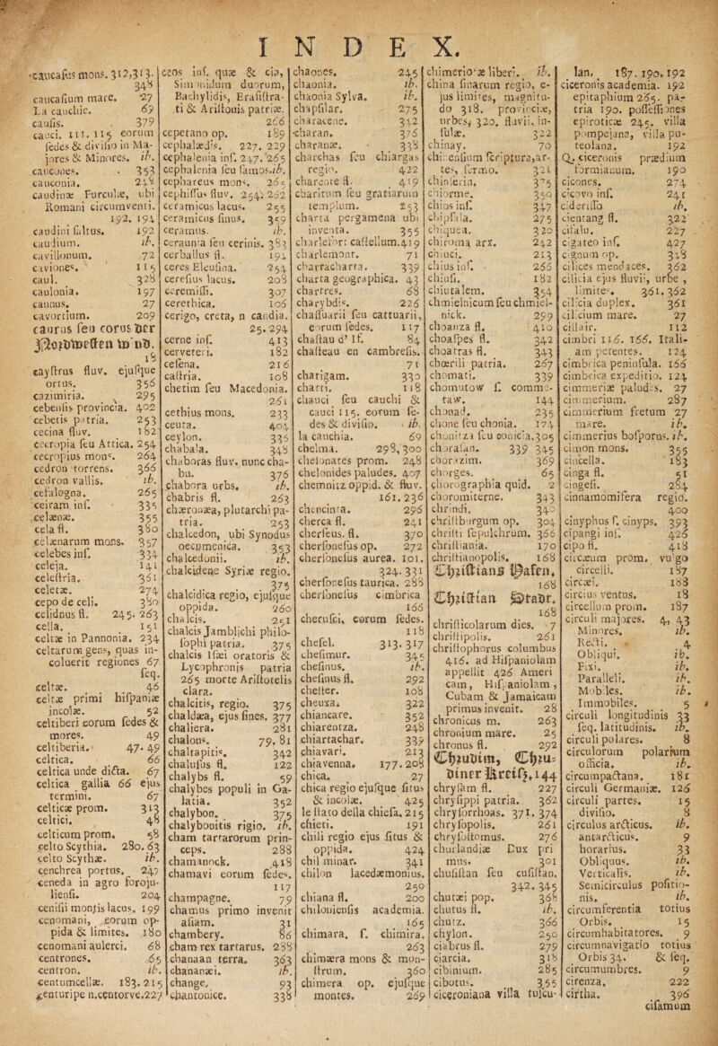 ■caiicaftis mons. 3*2,313- 34* caucafium mare. 2.7 La cauchie. <3? caulis. 379 caaci. iii.U5 eorum fedes & divifio in Ma¬ jores & Minores, ib. caucooes. • 353 cauconia. 2p8 caudinae Furculae, ubi Romani circumventi. 192. 194 caudini faltus. 192 caudium. //\ cavillonum. 72 cavione*. 11 5 caul. _ 32^ caulonia. 197 catinus. 27 cavortium. 209 caurus fea comsticr V» wtJ. 18 cayflrus fluv. ejufque ortus. 353 cazimiria. % 295 cebenlis provincia. 4°2 cebetis patria. 253 cecina fluv. 182 Cecropia feu Attica. 254 cecropius moti'. 264 cedron torrens. $66 cedron vallis. ib. cefalogna. 265 ceiram inf. 335 ,cel*n*. 355 cela fl. 3‘8o Celaenarum mons. 357 celebes inf. 334 celeja. 141 celeftria. -361 celet*. 274 cepoaeceli. 380 celidnus fl. 245. 263 cella. _ . 15l celt* in Pannonia. 234 celtarum gens, quas in¬ coluerit regiones 67 feq. cellae. ... 4 6 celras primi hifpani* incolae. 52 celtiberi eorum fedes & mores. 49 celtiberia. 47.49 celtica. _ 66 celtica unde dida. 67 celtica gallia 66 ejus termini. 67 eeltic* prom. 313 celtici. 48 celticum prom. <58 celto Scythia. 280. <53 celto Scythae. ib. cenchrea portus, 247 ceneda in agro foroju- lienfi. 204 ceniiii monjtis lacus. 199 cenomani, _ .jeorum op¬ pida & limites. 180 cenomani aulerci. 6 8 Centrones. 65 centron. ib, Centumcellae. 183.215 &enturipe n.centorve.227 ceos inf. quae & cia, Sim midum duorum, Bachylidis, Erafiffra- .ti & Ariflouis patrite. 266 cepetano op. 189 cephalaedis. 227. 229 cephalenia inf. 2^7.'265 cephalenia feu farnos./^, cephareus mons. 265 cephiffus fluv. 254^ 262 ceramicus lacus. 255 Ceramicus linus. 359 ceramus. ib. ceraunia feu cerinis. 383 »94 cerballus fl. ceres Eleufina. cereflus lacus, ceremifli. cerethica. cerigo, creta, n cerne inf. cerveteri. ce (ena. caltria. chetim feu cethius mons, ceuta. ceylon. chabala. chaboras fluv. bu. 254 208 307 106 candia. 25. 294 4J3 l82 21 6 108 Macedonia. 9.6 i chaones. chaonia. ehaonia Sylva. chapfllar. charae e ne. 245 ib. ib. 275 332 316 ,. 353 cluargas 233 404 336 348 nunc cha- 376 chabora urbs. ib. cbabris fl. 2163 ch*roa*a, plutarchi pa¬ tria. 253 chalcedon, ubi Synodus oecpmenica. 353 chalcedonii. ib. chalcidene Syri* regio. • . . 375 chalcidica regio, ejufque oppida. 260 chalcis. 251 chalcis Jambljchi philo- (ophi patria. 375 chalcis lf*i oratoris & Lycophronis patria 2(55 morte Ariftotelis clara. chalcitis, regio. 375 Chaldaea, ejus fines. 377 chaliera. 281 chalons. 79. 81 chaltapitis. 342 chalufus fl. 122 chalybs fl. 59 chalybes populi in Ga latia. 352 cbalybon. 375 chalybooitis rigio. ib. charn tartarorum prin¬ ceps. chamanock. chamavi eorum champagne. cha mus primo aliam, chambery. cham rex tartarus. cbanaan terra, chanansei. change, cfian conice. 288 418 fedes. 117 79 mvemt 3» 86 288 charan. charan*. charchas feu regio. 422 charente fl: _ 419 charitum feu gratiarum templum. 253 charta pergamena ubi inventa. 355 charlefort caflellum.419 charlemont. 71 charracharta. 339 charta geographica. 43 chartres. 68 charybdis. 226 chafluarii feu cattuarii, eorum fedes. 117 chaflaud’if. 84 chafleau en cambrefis. 71 chartam. 330 charti. 118 chauci feu cauchi & cauci 115. eorum fe¬ des & divifio. 1 ib, la cauchia. 69 chelma. 298,300 chelonates prom. 248 chelonides paludes. 407 chemnitz oppid, & fluv. 161. 236 chencinta. 296 cherca fl. 241 cherleus. fl. 370 cherfonefus op. 272 cherfonefus aurea. 101. , „ „ 324-33» cherfonefus taurica. 288 cherfonefus cimbrica 166 cherufci, eorum fedes. 118 chimerio4* liber’, ib. china fi narum regio, e- jus limites, magnitu¬ do 318. pro vinci*, urbes# 320. fluvii, in¬ fui*. 322 chinay. 70 chi.enfium feriptura,ar¬ tes, fermo. 321 chinlerin, 375 chiorme. 350 chios inf. 347 cbipfila. 275 chiquea. 320 chiroma arx. 242 chiuci. ^ 2l3 chius inf. 266 chiufi. 182 chiutalem. 354 chmielnicum feu chmiel- 317 3i£ 292 108 322 352 248 339 2I3 203 27 3*3 w. 93 338 chefel. 313. chefimur. chefinus. chefinus fl. chelter. cheuxa* chiancare. chiarentza. chiartachar. chiavari. chjavenna. 177. chica. chica regio ejufque fitus & incol*. 425 le (lato defla chiefa. 215 chieti. t 191 chili regio ejus fitus & oppida. 424 chil minar. 341 chilon lacedtemonius. 250 chiana fl. 200 chilonienfis academia. 165 chimara. f. chimira. 263 chimaera mons & mon- ftrum. 360 chimera op. ejufque montes. 269 299 410 342 343 267 339 comme- 144 235 369 65 2 343 340 304 nick. choanza fl. choafpes fl. choatras fl. choerili patria chomati, chomutow f. taw. chonad. chone feu chonia. 174 chonirza feu eonicia.305 chorafan. 339 345 chorazim. chorges. chorographia quid, choromi terne, chrindi. chriflburgum op. chrilti fepulchrum. 366 chrifliania. 170 chrilfianopolis, 168 168 Cf?£tiftart fa)tat)t+ 168 chriflicolarum dies. 7 chriffipolis. 261 chriflophorus columbus 416. ad Hifpaniolam appellit 426 Ameri cam, Hifpaniolam, Cubam & Jamaicaro primus invenit. 28 chronicus m. 263 chronium mare. 25 chronus fl. 292 CfyjuUtm, Htnprl^retr^i44 chryfam fl. 227 chryfippi patria. 362 chrylbrrhoas. 371. 374 chryfopolis. 261 chFyfoltomus. 2 76 churlandite Dux pri mus. chufiflan feu lan. # 187.190,192 ciceronis academia. 192 epitaphium 265. pa¬ tria 190. pofleflior.es epirotic* 245. villa pompejana, viila pu- teolana. 192 Q_. ciceronis prsediura formianura. 190 ciconcs. 274 elebvo inf. 241 cidenflb ib. cientang fl. 322' cifalu. 227 cigateo inf. 427 cignutn op. 3;S cilices mendaces. 362 cilicia ejus fluvii, urbe , limites. 361.362 cilicia duplex. 361 cilicium mare. 27 cillair. 112 cimbri 116. 166. Itali¬ am petentes. 124 cimbrica peninfala. 166 cimbrica expeditio. 124 cimmerise paludes. 27 cimmerium. 287 cimmerium fretum 27 mare. ib. cimmerius bofporus. ib. cmion mons. 355 cincella. 183 cinga fl. 5» cingefi. 284 cinnamomifera regio. 400 cinyphus f. cinyps 393 ci pangi inf 426 cipo fl. 418 circ*um prom. vulgo circelli. 187 circ*i, . 188 circius ventus. i3 circellum prom. 187 circuli majores. 4, 43 ib. Minores. Redi. 4 Obliqui. ib. Fixi. ib. Paralleli. ib. Mobiles. ib. 301 cufiflan. chuttci pop. chivtus fi. chutz. chylon. ciabrus fl. ciarcia. cibinium. cibotus. ciceroniana 342.345 368 ib. 3 66 250 279 3 »8 285 3 55 tulcu- M Immobiles, circuli longitudinis feq. latitudinis, circuli polares, circulorum polarwm officia. ib. circumpadana, circuli Germani*, circuli partes, divifio. circulus ardicus. antardicus. horarius. Obliquus. Verticafis. Semicirculus nis. circumferentia Orbis. circumhabitatores. 9 circumnavigatio totius _ Orbis 34. & feq. circumumbres. 9 cirenza, 222 cirtha. „ 3 96 cifamum 181 126 »5 8 ib. 9 .33 ib. ib. pofitio- ib. totius »5