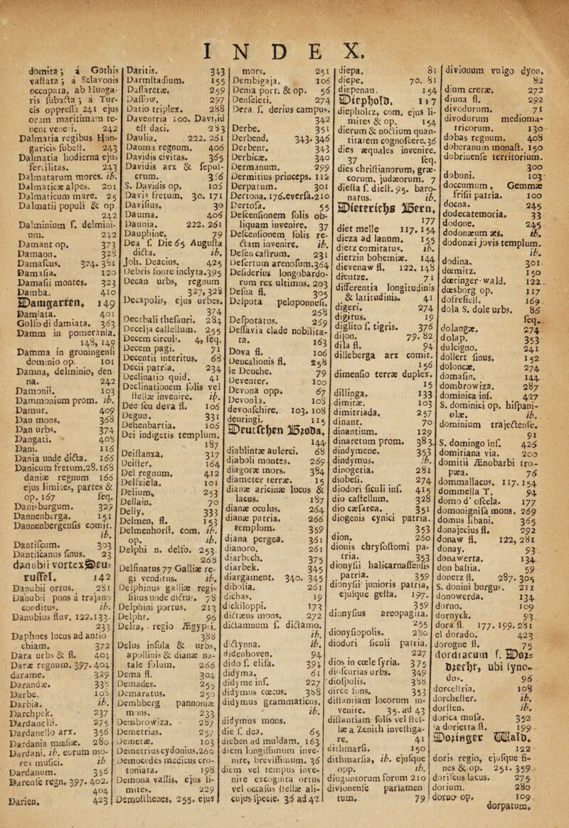 domita, a Gothis vaflata , a Sclavonis occupata, ab Hunga- ris fubafta j a Tur¬ eis oppreir?. 24i ejus oram maritimam te¬ nent ve ne>' i. 242 Dalmatia regibus Hnn- garicis fubefi. 243 Dalmatia hodierna ejus fertilitas. 243 Dalmatarum mores, ib. Dalmaticae alpes. 2oi Dalmaticum mare. 25 Dalmatii populi & op 242 Dalminium f. delmini- 374 um. Damant op. Damaon. Damafcus. Damafia, Damafii montes. Damba, SDamgatten* Damjata. Golfo di damiata. Damm in 242 373 328 -3' 120 323 410 H9 401 3^3 pomerania 148, 14? Damma in groningenli dominio op. ioi Damna, delminio, den na. 242 Damonii. 103 Dammonium prom. ib. Damur. 409 Dan mons. 368 Dan urbs. 374 Dangati. 408 Dani. < 116 Dania unde ci&a, 166 Danicum fretum.28.168 danite regnum 166 ejus limites, partes & op. 167 . feq. Danhburgum. 329 Dannenberga. 151 Dannenbergenfis comit. ib. Dantifcum. 303 Dantiicanus finus, 23 dan ubi i vortex Ja?0U= rulfeU 142 Danubii ortus. ( 281 Danubii pons a trajano conditu^. ib. Danubius fluv. 122.133. 233 Daphnes lucus ad antio chiam. 372 Dara urbs & fl. 404 Darte regnum. 397.404 Damis, 343 Da rmlta dium. 155 Duflarette, 259 Daflbvv, 297 Datio triplex. 288 Davenrria :oo. Davi,id efi daci. 283 Daulia. 222.261 Daunia regnum. 406 Davidis civitas. 365 Davidis arx & fepul- crum. 3:6 S. Davidis op. 106 Davis fretum, 30. 171 Davifius. 30 Da urna. 406 Daunia. 222. 261 Dauphine. 79 Dea f. Die 65 Augufla diifta. # ib. Joh. Deacius. 425 iOebris fonte inclyta.395 Decan urbs, regnum. 327, 328 mors. 251 Dembigaja. 106 Den i a port. & op. 56 Denfeleti. ^ 274 Dera f. derius campus. 342 Derbe. Derbend. Derbenr. Derbicte. Dermanum. 343' 35i 346 343 340 299 Dermitius princeps. 112 Derpatum. 301 Dertona. 176.everfa.210 Pertofa. Defcenfionem folis liquam invenire. Defcenfionem folis (ftam invenire. Deien cafirum, oejirturn «rcnofum.j^ [ ^ievenaw fl. Denderms longobardo- ditiuze. rum rex ultimus. 203 Defiia fl. 305 55 ob- 37 re- ib. 231 81 70. 81 154 I»7 Decapolis, ejus urbes. Delpota peloponnefi. 374 268 Decebali thefauri. 284 Defpotatus. 259 Decelja eafiellum. 255 | Deflavia clade nobilita- Decem circuli. 4, feq Decem pagi. 71 Decent ii interitus. 68 Decii patria. 234 Declinatio quid. 41 Declinationem folis vel fiellte invenire. ib. Dee leu deva fl. 106 Degun. _ 331 Dehenbartia. 106 Dei indigetis templum. 187 Deutanxa, 317 Deifter. 164 Del regnum. 412 Delfziela. 101 Delium* 253 Dellain. 70 DelJy. 333 Delmen, fl. J53 Delmenhorft. com. ib. op. ib. Delphi n. delfo. 253 ta. Dova fl. Deucalionis fl. le Deuche, Deventer. Devona opp. Devonia. devqnfchire. 103. deuringi. HDeutfcIjen ji&otia' 144 diablintte aulerci. 68 diaboli montes. 269 diagorse mors. 384 diameter terrte. 15 dianae aricinae lucus & 163 106 258 79 ioo 67 ioS 108 115 diepa. diepe. diepenau. diepholtz, com. ejus !i mites &op. 154 dierum & noftium quan¬ titatem cognofcere.36 dies aequales invenire. .37 . feq dies chrifiianorum, grae- corum, judaeorum. 7 diefla f. diefl. 95. baro- nafus. ib. HDteterirfjs 315etn+ 177 diet meile 117 dieza ad lanum. dietzcomitatus. dietzin bohemiae. 122. 148 7} differentia longitudinis & latitudinis, digeri, digitus. diglito f. tigris, dijon. dila fl. dilleberga arx 154 ib. 144 divionum vulgo dyon. 82 dium cretae, 272 diuna fl. 292 divodurum. 71 divodurum medioma- tricorum. 130 dobas regnum. 408 doberanum monaft. 150 dobrinenfe territorium. 300 dobuni. 103- doccumum, Gemmas frifii patria. 100 docna. 245 dodecatemoria, 33 dodone. 245 dodonaeum aes. ib. dodonaei jovis templum. ib. dodina, deemitz. doeringer-wald. doesborg op. dofrefiell. dola S. dole urbs. 79 4i 274 19 376 I dolangae. darame. 329 Darandie. 338 Darbe. toS Darbia. i®. Darchpek. 237 Dardanelli. 275 Dardanello arx. 35*5 Dardania mcefite. 280 Dardani, ib. eoruta mo- ib. 35 6 Darenle regn. 397. 402. 404 Darien, 423 res muflei. Dardanum. 268 Deltinatus77 Galliae re¬ gi venditus, ib. belphinus ga Iliae regis filius unde diiftu?. 78 Delphini portus. 213 Delphr. . 96 Delta, • regio iEgypii. 388 Delus infula & urbs, a pollinis & dianae na¬ tale filum. 266 Dema fl. 304 Demades. 25 Demaratus. 250 Dembberg . pannonite m >ns. Deoibrowiza. Demetrias. Demetae. Demetrius cydonius.26 Democtdes medicus cro- toniara. _ 198 Demona vallis, ejus li¬ mites. 229 Dsmofihenes, 255, ejus lacus, dianae oculus, dianae patria, templum, diana pergea, dianoro. diarbcch. diarbek. diargatnent. dibolia. diebas. dickiloppi. didtreus mons, didamnum f. didynna. didenhoven. dido f. elifa. didyma. did) me inf. didymus caecus, didynius 187 264 266 359 361 261 375 345 345 261 19 173 272 didamo. 82 94 comit. 156 dimenfio terrae duplex. ..... dilhnga. 133 dimitte. 103 dimitriada, 257 dinant. 70 dinantium. 129 dinaretum prom. 383 dindymene. 353 dindymus. ib. dinogetia. 281 diobeli. 274 diodori ficuli inf. 415 dio eafiellum. 328 dio ctefarea. 351 diogenis cynici patria 353 dion. 260 .. dionis chryfofiomi pa- I donay. tr^‘. 1 „353 I donawerta. dionyfu hahcarnailenfis 301 150 122 M7 169 . 86 feq» 274 353 241 152 274 144 287 427 340. 233 287 257 103 grammaticus. ib. didymus mons, die f. dea. 65 dieben ad muldam. 163 diem loneiffimurn inve- patria. 359 dionyfii junioris patria, ejulque gdta. 197. 3 59 dionyfius areopagita. 2 55 ib\ I dionyfiopolis. 280 ib. diodori ficuli patria. 94 . 227 394. dios.in coele fyria. 375 diofeurias urbs. 349 227 rdiolpolis. 388 368 dirce fons. 353 diifantiam locorum in¬ venire. 35.ad 43 difiantiam folis vel fid¬ ite a Zenith inveltiga- re. 41 ouhmarfi. 150 dolap dulcigno. dollert finus. doloncae. domafin. dombrowiza» dominica inf. S. dominici op. hifpani oloe. ib. dominium traje&enfe, 91 S. domingo inf. 426 domitiana via. 2co domitii /Enobarbi tro¬ paea. 76 dommallacus. 117.154 dommelja T. 94 domo d’ofcela. 177 domonignifa mons. 269 domus libani. 365 donajecius fl. 292 donaw fl. 122, 281 93 , , . m don baftia. 59 donetzfl. 287.305 S. donini burgus. 211 donowerda. 134 domo. J09 dornyck. 93 dora fl. 177. 199.281 el dorado. 423 doregne fl. 75 (lordracutti f. HDo?s ubi lyno» nire, breviffimum. 36 dithmarfia, ib, ejufque diem vel tempus inve¬ nire excognlta ortus opp ib. diuauntorum forum 210 vel occafus {1 elice ali- divionenie cujus fpecie. 36 ad 42! tum. parlamen dus. dorcefiria. dorchefier. dorfien. dorica mula, ia dorietta fl. 122 doris regio, ejufque fi¬ nes Sc op. 251.359,- dorilcus lacus. 275 dorium. 280 96 108 ib. ib. 352 199 79 domor op. 109 dorpatum*