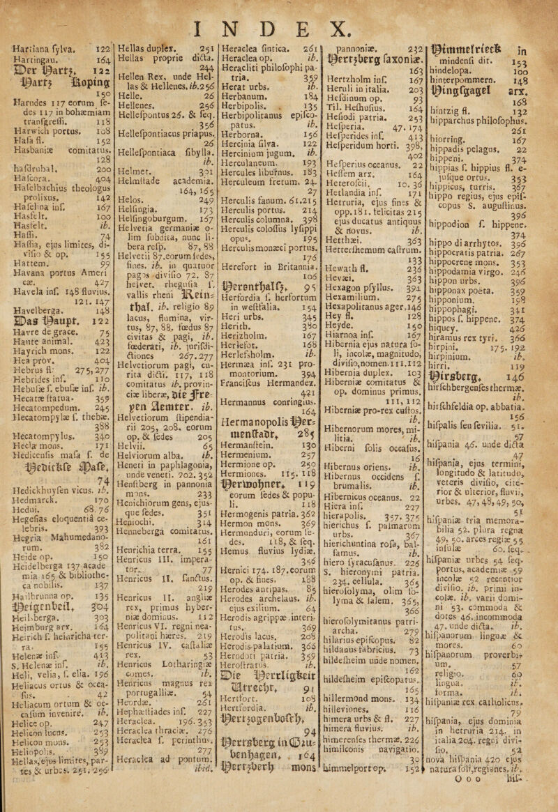 Hariiana fylva. 122 Harringau. 164 UDer 122 ipartj fkoptng 150 Harudes 117 eorum ie- des 117 in bohaemiam tranfgreifi. 118 Harwich portus. 108 I-Iafa fl. 152 Hasbanise 'comitatus. 128 hafdrubal, 200 Hafcora. 404 Hafelbachius theologus prolixus. 142 Ha feli na inf. 167 Hasfelt. 100 Hasfelt. ib. Hafli. 74 Haffia, ejus limites, di- vifio & op. 155 Hattem. 99 Havana portus Ameri c». 427 Havela inf. 148 fluvius. 121. 147 Havelberga. 148 jEDas t^aapt. 122 Havre de grace. 75 Haute animal. 423 Hayrich mons. 122 Hea prov. 404 Hebrus fl: 275,277 Hebrides inf. no Hebufae f. ebufse inf. ib. Hecatae {fatua* 359 Hecatompedum. _ 245 Hecatompylae f. thebae. 388 Hecatompylus. 340 Kecla mons. ^ 171 Hedicenfis mafa f. de i%tuc&fe Spafe* . 74 Hedickhuyfen vicus, ib. Hedmarck. 170 Hedui. 6%.76 Hegefias eloquenti^ ce- iebris. 393 Heg ria Mahumedano- rum. 3^2 Heide op. 15° Heidelberga 137 acade mia \6*j & bibliothe¬ ca nobilis. 137 Hailbrunna op. 135 ^pdgnvbdi* 304 Heibberga. 303 Heimburgarx. 164 Heirich f. heinricha ter¬ ra. _ 155 Helenae inf. 4.13 S. Helenae inf, > ib. He]i, velia, f. elia. 196 Heliacus ortus & occa- fus. • 42 Heliacum ortum & oc- cafum invenire. ib. Helice op. 247 Helicon lucus. 253 Helicon mons. 253 Heliopohs- 3-'? Hellas,ejus limites, par¬ tes & urbss. 251. 256' Hellas duplex.. 251 Hellas proprie difta. 244 Hellen Rex, unde Hel¬ las & Hellenes.t£.25<5 Helle. 2b Hellenes. 25 6 Hellefpontus26. & feq. Hellefpontlacus priapus. 2 6 Hellefpontiaca fibylla. ib. Helmet. 301 Helmltade academia. 164, 165 Helos. 249 Helfingia. 173 Helfingoburgum. _ 1^7 Helvetia germani* o- lim fubdita, nunc li¬ bera refp. 87,88 Helvetii 87.sorum kdes, fines, ib. in quutuor pagos divilio 72. 87 heiver. rhegufia f. vallis rheni Ketn, ib. religio 89 lacus, flumina, vir¬ tus, 87, 88. foedus 87 civitas & pagi, ib. foederati, ib. jurifdi- ftiones 267.277 Helvetiorum pagi, cu¬ rita di ai. 117, 118 comitatus ib. provin¬ ciae liber», Rmtzt. ib. Helvetiorum fiipendia- rii 205, 2.08, eorum op. & fedes 205 Helvii. 65 Helviorum alba. ib. Heneti in paphlagonia, • unde veneti. 202.352 Henfiberg in pannonia mons. 233 Henichiorum gens, ejus- que fedes. 351 Heniochi. _ 314 Henneberga comitatus. 161 Henrichla terra. 155 Henricus III. impera¬ tor,:. 77 Henricus 11. fanaus. 219 Henricus II. angli* rex, primus hy her¬ niae dominus. 112 Henricus VI. regni nea- politani haeres» 219 Henricus IV. cafitali* rex. 53 Henricus Lotharingiae comes. ib. Henricus magnus rex portugalliae. 54 Heordae. 261 Hephadtiades inf. 227 Heraclea. I9<5. 353 Heraclea thraci*. 176 Heraclea f. perinthus. 277 Heraclea ad pontum. Heraclea fintica. 261 Heraclea op. ib. Heracliti philofbphi pa¬ tria. 359 Herat urbs. ib. Herbanum. 184 Herbipolis. „ 135 Herbipolitanus epifco- patus. Herborna. Hercinia filva. Hercinium jugum. Herculaneum. Hercules Ubufnus. Herculeum fretum. ib. ‘7 12 ib. 193 183 24- 27 Herculis fanum, di.215 Herculis portus. 214 Herculis columna. 398 Herculis colofiiis lyfippi opus. 195 Hercuiisraonaeci portus. _ . . 176 Hererort in Britannia. 106 95 Herfordia f. herfortum in vveftfalia. 154 Heri urbs. 345 Heritb. 380 Herizholm, 167 Herlefot. 168 Herlefsholm. ib. Hermaea inf. 231 pro¬ montorium. 394 Francifcus Hermandez. 4?i Hermannus conringius. 184 Herma nopolistijer? mentta&t, 285 Hermanftein. 130 Hermenium. 257 Hermione op. 250 Hermiones. 115. 118 jpertooijner* 119 eorum fedes & popu- li. > n8 Hermogenis patria. 362 Hermon mons. 369 Hermunduri, eorum fe¬ des. ii8, & feq. Hemus fluvius lydiae. 316 Hernici 174. 187.eorum op. & fines. 188 Herodes antipas, 85 Herodes archelaus. ib. ejus exiljum. _ 6\ Herodis agrippae-.interi,- tus.- 369 Herodis lacus. 208 Herodi palatium. 3 66 Herodoti patria. 359 Heroftratus. ib. 91 I-Iertfort. 108 Hertfordia. ib. 4pm5ogenI)ofc^ 94 brnljageft, 164 mons pannoniae. 232 faxoniae. 163 Hertzholm inf 187 Heruli in italia. 203 Hefdinum op. 93 Til. Hefliufius. 184 Hefiodi patria. 253 Hefperja. _ 47. 174 Hefperides inf. 413 Hefperidum horti. 398, 402 Hefperius oceanus» 22 Heflem arx. 164 Heterofcii. 10. 36 Hetlandia inf. 171 Hetruria, ejus fines & opp.181. felicitas 215 ejus ducatus antiquus & novus. ib. Hetthaei. 363 Hetterfhemum caftrum. 133 Hewath fl. 236 Hevaei. 363 Hexagon pfyllus. 391 Hexamilium. 275 Hexapolitanus ager J4<5 Hey fl. 128 Heyde. 150 Hiarnoa inf. 167 Hibernia ejus natura fo- li, incolae, magnitudo, divifio,nomen.in.ii2 Hibernia duplex. 103 Hiberniae comitatus & op. dominus primus. 111, 112 Hiberniae pro-rex cufios. ib. Hibernorum mores, mi¬ litia. ib. Hiberni folis oceafus. 16 Hibernus oriens. ib. Hibernus occidens f. brumalis. ib. Hibernicus oceanus. 22 Hiera inf. 227 hiera polis. 357. 375 hierichus f. palmarum urbs. 387 hierichuntina rofa, bal- famus. ib. hiero fyracufanus,, 226 S. hieronymi patria. 234. cellula. 365 hierofolyma, olim fo- lyma&ialem. 365, 3<5<5 hierofolymitanus patri¬ archa.  279 hilarius epifcopus. 82 hildanus fabricius. 73 hildellieim unde nomen. 162 hildefheim epifcopatus», I 85 ; hillermond mons. 134 hiileviones. 116 himera urbs & fl. 227 himera fluvius. ib. himerenles thermte. 226 himilconis navigatio. 30 himmelport op; 152 tpimmdrtecfc in mindenfi dit. 153 hindelopa. ioo hinterpoqimern. 14S ipingfgagei arx. 4 168 hintzigfl. . 132 hipparchus philofophus. 2^1 hiorring. 1^7 hippadis pelagus, 22 bippeni. _ 374 hippias f. hippius fl. e- jufque ortus. 353 hippicus, turris. 367 hippo regius, ejus epif¬ copus S. auguflinus. 39^ hippodion f. hippene, 374 hippo di arrhytos. 39^ hippocratis patria. 267 hippocrene mons. 353 hippodamia virgo. 24^ hippon urbs. 396 hipponax poeta. 359 hipponium. 198 hippophagi. 341 hippos f. hippene. 374 hiquey. 42^ hiramus rex tyri. 366 hirpini. 175. 192 hirpinium» ib. hirri. 119 iptrjsrbrrg, 146 hirfchbergenfes thermae. ib. hirfchfeldia op. abbatia. hifpalis feufeviiia. 51. 57 hifpania 46. unde difta ,T . - .4? nilpania, ejus termini, longitudo & latitudo, veteris divifio, cite¬ rior & ulterior, fluvii, urbes. 47, 48,4?, 3P* 51 hifpanite tria memora¬ bilia 52. plura regna 49, 50. arces regi» 55 infulae 60. feq». . hifpaniae urbes 54 feq, portus, academi* 59 incolae 52 recentior divifio. ib. primi in- col». ib. varii domi¬ ni 53. commoda & dotes 4<5».incommoda 47- unde difta„ ib. hifpanurum linguae ti¬ mores. 60 hifpanorum proverbia um. 57 religio, 60 lingua. ib. forma. ib. hifpaniae rex catholicus.. . . .79 hifpama, ejus dominia in hetruria 214. in italia 204. regni divi¬ fio. _ ' 52 nova hifpania 420 ejus » natura foli.regiynes, ib. O 0 0 bif» -