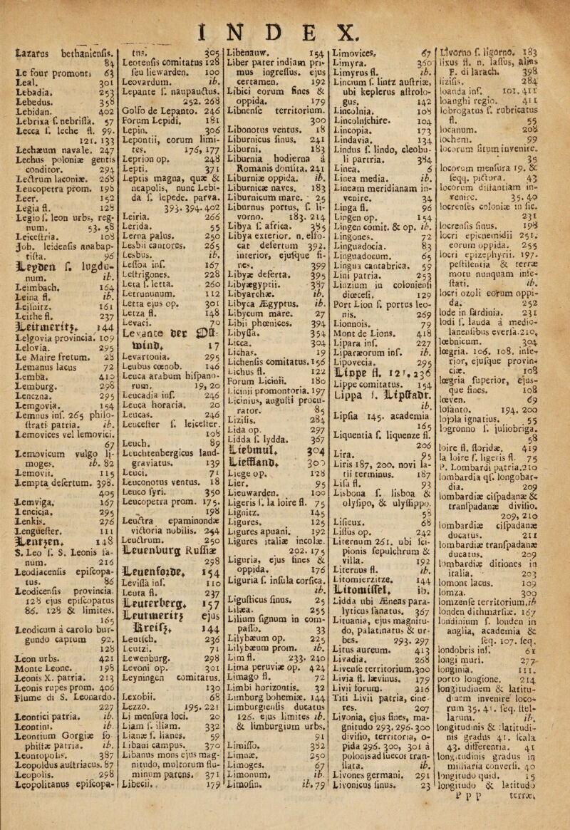 Lazarus bethanienfis. 84 ILe four promonti 63 Leal. 301 Lebadia, 253 Lebedus. 350 Lebidan. 402 Lebrixa f. nebrida. 57 Lecca 1'. leche fl. 99. 121. 133 Lechaeum navale. 247 Lechus poloniae gentis conditor. 294 Le&rum laconiae. 268 Leucopetra prom. 198 Leer. 152 Legia fl. 128 Legio f. leon urbs, reg¬ num. 53. 58 Leiceitria. 108 Job. leidenfis anabap- tifta. 96 ILtgdm f. lugdu- nura. ib. Leimbach. 164 Leina fi. ib, Leifnirz. 161 Leithe fl. 237 3Uitment$f 144 Lelgovia provincia. 109 Lelovia. 2 95 Le Maire fretum. 28 Lemanus lacus 72 Lemba. 410 Lemburg» 298 Lenczna. 295 Lemgovia.^ 154 Lemnus inf. 265 philo- (irati patria. ib. Lemovices vel lemovici. 67 Lemovicum vmgo lj- moges. ib, 82 Lemovii. 115 Lempta delertum. 398. 405 -Lemviga. 167 Lencicia. 295 lenkis. 2 76 Xenguefler. 111 148 $. Leo f. S. Leonis fa¬ num. 216 Leodiacenfls epifcopa- tus. 8 6 Leodicenfis provincia. 128 ejus epilcopatus 86. 128 & limites. 165 Leodicum a carolo bur» gundo captura 92. 128 421 198 213 406 Leon urbs. Monte Leone. Leonis X. patria. Leonis rupes prom liume di S. Leonardo. 227 Leontici patria. ib. Leontini. ib. Leontium Gorgia; fo philtae patria. ib. Leontopolis; 387 Leopoldus aultriacus. 87 Leopolis. ^ 298 Leopolitanus epifcopa- tii«. t 305 Leotenfis comitatus 128 feu liewarden. 100 Leovardum. ib. Lepante f. naupau&us. 252. 268 Golfo de Lepanto. 246 Forum Lepidi. 181 Lepin. 306 Lepontii, eorum limi¬ tes. 176, 177 Leprion op. 248 Lepti. 371 Leptis magna, quae & neapolis, nunc Lebi- da f. iepede. parva. 393. 394.402 Leiria. 266 Lerida. 55 Lerna palus. 250 Lesbii cantores. 265 Lesbus. ib. Lefloa inf. 167 Lettrigones. 228 LetaUletta. 260 Letrununum. 112 Letta ejus op. 301 Letza fl. 148 Levaci. 70 Levante fter 17 Levartonia. 295 Leubus coenob. 146 Leuca arabum hifpano- rum, 19,20 Leucadia inf. 246 Leuca horaria. 20 Leucas. . 246 Leucelter f. leicelter. xo8 Leuch. 89 Leuchtenbergicus latid- graviatus. 139 Leuci. 71 Leuconotus ventus. 18 Leuco lyri. 35° Leucopetra prom. 175. , 198 Leuftra epaminondae vi&oria nobilis. 254 Leudtrum. 250 jLeuenlmrg Rufliae 298 Levifla inf, Leuta fl. iUuretbrqj* Lfutmedrj Leutfch. L.eutzu Lewenburg. Levoni op. Leyningen * 54 110 237 *57 ejus 144 236 71 298 301 comitatus. 130 Lexobii. Lezzo. 195. Li menlura loci. Liam f. iliam. Lianse f. lianes. Libani campus. Libanus mons ejus mag¬ nitudo, multorum flu¬ minum parens. 371 Libecii, 179 68 221 20 332 69 370 Libenauvtr. 154 Liber parer indiatn pri¬ mus ingreflus. ejus certamen, 192 Libici eorum fines & oppida. > 179 Libnenle territorium. 300 Libonotus ventus. 18 Liburnicus finus. 241 Liburni. 183 Liburnia hodierna a Romanis doniita. 241 Liburniae oppida. ib. Liburnicae naves. 183 Liburnicum mare.' 25 Liburnus portus, f. li- vorno. 183. 214 Libya f. a frica. 385 Libya exterior, n. elfo- cat delertum 392. interior, ejufque fi- .***. 399 Libyae deferta. 395 Libyaegyptii. 387 Libyarchae. ib. Libyca iEgyptus. ib. Libycum mare. 27 Libii phoenices. 394 Libyfla. 354 Licca. 3°4 Lichas. 19 Lichenfis comitatus. 156 Lichus fl. 122 Forum Licinii. . 180 Licinii promontoria. 197 Licinius, augudi procu¬ rator. 85 Lizifis. 284 Lida op. 297 Lidda f. lydda. 367 ILfebmttlf 304 ]Lte£Ban&f 300 Liege op. 128 Lier. 95 Lieuwarden. o 100 Ligeris f. Ia loire fl. 75 Lignitz. 145 Ligures» . 125 Ligures apuani. 192 Ligures italiae incolae. 202. 175 Liguria, ejus fines & oppida. 176 Liguria f. inlula corfica. ib. Ligudicus finus. 25 Lilaea. 255 Lilium fignum in com- paflo. 33 Lilybaeum op. 225 Lilybaeum prom. ib. Lim fl. _ 233. 240 Lima peruviae op. 424 Limago fl. 72 Limbi horizontis. 32 Lnnburg bohemiae. 144 Limburgienfis ducatus 126. ejus limites ib. & kmburgium urbs. 91 Limiflo. 382 Limnae. 250 Limoges. 67 Limonum. ib. Linaolin. ib» 79! Limovices» 67 Limyra. 3^° Limyrus fl. ib. Lincium f. lintz auftriae, ubi keplcrus adrolo- gus. 142 Lincolnia. xo8 Lincolnlchire. 104 Lincopia. 173 Lindavia. 134 Lindus f. lindo, cleobu- li partria, 384 Linea. 6 Linea media. ib. Lineam meridianam in¬ venire. 34 Linga fl. 98 Lingen op, _ I 54 Lingen comit. & op. ib. Lingones. 72 Linguadocia. 83 Linguadocum. 6 5 Lingua cantabrica. 59 Lini patria. 253 Linzium in colonienfi dicecefi. 129 Port Lion f. portus leo¬ nis. 269 Lionnois. 79 Mont de Lions. 418 Lipara inf. 227 Liparaeorum inf. ib. Lipovecia. 295 iltppe fl. 12t.236 Lippe comitatus. J54 Lippa i. iLipfraDr. ib. Lipfia 145. academia 165 Liquentia f. liquenze fl. 206 Lira. 95 Liris 187, 2oo. novi la- tii terminus. 187 Lifa fl. 93 Lisbona f. lisboa & olyfipo, & ulyflippo. 55 Lifieux. 68 Lifliis op. 242 Liternum 261. ubi ici- pionis fepulchrum & villa. 192 Liternus fl. ib. Litomierzitze. 144 lUtottuffel* ib. Lidda ubi ieneas para¬ lyticus lanatus. 367 Lituania, ejus magnitu¬ do, palatinatu, & ur¬ bes. 293. 297 Litus aureum. 413 Livadia. . 268 Livenle territorium.300 Livia fl. laevinus. 179 Livii foruro* 2i6 Titi Livii patria, cine¬ res. 207 Livonia, ejus fines, ma¬ gnitudo 293.296.300 divilio, territoria, o- pida 296. 300, 301 a polonisadluecos tran¬ slata. < ib. Livones germani. 291 Livonicus finus. 23 Llvoriio f. ligorno. 183 lixus fl. n. Saflus, aljfls F. di laracb. 398 lizifis, 284 loanda inf. ^ 101.4x1 loanghi regio. 411 lobrogatus f. rubricatus fl. 55 locanum. 208 lochem. ^ s 99 locorum fstum invenire» 35 locorum menfura 19. & feqq. pnftura. 43 locorum didantiam in» venire. 35*40 locrenlei coloniae in fie» 231 locrenfis finus. ^ 198 locri e pi enemini i 251,- eorum oppida. 255 locri epizephyrii. 197. pedilentia terrae motu nunquam inle- dati. ib. locri ozoli eorum oppi» da. _ 252 lode in fardinia. 231 Iodi f. lauda a medio» lanenlibus everfa.2io, loebnicum. 304 loegria. 106. 108. infe¬ rior, ejufque provin¬ ciae. 408 loegria fu perior, ejus- que fines. xqS loeven. 69 lofanto» 194. 2oo lojola ignatius. 55 logronno f. juiiobriga. loire fl. floridae. 419 la loire f. ligeris fl, 75 P. Lombardi patria.2io lombardia qf. iongobar» dia. 209 lombardiae cifpadana; & tranfpadanae divilio. 209, 210 lombardiae cilpadanae ducatus. 211 lombardiae tranfpadanae ducatus. 209 lombardiae ditiones in italia. ' 203 lomont lacus. 109 lomza. 300 lomzenle territorium.//» londen dithmarfue. 167 londinium f. londen in anglia, academia & feq.107.leq, londobris inf. 61 longi muri. 277 ionginia, 111. porto longione. 214 longitudinem & latitu¬ dinem invenire loco¬ rum 35. 41. leq. Itbl- larum. /7», longitudinis & .‘latitudi¬ nis gradus 41. Icala 43. differentia. 41 long.tudinis gradus in miiliaria converfi. 40 longitudo quid. 15 longitudo & latitudo P p p terrae