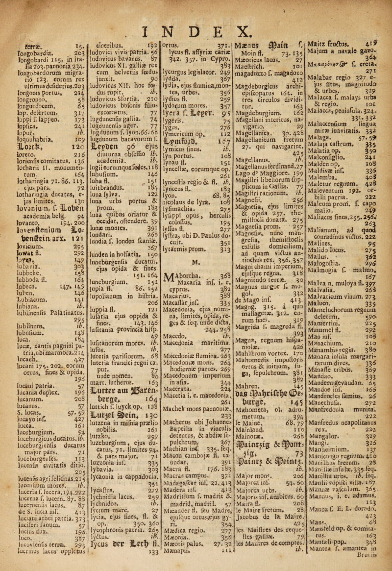 Tongobardia. 203 longobardi 115. jn ita- lia 203. pannonia 234- Jongobardorum migra¬ tio 123. eorum rex ultimus defiderius.203 'Jongonis portus» 2*4 longronno, 58 fongaedocum. 65 lop. delertum. 317 loppi f. lappen. 173 lopiica, 241 Jopur. _ ib. loquuhabria. 109 120 loreto. o 216 lorienfis comitatus. 136 lotharii II. monumen¬ tum. > 1(54 lotharingia 71.80. 113. . ejus pars. 72 lotharingia ducatus, e- jus limites. 130 lovaniuin. f. ILoben academiabelg. 94 ipvanto. 194.200 lovenftenium fotnffein. arx. 121 lovicium. 295 lowat fl. 292 loy^a. 149 Subavia» 3°3 lubbeke. 1.58 lubboda f!» 164 fubeca. 147* 14.9 luben. 146 Lubiacum. 141 lubiana. ^ ib. lublinenfis Palatinatus. , 295 lubKnurm w. Subufium. \ 148 luca. # # < 184 Ipcae, xantis pagnini pa¬ tria, ubi marmora.214 lucaeh. 427 luca ni 17$. 202. eorum onus, fines &, opida. 196 Incani patria. 57 lucania duplex. 196 lucanum. 208 kicarius. 57 S. lucas. 57. 59 lucayo inf 427 lucca. 16 i luceburgium. 94 luceburgicus ducatus.//», luceburgienfis ducatus major pars. 71 luceburgenfes. _ 113 lucenfis civitatis ditio. 205 lucenfis agri felicitas.215 lucenlium mores. ib. luceria f. lucera. 194.222 lucerna f. lucern. 87. 88 lucernenfis lacus. 87 de S. iucia inf. 413 lucianradrei patria. 373 luciferi farnum. 57 • lucius dux» 19,(5. luco. 387 | lucovienfis terra*. 295 ' lucrum* lacus oppletus 1 cineribus^ . 192 ludovici vivis patria. 56 ludovicus bavarus. 87 ludovicus XI. gallise rex cum helvetiis foedus junxit. 90 ludovicus XII. hoc foe¬ dus rupin * ib. ludovicus Sfortia. 210 ludovicus bofonis filius excoecatus. 77 lugdunenlis gallia. 74 lugdunenfis ager, 77 lugdunum f. lyon.6(5.68 lugdunum batavorum f. ilUpUCtl 96 ejus diuturna obfeflio ib. academia. ib. lugiieorumquefedes.i 18 luhufium. 146 luha fl. , 151 luitbrandus. 184 lunafylva. 122 luna urbs portus & prom. > 183 Luna quibus oriatur & occidat, oftendere, 39 luna montes. 591 lundari. 268 lundia f. londen fcania. 3(57 lunden in holfatia, 1.50 luneburgenfis ducatus ejus opida & fines. 151. 164 luneburgium^ 151 lupia fl. 86. 152 lupolianum in hiftria. 206 luppia fl. 121 lulatia ejus oppida & fines. # 143* *4<5 lufitania provincia hifp. 49 lufitanorum mores, ib. Iulus. __ ib. lutetia pariliorum. (58 lutetia trancici regni ca. P™*- Z7 unde nomen. 80 mart. lutherus. 163 3lutter am ©aren- fcerge* 164 luttich f. luyck op. 128 ILut$el 130 lutzena in mifniapraljo nobilis. 16,1 lutzko. 299 luzeburgium, ejus du¬ catus, 71. limites 94. & pars major. 71 luzzonia inf. 335 lybavia. 303 lycaonia in cappadocia. 35i lycaftus. 272 lychnidia lacus. 2.5>9 lychnidos. ib. lycium mare. 27 lycia, ejus fines, fl. & op. 35°* 3^° lycophronis patria. 265. lyftus. ib. lycus Der fl. »33 ortus. 371, lycus fl. aflyriae cariae 342. 3 57. in Cypro. 383 lycurgus legislator. 249 lydda. 367 lydia, ejus flumina,mon¬ tes, urbes. 356 lydius fl. 259 lydorum mores. 357 tyera fl Heger. 9 5 lygeris. 75 lygus. 276 lymericum opt 112 ll^tnfo?i3+ 167 lymicus finus. ib. lyn portus. 108 lynau fl. 151 lyncellse, eorumque op. 261 lynceftis regio & fl. ib, lynceusfL 183 lyon. 6S. 85 nicolaus de lyra. 108 lyfimachia. 275 lylippi opus, herculis coloflus. 195 lyflus fl. 277 lyftra, ubi D. Paulus do¬ cuit. 351 lytarmisprom. 313 M. jyTAbortha. 368 aV1, Macaria inf. i. e. cyprus. 582 Macarius. 388 Macaflarinf. 335 Macedonia, ejus. nomi¬ na, limites, opida, re¬ ges & feq. unde di&a. ■244. 258 Macedo. < # ib. Macedonia maritima. 277 Macedoniae flumina. 263 Macedoniae mons. 264 hodiernae partes. 269 Macedonum imperium in afia. 344 Macerata. 224 Macetia i. e. macedonia, 261 Machek mons pannoniae., 233 Mac.herus ubi Johannes Baptilta in vinculis detentus, & abdite fe- pulchrum, 367 Machian inf 335. leq. Maeon cambojsc fl. ex undat. 391 Macra fl. 176. 183 Macras campus, 371 Madagafcar inf. 22, 413 Madera inf. _ 413 Madritium f. madrit & madrid, madril. 57 Maeander fl. feu Madre, ejulque ortus,ejus gy- ri. , 354 Maedica regio. 277 Maeonia.., 356 Maeotis palus. 27. 32 Maenapii. i * i Maenus f. Moin fl. 73*135 Maeoticus lacus. 27 Maefirich. 101 magaduzzo f. magadoxo 412 Magdeburgicus archi- epifeopatus 164. in tres circulos dividi¬ tur. 163 Magdeburgium. 162 Magellani interitus, na¬ vigatio. 29 Magellanica. 30.428 Magellanicum fretum 27. qui navigarint. 425 Magellanus. e ib. Magellanus ferdinand.27 Lago d’Maggiors. 199 Magiftri libellorum fup- plicum in Gallia. 79 Magiltri rationum, ib. Magnefii. 256 Magnefia, ejus limites & opida 257. the- millocli donata. 275 Magnefia prom. 257 Magnefia, nunc _ man- grefia, themiltoclis exiulis domicilium, ad quam vi/tus an- tiochusrex. 356. 357 Magni chami imperium, ejufque regna. 318 Magnitudo terrae.^ 30 Magnus mogur f. nro- go!. . 332 de Mago ini. 413. Magog. 3I5* a quo maflagetae. 312. eo¬ rum fines. 319 Magrida f. magreda fl, . 393 Magua, regnum hilpa- niolae. 426 Mahlftrom vortex. 170 Mahomedis impoftoris ortus & initium, fu¬ ga, fepulchrum. 381 382 Mahren. 145 tmjs tl2af)nfc1)e 145 Mahometa, ol. adru- metum, 394 lc Maine, 68.79 Mainland. no Mainotae. 268 C 73 ib. Major mons, 206 Majorca inf. 54. 60 Majorca urbs. ib. Ma joris inf. ambitus. 60 Maira fl. 208 le Maire fretum. 28 Jacpbus de la Maire. 425 les Maifires des reque- fies gallia;. 79, les Mailires decompres. ib. Maltz frumas» 419 Majum a navale gazo= 364 MxxzpbvHTbiP f. creta. 271 Malabar regio 327 e- jus fitus, magnitudo & urbes. 329 Malacca f. malays urbs & regio. 101 Malacca, peninfula.324. , „ 331.* 332 Malacceniium lingua mirte luavitatis. 332 Malaga. 57.5^ Malaja caftrum. 335 Malatiaop. 350 MaJconfiglio. 241 Malden op» 108 Maldivae inf 33^ Malcmba. 40^ Maletur regnum. 428 Maleventum 192. or- bilii patria, 222 Maleum prom. f. capo malio. 249 Maliacus finus.255.256* 263 Malianum, ad quod conradinus vidus. 222 Malines. 95 Malido locus. 275 Mallus. * 362 Malogoftia. 29*6 Malmogia f. malmo, 167 Malva n. muloya fl. 397 Malvafia. 268 Malvaticum vinum. 273 Maluco. 335 Marneluchorum regnum deletum. 590 Mamertini. 225 Mammei fl. 292 Man inf. 108 Manachium. 210 Manambis regia. 380 Manara infula margari- tarumdives. 336 Manafle tribus. 369 Mandao. 333 Mandeen gevaudan. 65 Mandoe inf. ' 166 Mandrocles famius. 26 Manethufa. 272 Manfredonia munita. 222 Manfredus neapolitanus rex. * 222 Mangalor. 329 Mangi. 326 Manheimium. 137 Manicongo regnum. 410 Manilhas fretum. 28 Maniliaeinlulse. 335 ^e<l‘ Manillia urbs. ib. feq». Manlii vopilci villa. 187 Mannae valculum. 365, Mannus, i. e. adamus. 113 Manoaf. E; L. dorado. 423 Mans., _ 68 Mansfeld op. & comita¬ tus. 163 Mantali pop. 348 Mantsa f. amantea in Brutiis