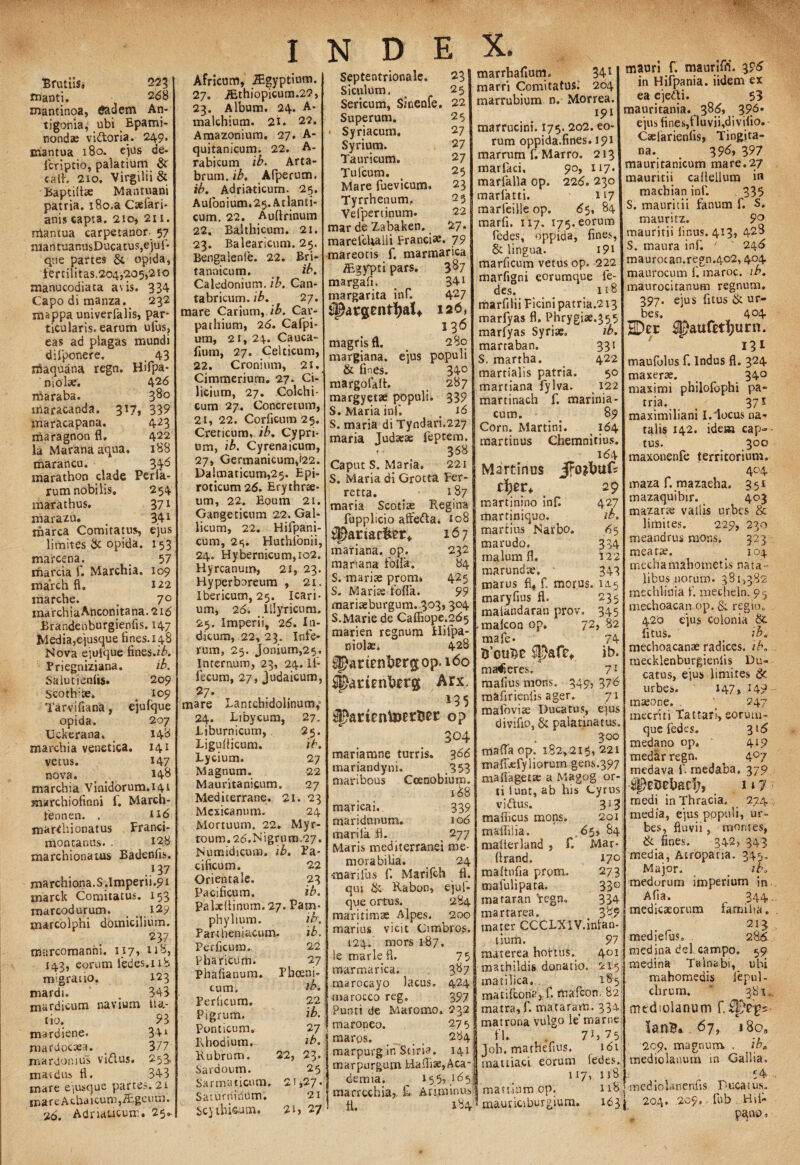 Brutus. 223 manti. 268 mantinoa, An- tigonia; ubi Epami¬ nondae vidtoria. 249. mantua 180. ejus de- icriptio, palatium & cath 210. Virgilii & Baptilhe Mantuani patria. i8o.a Caelari- anis capta. 210, 211. rriantua carpetanor- 57 nlantuanusDucatus,ejuf- que partes & opida, fertilitas, 204,205,210 manucodiata avis. 334 Capodimanza. 232 mappa univerfalis, par¬ ticularis, earum ufus, eas ad plagas mundi difponere, _ 43 maquana regn. Hifpa- 426 380 339 423 422 188 346 niolse. iharaba. maracanda. 317, maracapana. maragnon fl, la Marana aqua, marancu. marathon clade Perfa- rum nobilis. 254 mata thus. 371 marazu. 341 marca Comitatus, ejus limites & opida. 153 trcarcena. t 57 marcia f. Marchia. 109 march fl. 122 tnarche. # 7° marchia Anconitana. 216 Brandenburgienfis. 147 Media,e jusque fines. 148 Nova ejulque fines.z^. Priegniziana. ib. Salutienfis. 209 Seotlfite, _ 109 Tarvifiana, ejufque opida. 207 Uckerana. 148 marchia venetica. 141 vetus. 147 nova. _ t. 148 marchia Vinidorum.141 jnarchiofinni f. March- fennen. . marthionatus Franci- montanus. . 128 marchionatus Badenfis. .13 7 marchiona.S.Imperii.9i inarck Comitatus. 153 marcodurum. 129 marcolphi domicilium. 237 marcomanhi. 117, 118, 143, eorum ledes.nb migratio. 123 mardi. . 343 mardicum navium tio. mardiene. mardocaea. mardonius vitftus. mardus fl. mare eiusque partes mare Achaicum,iEgeum. 16. Adriaucuir.. 25. tta- 93 341 377 253, 343 , 21 Africum, JEgyptium. 27. iEthiopicum.2?, 23. Album. 24. A- malchium. 21. 22. Amazonium. 27. A- quitanicum. 22. A- rabicum ib. Arta- brum. ib. Afperum. ib. Adriaticum. 25. Aulonium.25. Atlanti¬ cum. 22. Auftrinum 22. Balthicum. 21. 23. Balearicum. 25. Bengalenie. 22. Bri¬ tannicum. ib. Caledonium. ib. Can- tabricum. ib. 27. mare Carium, ib. Car¬ pathium, 26. Cafpi- um, 2i, 24. Cauca- fium, 27. Celticum, 22. Cronium, 21. Cimmerium. 27. Ci¬ licium, 27. Colchi¬ cum 27. Concretum, 2i, 22. Corficum 25. Creticum, ib. Cypri¬ um, ib. Cyrenaicum, 27, Germanicum,<22. Dalmaticum,25. Epi¬ roticum 26. Erythrte- um, 22. Eoum 21. Gangeticum 22. Gal¬ licum, 22. Hifpani- cum, 23. Huthfonii, 24. Hybernicum,io2. Hyrcanum, 21, 23. Hyperboreum , 21. Ibericum, 25. Icari¬ um, 26. Illyricum. 25. Imperii, 26. In¬ dicum, 22, 23. Infe¬ rum, 25. jonium,25. Internum, 23, 24. If- fecum, 27, Judaicum, 27. mare Lantcbidolinum, 24. Libycum, 27. Liburnicum, 25. Liguflicum. ib. Lycium. 27 Magnum. 22 Mauritanieum, 27 Mediterrane. 21. 23 Mexicanum. 24 Mortuum. 22. Myr- toum.2<5,Nigrum.27. Numidicum, ib. Pa¬ cificum. 22 Orientale, 23 Pacificum. ib. Palxflinum.27. Pam¬ phylium. ib. Partheniacum. ib. Perficum. Pharicum. Phafianum. cum, Periicum» Pigrum. Ponticum, Rhodium. Rubrum. Sardoum. 22 27 Phoeni- ib. 22 ib. 27 ib. 23. 25 22, Septentrionale. 23 Siculum. 25 Sericum, Smenfe, 22 Superum. Syriacum. Syrium. Tauricum. Tufcum. Mare fuevicum. Tyrrhenum. Yefpertinum. mar de Zabaken. marefchalli Franci» 25 27 27 27 25 23 25 22 27. 79 mareotis f. marmanca TEgypti pars, margafi. margarita inf. ^argent^alt magrisfl. margiana. & fines, margofalt. margyetse populi S. Maria inf. 387 341 427 126, 136 280 ejus populi 340 287 339 16 S. maria di Tyndari.227 maria Judaea: feptem. . 358 marrhafium. 341 marri Comitatus! 204 marrubium n. Morrea. 191 marrucini. 175. 202. eo¬ rum oppida.fines. 191 marrum f. Marro. 213 marfaci, 90, x 17. marfalla op. 226. 230 marfatti. n 7 marfeilleop. 65, 84 marfi. 117. 175. eorum fedes, oppida, fines, & lingua. 19X marficum vetus op. 222 marfigni eorumque fe¬ des. _ _ 118 marfilii Picini patria.213 marfyas fl. Phrygiae.^55 marfyas Syriae. ib. martaban. 331 S. martha. 422 marrialis patria. 50 martiana fylva. 122 martinach f. marinia- cum. _ 89 Corn. Martini. 164 martinus Chemnitius. 164 Caput S. Maria. 221 | Martinus S. Maria di Grotta Per- ~ retta. 187 maria Scoti» Regina fupplicio affetta. 108 $}ariac&£r* 167 232 84 425 99 Sarmaticum. 21,27. Saturninum. 21 Scythicum. 21, 27 'f' mariana. op. mariana folia. S. marite proni* S. Marise foflk. marite burgum. 303,304 S.Marie de Caffiope.gds marien regnum Hifpa- niolae. 428 ^ariPntegop.l6o Spatinitetg Arx. 135 op 3°4 mariamne turris. 366 mariandyni. 353 maribous Coenobium. 1&8 maricai.. 339 maridnnum. 106 mari Ia fl. 277 Maris mediterranei me¬ morabilia. 24 {narifus f. Marilch fl. qui &• Rabon, ejuf¬ que ortus. 284 maritimae Alpes. 200 marius vicit Cimbros. 124. mors 187, le marle fl. 7 5 marmarica. 3,87 marocayo lacus. 424 marocco reg. 397 Punti de Maromo. 232 maroneo. 27 5 | maros. _ . _ 284 marpurg in Stiria. 141 marpurgum Haflise,Aca¬ demia. __ 155?.155| marrcchia?. £ Ariminum matuum op. 29 427 ib. 65 334 122 343 fi. 184 martinino infl martiniquo. martius Narbo, marudo. malum fl. marundte. ' marus fl, f. morus, ia 5 maryfius fl. 235 malkndaran prov. 345 malcon op. 72, 82 mafe- 74 tfouDt SIDafe*. ib. maceres. 71 mallus mons. 349, 376 mafirienfis ager» 71 mafoviae Ducatus, ejus divifio, & palatinatus. 300 mafla op. 182,215,221 mafiiefySiorum gens.397 maflaget» a Magog or¬ ti lunt, ab his Cyrus vi dius. 313 mafiicus mons. 201 mafliiia. .65, 84 malterland , f. Mar- flrand. 17° maftnfia prorn. 273 mafulipata. 33° mararan Vegn. 334 martarea. > 38? mater CCCLXIV.infan¬ tium. 91 materea hortus. 401 mathildis donatio, 215 matilica, 185 matifcoria, f. mafcon. 82: matra, f. mataram. 334, matrona vulgo le marne fl. , 7Jj 75; Joh. mathefins. 161 mattiaci. eorum fedes. 117, 118 118 . mauticiburgium, 163 j mauri f. mauriffi. 396 in Hifpania. iidem ex ea ejedi. 53 mauritania. 38(5, 396- ejus fines,fluvii,divifio. - Caelarienlis, Tingita- na. 395, 397 mauritanicum mare.27 mauritii caflellum in machian inf. 335 S. mauritii fanum f. S. mauritz. 9° mauritii linus. 413» 428 S. tnaura inf. J ' 246 maurocan.regn.402,404 maurocum f. maroc. ib. maurocitanum regnum. 397. ejus fitus & ur¬ bes. 4°4 HDer ^paufttljurn. 131 maufolus f. Indus fl. 324 maxer*. 34° maximi philofbphi pa- tria. 371 maximiliani I. locus na¬ talis 142. idem cap-• tus. 300 maxonenfe territorium, 404 maza f. mazaeha. 351 mazaquibir. 403 mazarte vallis urbes & limites. 229, 230 meandrus mons. 323 meara?, 104 mechamahometis nata ¬ libus norum. 381,382 mechliuia f. meehein. 9=3 mechoacan op, & regio, 420 ejus colonia &. fitus. t ib. mechoacanae radices, ib. mecklenburgienlis Du¬ catus, ejus limites £< urbes. 147, 149 maeohe. . j 247 mecriti Tat tari, eorum¬ que fedes. 316 medano op* 419 medar regn. ^ 407 medava f. medaba, 379 111 medi in Thracia. 274 media, ejus populi, ur¬ bes, fluvii, montes, & fines. 342, 343 media, Atropaua. 343. Major. ib. medorum imperium in Afia. 344. medicaeorum familia. 2I3 mediefus. 286. medina dei campo. 59 medina Talnabi, ubi mahomedis lepul- chrum. ' 381.,, medtolanum lanB». 67, i8o9 209. magnum . iba mediolanum in Gallia, mediolanenfis Ducatus. 20.4, 209, fub Hil* p^no.