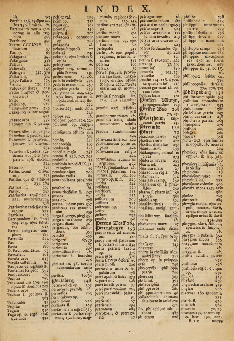 Iis. s 193 Parthia 338. ejulque ur¬ bes 340. limites, ib. Parthorum mores 340. eorum in alia reg¬ num 344 Parthiene 34° Partus CCCLXIV. in¬ fantium 97 Fas op. 69 Pafagarda 341 Pafargadse 338 Palcuar 420 Pafewalk 149 Pafitigris 342.376 Paflaria fl. 304 Capo Pallaro 225 Pailau 120. 140 Fafqua de flores 419 Paflus fimplex & geo metricus 1.9 Pallo 423 Pallos op. 277 Patagonum gens. 425 Patagones aliter cognit 428 Pataneurbs 332 Patanay op. f. patane ib. Patara olim arlinoe 360 Patavium f. pauflau 140 Patavium f. petovium, petraw ad dravum. 234 Patavium f. padua aca- demia 207sTiti Livii patria 178. dodlum 224 Paterno 187 Pathmicicum oltium nili t 391 PatilTus qui & tibilcus . „ 235- 284 Patmus inf. 267 Patrae. 247 Patriarcha aquilejenlis 224. molcovitarum. 308 Patriarchae ecclefi* grae- canicse 271 Patricias _ 186 Patrimonium D. Petri 204. 215. ejus felici¬ tas _ 218 Patris indigetis tem¬ plum 187 Patruilfa 284 Pau 79 Pavia ( 180 D. Pauli comitatus. 93 Pavoatan. 101 Pavoia urbs 413 Pavofa cattellum ib. Pauperes de lugduno 85 Paufanias feriptor 351 Pecquencourc 70 Pecutia 298 Pedemontium 205. ejus opida & dominus 208 Pedena urbs 206 Pedians f. pediaeus fl. 3*3 Pedunculus 32 Pegafse 2 57 Pegian , 35° Pegu op. & regn. ejul¬ que hnes 33* pehitz val. peim op. peina op. peine fl. peipus fl. 105 317 165 148 3°7 pelagcnes, eorumque op. 281 pelagonia. ib. pelagus hippadis 22 pelasgi 258 pelasgia, ejus limites & opida ib. pelasgicum ib. peligni 175. eoruna op¬ pida & fines 191 pelius mons 83.264 pella in coelefyria 374 pella in macedonia 259 pelopidse patria 253 peloponnefus 244, 245. ejus fines, partes & opida 24d. & feq. flu¬ mina 262 montes 263. unde difta 24 6 pelops rex ib. peiorum prom. 22 5,229 peluflum op. lEgypti .370, 401 peluliacum ollium nili , 39i pemba # 411 penbrochia 106 penderach 353 peneftia regio 241 peneus 11.248.257.262 peninfula > 31 penifcola benedi&i XIII. refugium 56 penninae alpes 200 pennina vallis 89 Pentapolitana provincia 392 penthefilea ib. penus theflalise fl. 257 peones 261 pera op. 278 peraea, judaeaepars 367 perdiccas rex macedo- niae 259 perga f. perge, pirgi 361 perga olim torone 269 pergaea diana 361 pergamus, ubi biblio¬ theca 355 pericles 255 perigort 67,79 perigueux 67 perimula 332 perimulicus flnus ib. perinthus f. heraclea ' _ 276 perioeci xo. 36. eorum inveniendorum ratio ib. perifeii. I0.36 ^ztlebtrg, 148 permavelick op. 307 permens ii permia ib. permiflus . 263 pernambuco op. perontieum 2 76 periknta fl. 149 perfie indiam ingrefli325 perlarum f. perii* reg¬ num, ejus tines, mag¬ nitudo, regiones & 0- pida 336. 345 perleus rex 259. ejus tu- ga ib. perfica menla 341 peficum mare 22 perlicus linus 23. ejus fretum 28 perfepolis 341 perfis, ib. ejus populi, regiones, urbes & li¬ mites 311 perthia 109 pertica ^ 19 peru f. peruvia provin¬ cia ejus fines, magni¬ tudo, divifio, opida, Se figura 422,423,424 maritima Se monta¬ na 424 perufia f. perugia 182, 215. eius calamitas 182 perufini agri felicitas 2x8 perufinorum mores ib. perulinus lacus, clade romanorum nobilis 182 peruvia tranfmontana , 424 peruviana amenca 422 peruvianorum potus ac panis 424 peruvianorum religio 424 peruvianum aurum Se argentum 422 pes 19. rhiniandicus ib. pefaro f. pifaurum 184 pefcarafl. 190.200 peicaro op. Se fl. 223 pefcha 241 pefchera 269 pefchiera 211 pefeia 213 pefolavium 208 peflinus 353 pettremo op. 269 pello 196 pellum 237 petelia 198 Pmrs SDo?# 284 Pmr atagen 15 3 petolo vicus ad mantu- am 180 petovium vel patavium 1*. pettars in ltiria 234 petra petraeae arabiae op. 379 petra urbs 379 petra f. petra deferti ib. petra pilofa 206 petrarchse aedes Se le- pulchrum 178 petri apoltoli fedes 373 S. petri inf. . 428 petri forelti patria 97 petri patrimonium 204 petri mansleldii palati¬ um 94 petricorii 67 petricovia 295 petrodava 284 petrogori^ Se petrago- rici 67 petrogoricum ib. petronellae fanum 187 petrus a middelburgo.95 petrus caprali 425 petrus arragoni* rex liciliam invadit. 219 petrus ario vicarius da rien _ 423 petrus ferdinandus Qui ver 29.428 pettou 141 petum f. tabacum. 426 petzora 32,307 peuce inf. 119 peucetia _ 194,221 peucelt* “ 280 peucini 114.118. a peu¬ ce quadam inf. 118 peucini germani ib. eo¬ rum fedes ib. peybas lacus 301 Pfaffim Mlufje, propugnaculum 129 Pfe&t 208 Pfirr. 72, 132 Pfojf^etm, cap niomY patria 137 pfmtnbt 139 Pfuct 72 phaedonis patria 248 phtellus cret* 272 phseltus theflkliae 256 phaecontisfl. 199 phalangium, animal in creta 273 phalerus navale 255 pharia inf. 243 pharium mare 27 pharaonum regia 389 pharphar fl. 374 pharlalici camp. 256 pharfalum op. f» phar- lalus 256 pharus f. pharo inf. 59 turris 389 phafelisop. 361 phalelus turris 210 phalelus, navigii genus 361 pha feli tarum facrifici- um ib. phafianum mare 27 phaflanus unde didtus 348 phafis fl. ejufque ortu, ib. phafls op. 349 phazzeth ib. pherae in theflalia alex- andrilcdes 257 pherae op. in pelopon* nelb _ ,,249 pherecydis philifophi patria 266 pherezaei 363 philainf. . 393 philadelphia 356 philippi urbs 260 philippus aultriacus 58 philadelphia animana & allarte in coelefyria . 874 Pt. philadelphi biblio¬ theca 387 philemor? 226 philiba 578 philippeville 425 philippi imperatoris patria 379 philippi theflalici 256 philippi thraci3e 277 philippi in macedonia 261 philippici campi 250 phitippicus nummus 262: philippus macedonise rex 259. an fuerit graec. domitor. 268 philippus II. 54. & I V. ib. philippinae infui* 54. philippopolis thraciae 276, 278, 379 ptjtltpBburg 13* phjliliaeortun opida 364 philiflion immoderato rilu exfpiravit 353 philo judaeus ' 388 philodletae patria 257 philonides curfor 248 philoflrati patria» 265 phinopoiis 276 ph i Itone 284 phlegra 260 phocaea = 358 phocis 252. ejus limites & oppida, ib. montes 264 phoenice, ejus fines, & oppida, & feq. 363. 370 phoenices in hifpania 52. in Sicilia 228 pbcenicias 18 phoenicium mare 27 phoeniufa inf. 227 phoenicum coloniae 400 phoenix mons 357. avis 380 pholoe 263 phrateria 284 phrygia major, ejus po¬ puli, montes, fluvii, urbes, minor f. troas, ejufque urbes & fluvii . 354» 355 phryges, clari, iblopus, epi&etus & fimplici- us. ib. phryges in galatia 352 phrygum mores 355 ahrygium macedonum op. ib. phrygius fl. ib. phthisi achillis patria 25 7 )hthiotae 256' phthiotis regio, ejufque op. 257 ?huona 389 ^hylace 259 Dhylarchae arabum 379 )hyfc* 260 )iacenza 180 academia 21 x piaftla fl. 420 iibefeth 388 picardie 70, 79 jicentes 175. eorum op. & fines, 190, 202» 31 tt mores