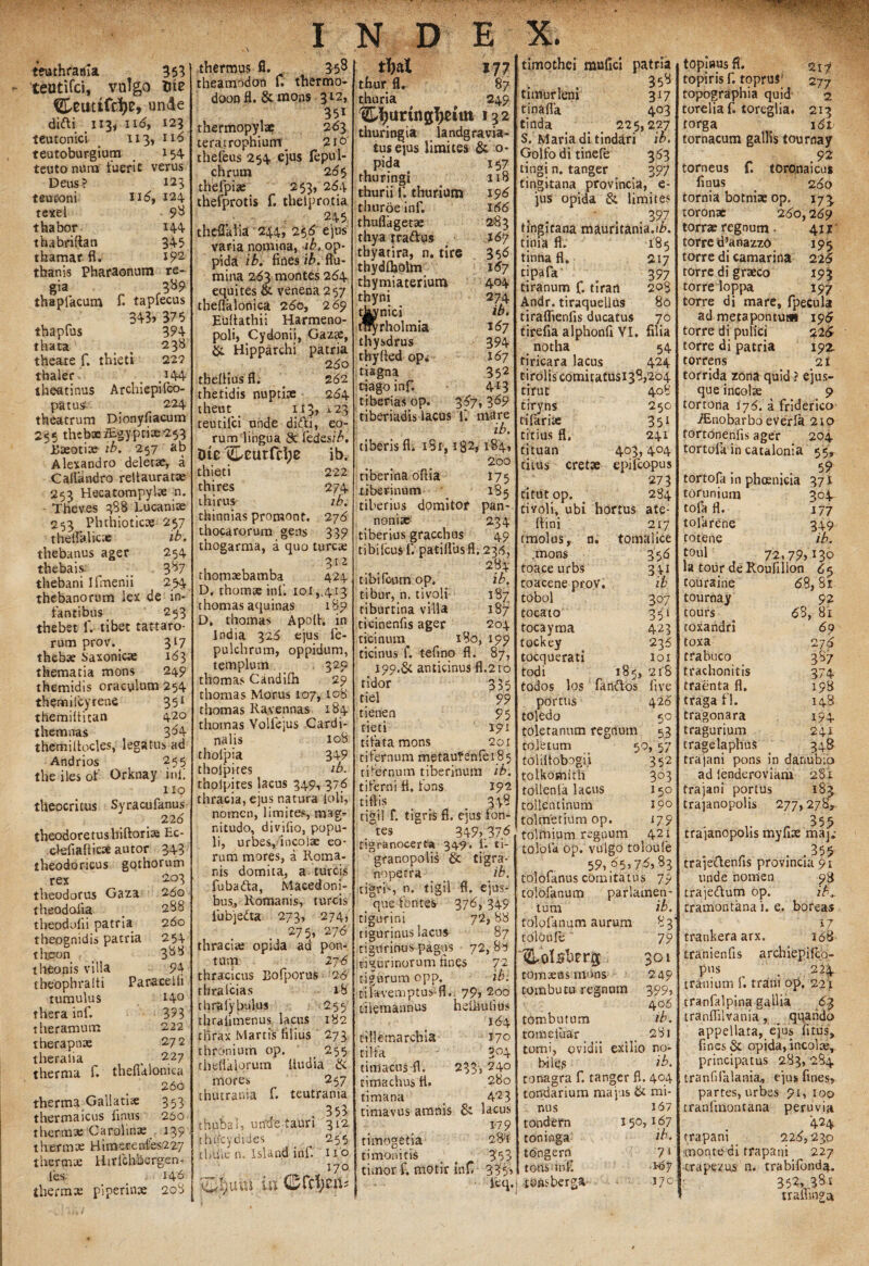 teuthrarfia 353 teutifci, vulgo 5te unde didi H3j ii6, 123 teutonici 113, 116 teutoburgium 154 teuto nura tuerit verus Deus? 123 teuconi 116, 124 texel 9* thabor 144 thabriftan 345 thamar fl. *92 thanis Pharaonum re¬ gia 389 thapfacum fi tapfecus 343» 375 thapfus 394 thata , 238 theare f. thieti 22? thaler t\44 theatinus Arcbiepilco- patus 224 theatrum Dionyfiacum 255 thcb*i£gyptiae253 JGxotix ib. 257 ab Alexandro deletae, a Caliandro reltauratx 253 Hecatompylx 'n. • Theves 388 Lucanix 253 Phthioticae 257 theffa.licx ib. thebanus ager 254 thebais _ 387 thebani I fmenii 254 thebanorum lex de in¬ fantibus 253 thebst f. tibet tattaro- rum prov._ 317 thebx Saxonicx 163 thematia mons 249 themidis oraculum 254 themifcyrene 351 themiltican 420 t hem nas 364 themifiocles, legatus ad Andrios 255 the iles of Orknay ini! 110 theocritus Syracufanus 22 6 theodoretusbiftorix F.c- ctefutftic:* autor 343 theodoricus gothorum rex 203 theodotus Gaza 260 theodolia _ 288 theodofii patria 260 theognidis patria 254 tteon t 388 theonis villa 94 theophrafti Paracelli tumulus X4° thera inf. 3?3 theramum 222 therapnx 272 theraiia 227 therma f. thelklomca 266 therma Gallatix 353 thermaicus fimis 250 theraax Carolinx 139 thermx Hirneae afes227 thermx Hirfchbergen- les 146 thermas piperinae 208 thermus fi. 35* theamodon fi thermo- doonfi. &mons 312, 35i thermopylx 263 teratrophium 210 theleus 254 ejus fepul- chrum 265 thefpix 253, 2614 thefprotis f. thelprotia 245 theflalia 244, 256 ejus varia nomina, ib. op¬ pida ib. fines ib. flu¬ mina 263 montes 264 equites & venena 257 theflitlonica 260, 269 Eultathii Harmeno- poli, Cydonii, Gazx, & Hipparchi patria 260 tbeliiusfl. _ 262 thetidis nuptiae 264 theut 113, i 23 teutilci unde ditffi, eo¬ rum lingua & ledesf/>. Ote 't&eutfcipe ib. thieti 222 thires 274 t hi rus- ib. thinnias pronaont. 276 thocarorum gens 339 thogarma, a quo turcx 311 thomasbamba 424 D. rhomx inf. 101,413 thomas aquinas 189 D. thomas Apolh in India 326 ejus fe- pulchrum, oppidum, templum 329 thomas Candifh 29 thomas Morus 107, 108 thomas Ravennas 184 thomas Volfejus Cardi¬ nalis 108 thofpia 349 tholpkes ib. tholpites lacus 349, 376 thracia, ejus natura loli, nomen, limites, mag¬ nitudo, divifio, popu¬ li, urbes, incolae eo¬ rum mores, a Roma¬ nis domita, a tureis fubada, Macedoni¬ bus,, Romanis, tureis fubjeda 273, 274, 275, 276 thracix opida ad pon¬ tum 276 thracicus Bofporus 26 thralcias 18 thrafy huius 255 thralimenus lacus 182 jfhrax Martis filius 273 thronium op. _ 255 thedal.orum lludia & mores 257 thutrania f. teutrama . 353 thubal, urfut-tauri 312 tbucydides 255 thule n. Island inf. 110 170 %i)mi in 0rd;en? d>at 177 thur fl. 87 thuria 249 132 thuri ng ia landgravia- tusejus limites & o- pida 157 thuringi 1.18 thur ii f. thurium 196 thuroe inf. 166' thuflagetx 283 thya tradus J67 thyatira, n. tire 356 thydlbolm 167 thymiaterium 404 thyni 274 t^nici ib. trcyrholmia 167 thysdrus 394 thyfted op* 167 tiagna 352 tiagoinf. 4£3 tiberias op. 367, 369 tiberiadis lacus fi mare ib. tiberisfl. 1S1,182? 184» 2oo tiberina ofiia 175 tiberinum # 185 tiherius domitor pan-. nonix 234 tiberius gracchus 49 tibilcus fi patiflusfl. 236, 284 tibifoum op. ib. tibur, n. tiyoli 187 tiburtina villa 187 ticinenfis ager 204 ticinum 180, 199 ticinus f. tefino fl. 87, 199.& anticinus fl.210 tidor 335 tiel 99 tienen 95 tieti 191 tt lata-mons 201 tifemum metautenfeiS^ timrnum tiberinum ib. tiferni fl. tons J92 tiflis 348 tigil f. tigris fi. ejus fon¬ tes 349» 37 <5 tigranocerta 349» i* ti- granopolis & tigra- nopetra ib. tigris n. tigil fl. ejus- que fontes 376, 349 tigurini 72,88 tigurinus lacus 87 tigtlrihus pagus 72, 88 tigurinorum fines 72 tigurum opp, ib. tila-vemptus-fl., 79, 200 tiiemannus heliiulius 164 tillemarchia 17° tilfa ?.^4 timacus fl. 233> 240 timachus fl. 280 timana _ 423 timavus amnis & lacus 179 timogetia 23't timonitis _ ( 353 timor f. motir infi 335» feq. timothei mullei patria 35* timurleni 317 tina fla 403 tinda t _ _ 225,227 S. Maria di tindari ib. Golfo di tinefe 363 tingi n. tanger 397 tingitana provincia, e- jus opida & limites ‘ . .397 tingitana mauritania.ii». tinia fl. 185 tinna fl. 217 tipafa 397 tiranum f. tiran 208 Andr. tiraquelius 80 tiraflienfis ducatus 70 tirefia alphonfi VI. filia notha 54 tiricara lacus 424 tirolis comitatusi38,2o4 tirut 408 tiryns 250 tifarix 351 titius fl, 241 tituan 403,404 titus cretx epilcopus 273 Citii t op. _ 284 tivoli, ubi hortus ate- IVini 217 tmoljasn. tomalice ,mons 356 toace urbs 341 toacene prov. ib tobol 307 tocato 351 tocayma 423 tockey 235 tocquerati 101 todi 185, 218 rodos los fandos five portus 426 toledo 50 toletanum regnum 53 toletum ^ 50, 57 toiiltobogii 352 tolkosnith 303 tollenla lacus 150 tollentinum 19° tolriietium op. 179 tolniium regnum 421 tolofa op. vulgo toloufe .. 59, 65» 76» *3 tolofanus comitatus 79 tolofanum par lamen¬ tum ib. tolofanum aurum 83 toloufe' 79 301 tojnxus mons 249 tombutu regnum 399, 406 tombutum ib. tome tuar , 281 tomi, ovidii exilio no¬ bilem ib. tonagra f. tanger fl. 404 tondarium majus & mi¬ nus 167 tondern 150,167 toninga ib. tongern 7 ‘ tons infi ^6? •toiasberga’ 17° tOpiBUsfl. 217 topiris f. toprus 277 topographia quid 2 torelia f. toreglia. 213 torga o 161 tornacum gallis tournay 92 torneus f. toronaicus finus _ 260 tornia botnix op. 173, toronx 260,269 torrx regnum- 41 r torre tPanazzo 195 torre di camarina 226 torre di grxeo 193 torredoppa 197 torre di mare, fpecula ad metapontuMt 19$ torre di pulici 226 torre di patria 192. torrens 21 torrida zona quid ? ejus- que incolx 9 tortona 176. a friderico ^nobarbo everfa 210 tortonenfis ager 204 tortofa in catalonia 55, . . , . . 59 tortola in phoenicia 37 X torunium 304. tofa fl. 177 tofiarene 349 totene ib. toul 72,79)^30 la tonr de Roufilion 65 touraine <58,8r tournay 92 tours 68, 81 toxandri 69 toxa 276 trabuco 387 trachonitis 374 traenta fl. 198 traga fl. 148 tragonara 194 tragurium 241 tragelaphus 348 trajani pons in danubio ad ienderoviam 281 trajani portus 183 trajanopolis 277,278^. trajanopolis myfix maj; .355 trajedenfis provincia 91 unde nomen 98 trajedum op. ib.. cramontana i. e. boreas 17 trankeraarx. 168 tranienfis archiepilco- pus . 224 tranium f. trani op. 221 tranfalpina gallia 63 tranflilvania, qqahdo appellata, ejus litus, fines & opida, incolx, principatus 283, 284 t ra n fi fa lania, ejus fines» partes, urbes 91, 100 tranfmontana peruvia 424 trapani _ 226,230 monte di trapani 227 trapexus n. trabifond^. 352, 3*i trailmga